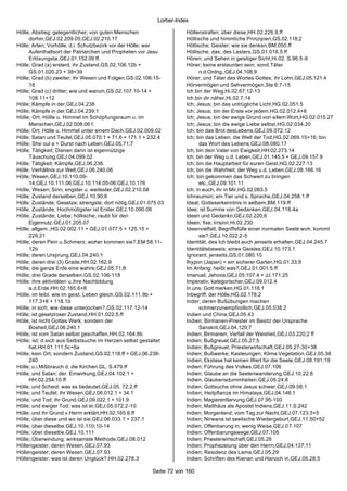 Lorber-Index

Hölle; Abstieg; gelegentlicher; von guten Menschen                   Höllenstrafen; über diese,HH.02.226.9.ff
     dorhin,GEJ.02.209.05;GEJ.02.210.17                              Höllische und himmliche Prinzipien,GS.02.118;2
Hölle; Arten; Vorhölle; d.i. Schutzbezirk vor der Hölle; war         Höllische; Geister; wie sie denken,BM.050.ff
     Aufenthaltsort der Patriarchen und Propheten vor Jesu           Höllische; das; des Lasters,GS.01.018.5.ff
     Erlösungsta ,GEJ.01.152.09 ff.                                  Hören; und Sehen in geistiger Sicht,Hi.02. S.96.5-9
Hölle; Grad (a) ersterd; ihr Zustand,GS.02.106.12b +                 Hörer; keine erstaunten sein; sond.Täter
     GS.01.020.23 + 38+39                                                  n.d.Ordng.,GEJ.04.108.9
Hölle; Grad (b) zweiter; ihr Wesen und Folgen,GS.02.106.15-          Hörer; und Täter des Wortes Gottes; ihr Lohn,GEJ.05.121.4
     18                                                              Hörvermögen und Sehvermögen,Ste 6;7-15
Hölle; Grad (c) dritter; wie und warum,GS.02.107.10-14 +             Ich bin der Weg,Hi.02.67;12-13
     108.11+12                                                       Ich bin dir näher,Hi.02.7;14
Hölle; Kämpfe in der,GEJ.04.238                                      Ich; Jesus; bin das untrügliche Licht,HG.02.051.5
Hölle; Kämpfe in der,GEJ.04.239;1                                    Ich; Jesus; bin der Erste vor jedem,HG.02.012.4+8
Hölle; Ort; Hölle u. Himmel im Schöpfungsraum u. im                  Ich; Jesus; bin der ewige Grund von allem Wort,HG.02.015.27
     Menschen,GEJ.02.008.06 f.                                       Ich; Jesus; bin die ewige Liebe selbst,HG.02.034.20
Hölle; Ort; Hölle u. Himmel unter einem Dach,GEJ.02.009.02           Ich; bin das Brot desLebens,GEJ.09.072.12
Hölle; Satan und Teufel,GEJ.05.070.1 + 71.6 + 171.1 + 232.4          Ich; bin das Leben; die Welt der Tod,HG.02.069.15+16; bin
Hölle; She oul a = Durst nach Leben,GEJ.05.71;7                            das Wort des Lebens,GEJ.08.080.17
Hölle; Tätigkeit; Dienen darin ist eigennützige                      Ich; bin dein Vater von Ewigkeit,HH.02.273.14
     Täuschung,GEJ.04.099.02                                         Ich; bin der Weg u.d. Leben,GEJ.01.145.5 + GEJ.09.157.9
Hölle; Tätigkeit; Kämpfe,GEJ.06.238.                                 Ich; bin die Hauptarbeit für euren Geist,HG.02.227.13
Hölle; Verhältnis zur Welt,GEJ.06.240.06                             Ich; bin die Wahrheit; der Weg u.d. Leben,GEJ.08.166.16
Hölle; Wesen,GEJ.10.110.09-                                          Ich; bin gekommen das Schwert zu bringen
     14;GEJ.10.111.06;GEJ.10.114.05-06;GEJ.10.176                          etc.,GEJ.09.101.11
Hölle; Wesen; Sinn; engster u. weitester,GEJ.02.210.08               Ich; in euch; ihr in Mir,HG.02.083.5
Hölle; Zustand derselben,GEJ.10.90;6                                 Ichneumon; ein Tier und s. Sprache,GEJ.04.258.1.ff
Hölle; Zustände; Gesetze; strengste; dort nötig,GEJ.01.075.03        Ideal; Gotteserkenntnis in selbem,BM.119.ff
Hölle; Zustände; Hochmütigster ist Erster,GEJ.10.090.06              Idee; ist Summe von Gedanken,GEJ.04.118.4a
Hölle; Zustände; Liebe; höllische; raubt für den                     Ideen und Gedankn,GEJ.02.220;6
     Eigennutz,GEJ.01.205.07                                         Ideen; fixe; Irrsinn,Hi.02.230
Hölle; allgem.,HG.02.002.11 + GEJ.01.077.5 + 125.15 +                Ideenvielfalt; Begriffsfülle einer normalen Seele woh. kommt
     229.21                                                                sie?,GEJ.10.022.2-5
Hölle; deren Pein u.Schmerz; woher kommen sie?,EM 58.11-             Identität; des Ich bleibt auch jenseits erhalten,GEJ.04.245.7
     12b                                                             Identitätsbeweis; eines Geistes,GEJ.10.173.1
Hölle; deren Ursprung,GEJ.04.240;1                                   Ignorant; jenseits,GS.01.080.10
Hölle; deren drei (3) Grade,HH.02.162.9                              Ihypon (Japan) = ein sicherer Garten,HG.01.33;9
Hölle; die ganze Erde eine wahre,GEJ.05.71;8                         Im Anfang; heißt was?,GEJ.01.001.5.ff
Hölle; drei Grade derselben,GS.02.106-118                            Imanuel; Jehova,GEJ.05.107.4 + JJ.171.25
Hölle; ihre aktivitäten u.ihre Nachbildung                           Imperativ; kategorischer,GEJ.09.012.4
     a.d.Erde,HH.02.165.6+8                                          In uns; Gott merken,HG.01.118.1
Hölle; im leibl. wie im geist. Leben gleich,GS.02.111.9b +           Inbegriff; der Hölle,HG.02.178.2
     117.3+8 + 118.10                                                Inder; deren Bußübungen machen
Hölle; in sich; wie diese unterjochen?,GS.02.117.12-14                     schmerzunempfindlich,GEJ.05.038.2
Hölle; ist gesetzloser Zustand,HH.01.022.5.ff                        Indien und China,GEJ.05.43
Hölle; ist nicht Gottes Werk; sondern der                            Indien; Birmanen-Priester im Besitz der Ursprache
     Bosheit,GEJ.06.240.1                                                  Sanskrit,GEJ.04.129;7
Hölle; ist vom Satan selbst geschaffen,HH.02.164.8b                  Indien; Birmanen; Verfall der Weisheit,GEJ.03.220;2 ff
Hölle; ist; d.sich aus Selbstsuche im Herzen selbst gestaltet        Indien; Bußgreuel,GEJ.05.27;5
     hat,HH.01.111.5c+6a                                             Indien; Bußgreuel; Priesterwirtschaft,GEJ.05.27-30+38
Hölle; kein Ort; sondern Zustand,GS.02.118.ff + GEJ.06.238-          Indien; Bußwerke; Kasteiungen; Klima Vegetation,GEJ.05.38
     240                                                             Indien; Ekstase hat keinen Wert für die Seele,GEJ.08.191;19
Hölle; u.i.Mißbrauch d. die Kirchen,GL. S.479.ff                     Indien; Führung des Volkes,GEJ.07.106
Hölle; und Satan; der. Einwirkung,GEJ.04.102.1 +                     Indien; Glaube an die Seelenwanderung,GEJ.10.22;8
     HH.02.254.10.ff                                                 Indien; Glaubensdummheiten,GEJ.05.24;8
Hölle; und Scheol; was es bedeutet,GEJ.05. 72.2.ff                   Indien; Gottsuche ohne Jesus schwer,GEJ.09.58;1
Hölle; und Teufel; ihr Wesen,GEJ.08.012.1 + 34.1                     Indien; Heilpflanze im Himalaya,GEJ.04.146;1
Hölle; und Tod; ihr Grund,GEJ.09.022.1 + 101.9                       Indien; Magierentlarvung,GEJ.07.95-100
Hölle; und ewiger Tod; was ist er,GEJ.05.072.2-10                    Indien; Matthäus als Apostel Indiens,GEJ.11.S.242
Hölle; und ihr Grund v.Herrn erklärt,HH.02.165.6.ff                  Indien; Morgenland; vom Tag zur Nacht,GEJ.07.123;3+5
Hölle; über diese und wo ist sie,GEJ.06.033.1 + 237.1                Indien; Nirwana ist seelische Wiedergeburt,GEJ.11.50+52
Hölle; über dieselbe,GEJ.10.110;10-14                                Indien; Offenbarung in; wenig Weise,GEJ.07.107
Hölle; über dieselbe,GEJ.10.111                                      Indien; Offenbarungswege,GEJ.07.105
Hölle; Überwindung; wirksamste Methode,GEJ.08.012                    Indien; Priesterwirtschaft,GEJ.05.28
Höllengeister; deren Wesen,GEJ.07.93                                 Indien; Prophezeiung über den Herrn,GEJ.04.137;11
Höllengeister; deren Wesen,GEJ.07.93                                 Indien; Residenz des Lama,GEJ.05.29
Höllengeister; was ist deren Unglück?,HH.02.278.3                    Indien; Schriften des Kienan und Hanoch in,GEJ.05.28;5

                                                        Seite 72 von 160
 