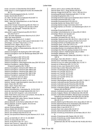 Lorber-Index

Israel; und seine 12 Geschlechter,GS.02.065.ff                        Jehova; wird in Jesus sichtbar,GEJ.06.239.3
Israel; warum e.v.Gott ausgesucht wurde i.M.d.Heiden,EM               Jehovas Streit; Zorn u. Krieg; Bücher,HG.02.97
     56.7-9                                                           Jehovas; Kriege,HG.02.097.24 + 142.4 + GEJ.02.215.4
Israels; Entwicklungsgeschichte,GL. S.410.ff                          Jenseitig geoffenbarte Gedankenwelt,GEJ.11.S.164
Israels; Gericht,GEJ.04.251.7                                         Jenseitige Engelsphäre,GEJ.11.12
Ja u.Nein; bei Gott; was es bedeutet,HG.03.067.13                     Jenseitige Erscheinungen durch Gedanken,GS.01.93;6+14
Ja-Ja; Nein-Nein,Hi.01. S.24.ff                                       Jenseitige Gedankenwelt,GEJ.11.64
Jabal = Vater der Hüttenbewohner um die Füße der                      Jenseitige Kreuzesschule,Hi.02.220;2-6
     Berge,HG.01.38;3                                                 Jenseitige Sphäre der Stoiker,GS.01.24-27
Jabusimbil-Tempel; Entsprechung,GEJ.04.193;9-12                       Jenseitige Sphäre einiger Calvinisten,GS.01.44
Jabusimbil; Tempel in Ägypten,GEJ.04.202.4-206.ff                     Jenseitige Sphäre von Kirchen- und Staatsbürgern,GS.01.31-
Jabusimbil; der alte ägypt. Tempel,GEJ.06.214 +                           32
     GEJ.10.192.6                                                     Jenseitige Zinswirtschaft,GS.01.23
Jabusimbil; s.geist.Entsprechung,GEJ.04.193.6 +                       Jenseitige; Aufenthaltsräume vor Jesus,GEJ.01.062.9
     GEJ.06.214.6+11                                                  Jenseitige; Mission der Apostel und
Jagd; die wilde; Besessenheits -Gleichnis,Hi.01.276 ff                    Gotteskinder,GEJ.07.129.5
Jagd; über diese,EM 66.ff                                             Jenseitige; Schulwelt,GEJ.02.138.10
Jagdgefolge; des Satans,Hi.01. S.282.ff                               Jenseitige; Seelenschulen,GEJ.08.074.6 + GEJ.01.081.12
Jahre; 1000;wie ein Tag vor Gott; warum?,GS.02.045.17-18              Jenseitige; Zeitrechnung d.Lebens,HH.02.214.S.212.ff
Jahrestage; und deren Feier,Hi.02. S.177.3                            Jenseitiger Einfluß auf die Menschen,GEJ.11.28
Jakobsbrunnen; allgem.,GEJ.01.025.11                                  Jenseitiger Geist; unser,DW 1973 S.141
Jakobsbrunnen; der ewige,HG.01.012.4                                  Jenseitiger; Seelenzustand d.Liebe bedingt,Hi.02. S.352.16
Jakobsleiter; erklärt in d.Naturseelenentw.,GEJ.04.117.13 +           Jenseitiges Denken ist schöpferisch,BM 25;4 -5
     GEJ.07.057.2.ff                                                  Jenseitiges Gut Wird hier geistig erworben,Hi.02.147;8
Jakobus-Evangelium als Apokryphon,DW 1970 S.360                       Jenseitiges; Elend d. Weltmenschen,GEJ.01.058.6
Jakobus-Evangelium nach der Berleburger Bibel,DW 1974                 Jenseitiges; Mittelreich,GL. S.472.ff
     S.449                                                            Jenseitiges; Sein f. Kinder Gottes,GEJ.08.049.2 + 103.12 +
Jakobus-Evangelium,DW 1975 S.378                                          106.16
Jakobus-Evangelium,DW 1975 S.378                                      Jenseitiges; Sein,GEJ.08.033.1 + 80.10
Jakobus-Evangelium,GEJ.02.25;2                                        Jenseits einer materiellen Seele,GEJ.05.71;5-9
Jakobus-Evangelium; Geburtsgeschichte Jesu,DW 1973 S.44               Jenseits ist aus uns selbst ges chaffen,GEJ.10.187;11
Jakobus-Evangelium; Jakobus Major;                                    Jenseits ist im Menschen,GEJ.10.174;7-8
     Entsprechungslehre,GEJ.10.89;2                                   Jenseits ist wie unser Glaube,GS.01.48;22
Jakobus-Evangelium; Ostrazine,DW 1968 S.133                           Jenseits liegt in jedem Menschen,GS.01.5;3
Jakobus -Evangelium; Ostrazine,DW 1968 S.205                          Jenseits und Diesseits,GEJ.04.96;5 -7
Jakobus-Evangelium; Ostrazine,DW 1968 S.374                           Jenseits und Tod,DW 1972 S.411
Jakobus-Evangelium; apokryph,DW 1960 S.383                            Jenseits und Tod,DW 1973 S.390
Jakobus-Evangelium; apokryph,DW 1961 S.23                             Jenseits u nd Tod,DW 1973 S.441
Jakobus; Johannes sind mit Jesus                                      Jenseits und Tod,DW 1974 S.101
     aufgewachsen,GEJ.07.159;5                                        Jenseits,GS.02.123
Jakobus; der Vertraute von Jesus,JJ.157.20                            Jenseits; Allerheiligstes des Menschen dort,GEJ.11.064.11
Jakobus; dessen Jugendevangelium Jesu,GEJ.01.230.10                   Jenseits; Auferstehung des Fleisches,GEJ.05.238.
Japan; Ihipon,GEJ.08.129;4                                            Jenseits; Auferstehung des Fleisches,GEJ.06.054.
Japan; Japon; Ihypon,HG.01.34;1                                       Jenseits; Auferstehung des Fleisches,GEJ.10.009.08 ff.
Japhetiten; allgem.,GL. S.134.f                                       Jenseits; Auferstehungsleib; gebildet von guten
Jarahs Himmelsschau u.Jesusliebe,GL. S.215+216.ff                         Werken,GEJ.06.054.09 f.
Jared als inkarnierter Erzengel Gabriel,GEJ.09.119;11                 Jenseits; Auferweckung der geistig Toten,GEJ.10.154.08
Jeder; der den Sohn leugnet (1.Joh.2;23),Hi.02.57                     Jenseits; Aufgabe; Mission der Gotteskinder,GEJ.08.049
Jeder; findet Gott so wie er ihn in sich entwick.,HG.02.258.14        Jenseits; Außenlebenslichtäther; Mangel daran erschwert
Jedermann; etwas für,HG.01.001.ff                                         Gestaltung der jenseitigen Wohnwelt,GEJ.04.236.06
Jehova-Zebaoth-Gott; Liebe; Demut; Geduld; Sanftmut;                  Jenseits; Belehrung darüber v.Herrn,GEJ.07.209.12.ff +
     Erbarmung,GEJ.07.104.4                                               GEJ.09.141.5
Jehova-Zebaoth; ist die Demut selbst,GEJ.07.104.4                     Jenseits; Belehrung für Menschen ohne Jesus,GEJ.01.081;12
Jehova-Zebaoth; ist jenen zugetan; die sind wie                       Jenseits; Besessenheit durch Verstorbene,GEJ.05.94;4 ff
     ER,GEJ.07.104.4                                                  Jenseits; Blick auf die Erde,GEJ.08.83;3+7-8
Jehova; Emanuel-Abba,HG.01.145.2                                      Jenseits; Blick in das,HG.03.121.11
Jehova; Selbst!,GEJ.04.026.4                                          Jenseits; Buch des Lebens,GEJ.04.057.01
Jehova; der Name und seine Aussprache,DT.19.3                         Jenseits; Dämoneneinfluß,GEJ.05.96;1 ff
Jehova; der sichtbare Gott,HG.02.031.29                               Jenseits; Einwirkung Verstorbener auf die Natur,GEJ.01.79;7-
Jehova; die sprachliche Bedeutung des Namens,Hi.01. S.20                  8
     u.                                                               Jenseits; Entwicklung reifer Seelen,GEJ.02.140;5
Jehova; ist Gott!,GEJ.01.187.12 + E; GE.066.ff                        Jenseits; Entwicklung unreifer Seelen,GEJ.02.140;1
Jehova; ist Jesus,GEJ.07.025.8                                        Jenseits; Erdmenschen und
Jehova; ist da,HG.01.091.16 + 137.1                                       Geisterreich,GEJ.08.162.14;GEJ.08.162.16;GEJ.08.163.0
Jehova; kein Freund d. Todes,HG.01.129.4                                  2
Jehova; mein Name,HG.02.222.18

                                                         Seite 74 von 160
 