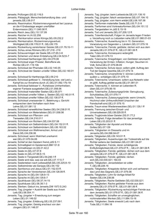 Lorber-Index

Jenseits; Prüfungen,GS.02.116;5                                        Jenseits; Tag; jüngster; beim Leibesto de,GEJ.01.139.10
Jenseits; Pädagogik; Menschenbehandlung dies - und                     Jenseits; Tag; jüngster; falsch verstandener,GEJ.07.194.10
    jenseits,GEJ.08.017                                                Jenseits; Tag; jüngster; vom Herrn erklärt,GEJ.08.187.08
Jenseits; Reanimation; Rückerinnerungsverlust bei Lazarus              Jenseits; Tierformen materieller Seele,GEJ.05.71;5-9
    an die 4 Grabestage wegen unerfüllter                              Jenseits; Tierformen sind Vorkreaturformen,GEJ.04.151;12
    Erdenmission,GEJ.11.040.06 ff.                                     Jenseits; Tiergestalten im,JdS S.15-16
Jenseits; Reich Jesu,GEJ.10.137.09                                     Jenseits; Tod und Jenseits,GEJ.07.209.12 ff.
Jenseits; Reicher im,Hi.02.258                                         Jenseits; Totenfeindschaft; Folgen im Jenseits legen Frieden
Jenseits; Reinkarnation eines Königs,GEJ.05.232;2                          u. Verzeihung noch zu Lebzeiten nahe,GEJ.01.080.01-03
Jenseits; Reinkarnation; Rückerinnerungsverlust;                       Jenseits; Totenrache; Auswirkung bis in 10. Generation;
    Wichtigkeit,GEJ.09.178.01 ff.; GEJ.09.179                              Verwüstung von Gegenden u. Ländern,GEJ.01.079.16
Jenseits; Rückwirkung verstorbener Geister,GEJ.01.79;10-11             Jenseits; Totenrache; Feinde; getötete; rächen sich aus dem
Jenseits; Schau eines Römers,GEJ.07.218 - 219                              Jenseits,GEJ.01.079.07 ff.; GEJ.01.081.06 ff.
Jenseits; Schauvermögen der Seele,GEJ.07.65;3-6                        Jenseits; Totenrache; Konsequenz widergöttl.
Jenseits; Schemen und deren Entstehung,GEJ.04.52;6-7                       Taten,GEJ.01.079.13
Jenseits; Schicksal Hartherziger,GEJ.04.079.06                         Jenseits; Totenrache; Kriegsfolgen; von Getöteten verursacht:
Jenseits; Schicksal arger Priester; Betroffene als                         Verwüstung der Ernten; Inflation; Hunger; Seuchen im
    Richter,GEJ.01.119.10b                                                 Volk; Schul,GEJ.01.079.08-09
Jenseits; Schicksal der Pharisäer,GEJ.02.140.05                        Jenseits; Totenrache; Schutz davor; sofern göttl. Auftrag den
Jenseits; Schicksal der Seelen unreifer Völker,GEJ.02.140.01               Tod der Gegner bewirkte,GEJ.01.079.14
    ff.                                                                Jenseits; Totenrache; Unversöhnte V. können Lebende
Jenseits; Schicksal für Hartherzige,GEJ.09.210                             quälen u. schädigen,GEJ.01.079.10
Jenseits; Schicksal gottloser V.; Verstoßung bzw. viel Leid u.         Jenseits; Totenrache; Unwirksam; sofern aus Notwehr oder
    Kampf bis zur Annahme durch JC,GEJ.01.092.17b-18                       im göttl. Auftrag getötet wurde,GEJ.01.081.01
Jenseits; Schicksal liebloser V.; Ruheloses Umhertreiben;              Jenseits; Totenrache; V. können an Lebenden R.
    eigener Fantasie ausgeliefert,GEJ.01.058.06                            üben,GEJ.01.079.06-16
Jenseits; Schicksal materieller Seelen,GEJ.05.071                      Jenseits; Totenrache; Zulassungsgründe: Genugtuung;
Jenseits; Schicksal unreifer Völker u. Seelen,GEJ.02.140.01 ff.            Schuldabbau,GEJ.01.079.11
Jenseits; Schicksal unreifer Völker,GEJ.02.138.07 ff.                  Jenseits; Totenrache; Zulassungsgründe: wenn Unrecht;
Jenseits; Schicksal unwissender V.; Belehrung u. Ge richt                  Hochmut oder Unfreundlichkeit Ursachen der
    entsprechen dem Verhalten nach ihrer                                   Feindschaft sind,GEJ.01.079.15
    Lehre,GEJ.01.081.12                                                Jenseits; Traum einer Wiedererweckten,GEJ.01.129;1 ff
Jenseits; Schicksal verweltlichter Seelen,GEJ.04.238.01 ff.            Jenseits; Trennung zwischen Einzel- und
Jenseits; Schicksal von Materialisten,GEJ.01.058.06                        Universalwesen,GEJ.08.029.05 ff.
Jenseits; Schicksal von Pflanzen- und                                  Jenseits; Trugkünste böser Geister,GS.01.77;2
    Tierseelen,GEJ.04.216.01 f                                         Jenseits; Trägheit; Folge derselben für das jenseitige
Jenseits; Schicksal von Richtern,GEJ.04.037.08                             Leben,GEJ.03.203.01 ff.
Jenseits; Schicksal von Selbstmördern,GEJ.04.152.01 ff.                Jenseits; Tätigkeiten der Apostel und Kinder
Jenseits; Schicksal von Selbstmördern,GEJ.06.163.02                        Gottes,GEJ.07.129
Jenseits; Schicksal von Weltmenschen; Armut und                        Jenseits; Tätigkeiten im Diesseits und im
    Elend,GEJ.04.236.06                                                    Jenseits,GEJ.04.096.04-07
Jenseits; Schicksal; wenn Wahrheit unerkannt                           Jenseits; Tätigkeiten,GEJ.09.143.01 ff.
    war,GEJ.01.070.04-06                                               Jenseits; Tätigkeiten; Auswirkungen der Todesstrafe auf die
Jenseits; Schlaf ist den Geistern fremd,JdS S.11                           Richter seitens der Getöteten,GEJ.01.081.04-07
Jenseits; Schnelligkeit im Geisterreich,BM 131;8                       Jenseits; Tätigkeiten; Feinde; deren schädigende
Jenseits; Schnellreisen im,GS.01.42;2                                      Einflußmöglichkeit,GEJ.01.079.07 ff.; ; GEJ.01.081.06 ff.
Jenseits; Seele im,GEJ.07.57;8                                         Jenseits; Tätigkeiten; Feinde; getötete; rächen sich aus dem
Jenseits; Seele im,GEJ.07.66;9-15                                          Jenseits,GEJ.01.079.07 ff.; GEJ.01.081.06 ff.
Jenseits; Seele in Tiergestalt,GEJ.04.246;1 ff                         Jenseits; Tätigkeiten; Feinde; getötete; rächen
Jenseits; Seele wird das; was sie will,GEJ.07.17;5 -7                      sich,GEJ.02.030.02 f. 164.03
Jenseits; Seelenleben nach Leibesabfall,GEJ.05.225;8 -10               Jenseits; Tätigkeiten; Jenseitsleben ist voller
Jenseits; Selbstmörder als Gerippe,GEJ.04.152                              T.,GEJ.06.226.16
Jenseits; Spiritismus und Jesus,GEJ.01.152.03 ff.                      Jenseits; Tätigkeiten; Kriegstote rächen sich und verheeren
Jenseits; Sprache der Verstorbenen,GEJ.04.128.09 ff.                       das Land des Gegners,GEJ.01.079.08
Jenseits; Sprache im,GEJ.04.128;9-13                                   Jenseits; Tätigkeiten; Lohn für dortige Arbeit für
Jenseits; Sprache im,GEJ.04.129;6-7                                        Seelen,GEJ.04.238.06
Jenseits; Spukhäuser,GEJ.08.37;14-15                                   Jenseits; Tätigkeiten; Rache Getöteter,GEJ.02.030.02 f.
Jenseits; Spukhäuser,GEJ.08.39;1-3                                     Jenseits; Tätigkeiten; Rache getöteter Feinde aus dem
Jenseits; Sterben; Geburt ins Jenseits,DW 1973 S.243                       Jenseits,GEJ.01.079.07 ff.; GEJ.01.081.06 ff.
Jenseits; Tag; jüngster = Austritt der Seele aus ihrem                 Jenseits; Tätigkeiten; Rückwirkung rachsüchtiger Feinde aus
    Leib,GEJ.06.054.11                                                     dem Jenseits,GEJ.01.079.07 ff.; GEJ.01.081.06 ff.
Jenseits; Tag; jüngster = Erweckung zum ewigen                         Jenseits; Tätigkeiten; Schaffen an unvergänglichen;
    Leben,GEJ.01.149.02                                                    nichtmateriellen Werken,GEJ.11.064.15-16
Jenseits; Tag; jüngster; Erklärung,GEJ.05.237.09 f.                    Jenseits; Tätigkeiten; Seele erweckt Leib nach dem
Jenseits; Tag; jüngster; Geistig erschaut von den                          Tode,GEJ.11.064.18
    Jüngern,GEJ.01.148.07

                                                         Seite 76 von 160
 