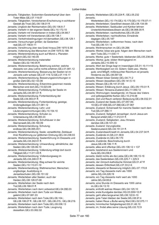 Lorber-Index

Jenseits; Tätigkeiten; Sodomiten-Geisterkampf über dem              Jenseits; Weiterleben,GEJ.05.224 ff.; GEJ.05.232
    Toten Meer,GEJ.07.119.07                                        Jenseits;
Jenseits; Tätigkeiten; Verstorbenen-Erscheinung in sichtbarer           Weiterleben,GEJ.10.174;GEJ.10.175;GEJ.10.176.07-11
    Gestalt als Trost,GEJ.09.138.01 ff.                             Jenseits; Weiterleben; Gewißheit dessen,GEJ.08.134.09
Jenseits; Unglück der Reinkarnation,GEJ.05.136;6-7                  Jenseits; Weiterleben; Sadduzäer und Kyniker lehnen
Jenseits; Verkehr in der eigenen Seele,GEJ.10.172;10                    Unsterblichkeitsbewußtsein ab,GEJ.06.068.05 ff.
Jenseits; Verkehr mit Verstorbenen in Indien,GEJ.04.68;7            Jenseits; Weiterleben; nachtodliches,GEJ.05.224
Jenseits; Verkehr mit Verstorbenen,GEJ.09.138.1                     Jenseits; Weiterleben; nachtodliches; Einwände
Jenseits; Verkehrsbedingungen mit demselben,GEJ.08.129.1                dagegen,GEJ.05.187
Jenseits; Versuchungen größer; da Gedanken                          Jenseits; Weiterleben; vollkommen freies; nach dem
    real,GEJ.07.156;8-11                                                Tod,GEJ.06.131.13
Jenseits; Versöhnung über das Grab hinaus,DW 1970 S.58              Jenseits; Weltmenschen im,GEJ.05.266
Jenseits; Vollendung des Menschen im,DW 1975 S.188                  Jenseits; Werke; böse wie gute; folgen dem Menschen nach
Jenseits; Weiterentwicklung auch auf Mond u. Planeten                   dem Tode,GEJ.11.030.11
    möglich,GEJ.02.140.05                                           Jenseits; Werke; gute = Seelenleib; bleibender,GEJ.05.238.06
Jenseits; Weiterentwicklung materieller                             Jenseits; Werke; gute; bilden Wohngegend im
    Seelen,GEJ.02.140.05 ff.                                            Jenseits,GEJ.10.009.12
Jenseits; Weiterentwicklung; Belehrung solcher; welche              Jenseits; Wert der Dinge liegt im Inwendigen,GS.01.10;11+15
    diesseits von Jesu Lehre nichts erfahren,GEJ.01.081.12          Jenseits; Wertlosigkeit von ird. Gütern; Geld usw.; Werke;
Jenseits; Weiterentwicklung; Besserung der Seelen ist im                gute; sind Mitgift; mißbrauchter Reichtum ist jenseits
    Jenseits s ehr schwer,GEJ.07.119.12;GEJ.07.119.17                   Hindernis zw,GEJ.08.097.04
Jenseits; Weiterentwicklung; Besserungseinrichtungen in             Jenseits; Wesen böser Geister,GEJ.04.71;2
    großer Zahl,GEJ.02.133.06                                       Jenseits; Wesen desselben,GEJ.09.141;5-10
Jenseits; Weiterentwicklung; Erkenntnis gewinnen meiste             Jenseits; Wesen,GEJ.09.141.01-05
    Menschen erst dort,GEJ.10.023.09                                Jenseits; Wesen; Erklärung durch Jesus ,GEJ.09.170.01 ff.
Jenseits; Weiterentwicklung; Fortbildung der Seele im               Jenseits; Wesen; Nirwana-Zustand,GEJ.11.050.12
    Jenseits,GEJ.04.091.01 ff.                                      Jenseits; Wohnungen; beseligende; im Hause des Vaters
Jenseits; Weiterentwicklung; Fortentwicklung der                        und selbstgewählte Kerker,GEJ.10.218.08
    Seele,GEJ.04.093.01 ff.                                         Jenseits; Zeit und Raum verlieren Bedeutung,GEJ.06.032.01
Jenseits; Weiterentwicklung; Fortentwicklung; geistige;             Jenseits; Zustand der Seele,GEJ.07.057.09-
    Andersgläubiger,GEJ.01.081.12                                       10;GEJ.07.058;GEJ.07.066;GEJ.07.067
Jenseits; Weiterentwicklung; Lehr- und                              Jenseits; Zustand; Scheinwelt für manche Seelen nach dem
    Läuterungseinrichtungen,GEJ.10.154.10                               Tod,GEJ.07.066.11
Jenseits; Weiterentwicklung; Schulen zu                             Jenseits; Zustand; Seligkeit Jenseitiger; durch Jesus am
    Unterweisung,GEJ.06.065.03                                          Beispiel erklärt,GEJ.11.012.01 ff.
Jenseits; Weiterentwicklung; Schulhäuser in der                     Jenseits; Zustand; Seligkeiten; Jesu Hinweis
    Sternenwelt,GEJ.06.160.09                                           darüber,GEJ.09.141.03
Jenseits; Weiterentwicklung; Schulung;                              Jenseits; Zustand; Verunglückte;
    endlose,GEJ.06.065.05 f.                                            Seelenzustand,GEJ.04.151.01 ff.
Jenseits; Weiterentwicklung; Seele; verweltlichte; Zeitdauer        Jenseits; Zustandswohnwelt im Jenseits,GEJ.04.237.04 ff.
    ihrer Rückführung zur göttlichen Ordnung,GEJ.04.238.03          Jenseits; Zustände im,GEJ.01.58;6
Jenseits; Weiterentwicklung; Seelenführung im Diesseits und         Jenseits; Zustände im,GEJ.09.170
    Jenseits,GEJ.04.242.01 ff.                                      Jenseits; Zustände; Beschreibung durch
Jenseits; Weiterentwicklung; Umwandlung; allmähliche; der               Jesus,GEJ.08.106.11 ff.
    Seelen,GEJ.08.129.08-10                                         Jenseits; alles wird offenbar,GEJ.05.136;12 + 137
Jenseits; Weiterentwicklung; Vollendung erfolgt dort durch          Jenseits; bestehend aus Seeleninnern und
    Tätigkeit,GEJ.11.011.05 ff.                                         Aura,GEJ.04.236;6
Jenseits; Weiterentwicklung; Vollendungsweg im                      Jenseits; bleibt nichts als die Liebe,GEJ.08.166;15-16
    Jenseits,GEJ.04.246.01 ff.                                      Jenseits; das Seelenleben,GEJ.05.225.7 + 229.9
Jenseits; Weiterentwicklung; Weg schwer für verirrte                Jenseits; der römisch-katholische Himmel,GS.01.47 ff
    Seelen,GEJ.10.113.01-10                                         Jenseits; dessen Örtlichkeit,GEJ.07.33;2-9
Jenseits; Weiterentwicklung; Weltmenschen; Menschen;                Jenseits; diesseits ist Besserung möglich,GEJ.07.170;8
    ungläubige; Ausbildung in                                       Jenseits; ein Tag diesseits mehr als 1000
    Jenseitsschulen,GEJ.06.151.02                                       Jahre,GEJ.04.228;19
Jenseits; Weiterleben aller Seelen; auch der                        Jenseits; ein Tag diesseits mehr wert als 1000
    Heiden,GEJ.08.128.07-08                                             Jahre,GEJ.04.65;6
Jenseits; Weiterleben der Seele nach dem                            Jenseits; eine Stunde im Diesseits wie 1000 Jahre
    Tod,GEJ.09.168.01 ff.                                               im,GEJ.04.13;10
Jenseits; Weiterleben nach dem Leibestod,GEJ.04.090.03              Jenseits; enthüllt wahres Wesen,GEJ.04.125;10
Jenseits; Weiterleben nach dem Tode von Moses                       Jenseits; erste Kundgabe darüber,HG.03.009+10.ff
    gelehrt,GEJ.07.081.03                                           Jenseits; geht alles langs amer,GEJ.08.122;6-10
Jenseits; Weiterleben nach dem Tode,GEJ.06.104.;                    Jenseits; gute Taten bleiben der Seele,GEJ.08.97;4
    GEJ.06.106.07 ff.; GEJ.06.107.; GEJ.06.215.; GEJ.06.219.        Jenseits; haben Reue u.Buße wenig Wert,GEJ.02.075.11
Jenseits; Weiterleben nach dem Tode,GEJ.09.036.13                   Jenseits; himmlischer Seligkeitsgrad,GS.01.46;10
Jenseits; Weiterleben nach dem Tode; Leugnung                       Jenseits; im; findet alles seine Lösung,GEJ.02.72;9
    desselben,GEJ.03.062.02

                                                       Seite 77 von 160
 