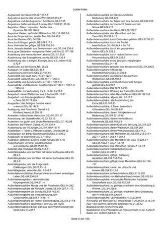 Lorber-Index

Augiasstall; der Seele,HH.02.157.1.ff                               Außenlebenssphäre der Seele und deren
Augustinus kannte das innere Wort,GS.01.65;2 ff                          Bedeutung,GEJ.04.222
Augustinus und die Augustiner; Scholastik,GS.01.65                  Außenlebenssphäre der Seele und des Geistes,GEJ.04.256
Augustinus; hatte seinerzeit d.innere Wort !,GS.01. 65.3b           Außenlebenssphäre der menschl. Seele und der
Augustus; Cäsar; Imperator; Bruder des                                   Sonne,GEJ.04.215
     Cyrenius,GEJ.05.149.4                                          Außenlebenssphäre des Herrn,GEJ.08.102;7
Augustus; Kaiser; verhindert Götzentum,GEJ.10.168;2-3               Außenlebenssphäre des Menschen und der
Aura der Fingerspitzen; sanfter Tau,GEJ.04.40;6                          Tiere,GEJ.10.226;8-12
Aura des Geistes,GEJ.04.256                                         Außenlebenssphäre durch Gedanken gebildet,GEJ.07.58;23
Aura durch Sorgen getrübt,GEJ.04.217;1                              Außenlebenssphäre durch die Teufel
Aura; Heilmittel bei giftiger,GEJ.04.159;3-5                             beeinflußbar,GEJ.05.94;4 + 95;7-8
Aura; Jenseits besteht aus Seeleninnern und,GEJ.04.236;6            Außenlebenssphäre durch ein geordnetes
Aura; gute Gedanken reinigen sie,Vater und Kind S.177;196                Gehirn,GEJ.04.228;6
Ausbildung des menschlichen Lebens,GEJ.01.53;8                      Außenlebenssphäre durch rechte Gehirn- und
Ausbreitung; des Evangeliums; rechte,GEJ.01.135.4                        Herzensbildung,GEJ.04.228;6
Ausbreitung; die; d.ewigen. Evangel.Jesu d.J.Lorber,Hi.02.          Außenlebenssphäre eines geizigen; habgierigen
     S.72.ff                                                             Menschen,GEJ.04.145
Ausbrüche; auf der Sonne,NS. 26.25                                  Außenlebenssphäre gestaltet das Jenseits mit,GEJ.04.236;6
Ausdauer; im Gebet,GEJ.09. 87.6                                     Außenlebenssphäre hilft bei der
Ausdünstung der Eiche,GEJ.03.167;13                                      Heilmittelfindung,GEJ.04.229;8
Auserwählt; wer taugt dazu,HG.01.122.7                              Außenlebenssphäre von Steinen; Gewächsen;
Auserwählt; wodurch etc.,GEJ.06.177.1 + 204.3                            Weltkörpern,GEJ.08.102;2
Auserwählte und Berufene,GEJ.07.124 + 125;5-9                       Außenlebenssphäre wird durch materielle Sorgen
Auserwählte; und Berufene; Knechte,GEJ.07.123.7 + 124.1-6                getrübt,GEJ.04.217;1
     + 125.4-6                                                      Außenlebenssphäre,DW 1971 S.213
Auserwählte; zur Verbreitung d.e.E.,Hi.02. S.278.ff                 Außenlebenssphäre; Wirkung auf Tiere,GEJ.04.216
Ausgeburt; neuer Weltkörper aus d.Sonne,NS. 10.31                   Außenlebenssphäre; alles Geschaffenen,GEJ.08.102.5-6
Ausgeburt; von Sonnengeistern in Pflanzen                           Außenlebenssphäre; allgem.,GL. S.517.ff
     u.Tiere,GS.02.17.22a                                           Außenlebenssphäre; als Ausdünstung der
Ausgießen; des heiligen Geistes wann                                     Eiche,GEJ.03.167;13
     u.warum,GEJ.06.142.8                                           Außenlebenssphäre; d.Tiere; besonders
Auslegung; des Propheten Daniel d.d.                                     d.Haustiere,GEJ.10.226.8.ff
     Kindlein(Jesus),JJ.295.16                                      Außenlebenssphäre; deren Fähigkeiten und
Ausreden; lichtscheuer Menschen,GEJ.01.091.17                            Bedeutung,GEJ.04.221;8-10
Ausrüstung; der Gotteskinder,HG.02. 83.12                           Außenlebenssphäre; deren Intensität uns
Aussehen von guten und bösen Menschen,GEJ.07.142;08                      Reichweite,GEJ.08.102.5-6
Aussehen; der Person Gottes,HG.01.139.4                             Außenlebenssphäre; deren Kraft und Wirkung,GEJ.04.223
Aussendung; der 70 Jünger,GEJ.07.166+167.ff                         Außenlebenssphäre; deren Wachstum,GEJ.04.261
Aussterben; v.Tieren u.Pflanzen d.Urzeit; Gründe,EM 20              Außenlebenssphäre; deren Wirkungsweise,GEJ.11.3
Aussätziger; am Berge Garizim geheilt,GEJ.01.046.2                  Außenlebenssphäre; des Menschen (a),GEJ.04.215-219 +
Austausch; ist belehrend,GEJ.07.159.2                                    222.1 + 228.5 + 256.1 + 261.1
Austräger; göttlichen Lebens in das All,GEJ.08. 57.6                Außenlebenssphäre; des Menschen (b),GEJ.10.226.5 +
Auswirkungen; unreiner Gedankenlüste                                     GEJ.08.102.2 + GEJ.11.3.7.ff
     a.a.Geistsphä.,GS.02.113.8-13                                  Außenlebenssphäre; des Menschen (c),GEJ.11.3.7.ff
Autorität; des Predigers,HG.02.151.11                               Außenlebenssphäre; frühzeitig bei reinen
Autoritätsglaube; und der Herr mit seiner Lehrweise,GEJ.05.              Kindern,GEJ.04.231;8
     88.2-5                                                         Außenlebenssphäre; giftige; Erklärung
Autoritätsglaube; und der Herr mit seiner Lehrweise,GEJ.05.              derselben,GEJ.04.158-159
     88.2-5                                                         Außenlebenssphäre; giftige; eines Menschen,GEJ.04.154-
Autoritätsglaube; und die Frage nach                                     157
     Erklärungen,GEJ.08.27.13-15                                    Außenlebenssphäre; keine; bei Unzucht und
Autoritätsglaube; verworfen,GL. S.344.ff                                 Hurerei,GEJ.04.231;1-2
Außenlebenslichtäther; Mangel daran erschwert jenseitiges           Außenlebenssphäre; unterschiedliche,GEJ.11.S.330
     Leben,GEJ.04.236.6.ff                                          Außenlebenssphäre; von Hellseher beschrieben,GEJ.03.24
Außenlebenssphäre - vermindert das                                  Außenlebenssphäre; wie um den Menschen; hat jedes
     Körpergewicht,GEJ.04.211;4                                          Geschaffene auch,GEJ.08.102.2.ff
Außenlebenssphäre Moses und der Propheten,GEJ.04.262                Außenlebenssphäre; zu geringe; erschwert jens.Gestaltung d.
Außenlebenssphäre als Allmacht Gottes,GEJ.04.257;11-13                   Wohnw.,GEJ.04.236.6
Außenlebenssphäre als Schutz,GEJ.04.162;10                          Außenlebenssphäre; zu geringe; erschwert jens.Gestaltung
Außenlebenssphäre als Voraussetzung zum                                  der W-Welt,GEJ.04.236.6.ff
     Geistersehen,GEJ.04.111;16-17                                  Außenlebenssphäre; über dieselbe,Hi.03.S.294ff
Außenlebenssphäre bei rechter Seelenbildung,GEJ.04.217;8            Ave Maria; der Herr über d.Torheit dieses Tuns,Hi.01. S.15.3.ff
Außenlebenssphäre besänftigt Tiere,GEJ.08.102;5                     Aza = die stumme; gerechte Begierde,HG.01.36;42
Außenlebenssphäre bildet sich aus dem Wahrheitslicht der            Baalsdienst der Kirche,Hi.02.263
     Seele,GEJ.04.231;1                                             Baalsdienst; eine Prozession an Fronleichnam,Hi.02. S.263.ff
                                                                    Babel; d.n. ist Rom,GEJ.07. 94.

                                                       Seite 8 von 160
 