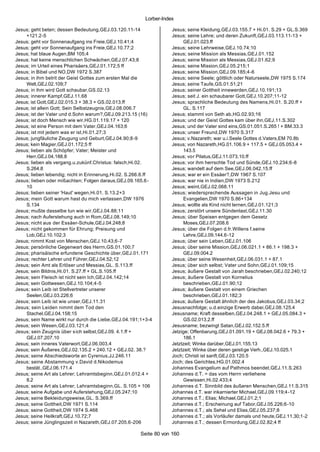 Lorber-Index

Jesus; geht beten; dessen Bedeutung,GEJ.03.120.11-14                 Jesus; seine Kleidung,GEJ.03.155.7 + Hi.01. S.29 + GL.S.369
    +121.2-5                                                         Jesus; seine Lehre; und deren Zukunft,GEJ.03.113.11-13 +
Jesus; geht vor Sonnenaufgang ins Freie,GEJ.10.41;4                       GEJ.01.023.ff
Jesus; geht vor Sonnenaufgang ins Freie,GEJ.10.77;2                  Jesus; seine Lehrweise,GEJ.10.74;10
Jesus; hat blaue Augen,BM 105;4                                      Jesus; seine Mission als Messias,GEJ.01.152
Jesus; hat keine menschlichen Schwächen,GEJ.07.43;8                  Jesus; seine Mission als Messias,GEJ.01.62;9
Jesus; im Urteil eines Pharisäers,GEJ.01.172;5 ff                    Jesus; seine Mission,GEJ.05.215;1
Jesus; in Bibel und NO,DW 1972 S.387                                 Jesus; seine Mission,GEJ.09.185;4 -6
Jesus; in ihm betrit der Geist Gottes zum ersten Mal die             Jesus; seine Seele; göttlich oder Naturseele,DW 1975 S.174
    Welt,GEJ.02.109;7                                                Jesus; seine Taufe,GS.01.51;21
Jesus; in ihm wird Gott schaubar,GS.02.13                            Jesus; seiner Gottheit innewerden,GEJ.10.191;13
Jesus; innerer Kampf,GEJ.11.68                                       Jesus; seit J. ein schaubarer Gott,GEJ.10.207;11-12
Jesus; ist Gott,GEJ.02.015.3 + 38.3 + GS.02.013.ff                   Jesus; sprachliche Bedeutung des Namens,Hi.01. S.20.ff +
Jesus; ist allein Gott; Sein Selbstzeugnis,GEJ.08.006.7                   GL. S.117
Jesus; ist der Vater und d.Sohn warum?,GEJ.09.213.15 (16)            Jesus; stammt von Seth ab,HG.02.93;16
Jesus; ist doch Mensch wie wir,HG.01.119.17 + 120                    Jesus; und der Geist Gottes kam über ihn,GEJ.11.S.302
Jesus; ist eine Person mit dem Vater,GEJ.04.163;6                    Jesus; und der Vater sind eins,GS.01.051.S.265 ! + BM.33.3
Jesus; ist mit jedem was er ist,Hi.01.27;3                           Jesus; unser Freund,DW 1970 S.317
Jesus; jungfäuliche Zeugung und Geburt,GEJ.04.90;8-9                 Jesus; v.Nazareth; war u.i.Seele Gottes d.Vaters,EM 70.8b
Jesus; kein Magier,GEJ.01.172;5 ff                                   Jesus; von Nazareth,HG.01.106.9 + 117.5 + GEJ.05.053.4 +
Jesus; lieben als Schöpfer; Vater; Meister und                            143.5
    Herr,GEJ.04.188.8                                                Jesus; vor Pilatus,GEJ.11.073.10.ff
Jesus; lieben als vergang.u.zukünf.Christus: falsch,Hi.02.           Jesus; vor ihm herrschte Tod und Sünde,GEJ.10.234;6-8
    S.264.8                                                          Jesus; wandelt auf dem See,GEJ.06.042.15.ff
Jesus; lieben lebendig; nicht in Erinnerung,Hi.02. S.266.6.ff        Jesus; war er ein Essäer?,DW 1967 S.107
Jesus; lieben oder mißachten; Folgen daraus,GEJ.09.165.6-            Jesus; war nie in Indien,DW 1973 S.212
    10                                                               Jesus; weint,GEJ.02.068.11
Jesus; lieben seiner 'Haut' wegen,Hi.01. S.13.2+3                    Jesus; wiedersprechende Aussagen in Jug.Jesu und
Jesus; mein Gott warum hast du mich verlassen,DW 1976                     Evangelien,DW 1970 S.86+134
    S.134                                                            Jesus; wollte als Kind nicht lernen,GEJ.01.121;3
Jesus; mußte dasselbe tun wie wir,GEJ.04.88;11                       Jesus; zerstört unsere Sündenlast,GEJ.11.30
Jesus; nach Auferstehung auch in Rom,GEJ.08.149;10                   Jesus; über Speisen entgegen dem Gesetz
Jesus; nicht aus der Essäer-Schule,GEJ.04.248;8                           Moses,GEJ.07.208.6
Jesus; nicht gekommen für Ehrung; Preisung und                       Jesus; über die Folgen d.fr.Willens f.seine
    Lob,GEJ.10.102;3                                                      Lehre,GEJ.09.144.6-12
Jesus; nimmt Kost von Menschen,GEJ.10.43;6-7                         Jesus; über sein Leben,GEJ.01.106
Jesus; persönliche Gegenwart des Herrn,GS.01.100;7                   Jesus; über seine Mission,GEJ.06.021.1 + 86.1 + 198.3 +
Jesus; pharisäische erfundene Geschichte über,GEJ.01.171                  GEJ.09.004.2
Jesus; rechter Lehrer und Führer,GEJ.04.52;12                        Jesus; über seine Wesenheit,GEJ.06.031.1 + 87.1
Jesus; sein Amt als Erlöser und Messias,GL. S.113.ff                 Jesus; über sich selbst; Vater und Sohn,GEJ.01.109;15
Jesus; sein Bildnis,Hi.01. S.27.ff + GL.S.105.ff                     Jesus; äußere Gestalt von Jarah beschrieben,GEJ.02.240;12
Jesus; sein Fleisch ist nicht sein Ich,GEJ.04.142;14                 Jesus; äußere Gestalt von Kornelius
Jesus; sein Gottwesen,GEJ.10.104;4-5                                      beschrieben,GEJ.01.90;12
Jesus; sein Leib ist Stellvertreter unserer                          Jesus; äußere Gestalt von einem Griechen
    Seelen,GEJ.03.226;6                                                   beschrieben,GEJ.01.182;3
Jesus; sein Leib ist wie unser,GEJ.11.31                             Jesus; äußere Gestalt ähnlich der des Jakobus,GEJ.03.34;2
Jesus; sein Leiden nimmt dem Tod den                                 Jesusnachfolge; u.d.einzige Erwerb dabei,GEJ.08.125.4
    Stachel,GEJ.04.158;15                                            Jesusname; Kraft desselben,GEJ.04.248.1 + GEJ.05.084.3 +
Jesus; sein Name wirkt nur durch die Liebe,GEJ.04.191;1+3-4               GS.02.013.2.ff
Jesus; sein Wesen,GEJ.03.121;4                                       Jesusname; bezwingt Satan,GEJ.02.152.5.ff
Jesus; sein Zeugnis über s ich selbst,GEJ.09. 4.1.ff +               Jetzige; Offenbarung,GEJ.01.091.19 + GEJ.08.042.6 + 79.3 +
    GEJ.07.207.10                                                         186.1
Jesus; sein inneres Vaterwort,GEJ.06.003.4                           Jetztzeit; Winke darüber,GEJ.01.155.13
Jesus; sein Äußeres,GEJ.02.135.2 + 240.12 + GEJ.02. 38.?             Jetztzeit; Winke über deren geistige Verh.,GEJ.10.025.1
Jesus; seine Abschiedsworte an Cyrenius,JJ.246.11                    Joch; Christi ist sanft,GEJ.03.120.5
Jesus; seine Abstammung v.David d.Nikodemus                          Joch; des Gerichtes,HG.01.002.4
    bestät.,GEJ.06.171.4                                             Johannes Evangelium auf Pathmos beendet,GEJ.11.S.263
Jesus; seine Art als Lehrer; Lehramtsbeginn,GEJ.01.012.4 +           Johannes d.T. = das vom Herrn verliehene
    8.2                                                                   Gewissen,Hi.02.433;4
Jesus; seine Art als Lehrer; Lehramtsbeginn,GL. S.105 + 106          Johannes d.T. Sinnbild des äußeren Menschen,GEJ.11.S.315
Jesus; seine Aufgabe und Auferstehung,GEJ.05.247;10                  Johannes d.T. war inkarnierter Michael,GEJ.09.119;4-12
Jesus; seine Bekleidungsweise,GL. S.369.ff                           Johannes d.T.; Elias; Michael,GEJ.01.2;1
Jesus; seine Gottheit,DW 1971 S.114                                  Johannes d.T.; Erscheinung auf Tabor,GEJ.05.226;6-10
Jesus; seine Gottheit,DW 1974 S.468                                  Johannes d.T.; als Sehel und Elias,GEJ.05.237;8
Jesus; seine Heilkraft,GEJ.10.72;7                                   Johannes d.T.; als Vorläufer damals und heute,GEJ.11.30;1-2
Jesus; seine Jünglingszeit in Nazareth,GEJ.07.205.6-206              Johannes d.T.; dessen Ermordung,GEJ.02.82;4 ff

                                                       Seite 80 von 160
 