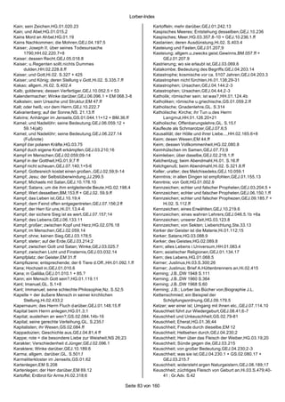 Lorber-Index

Kain; sein Zeichen,HG.01.020.23                                     Kartoffeln; mehr darüber,GEJ.01.242.13
Kain; und Abel,HG.01.015.2                                          Kaspisches Meeres; Entstehung desselben,GEJ.10.236
Kains Mord an Ahbel,HG.01.19                                        Kaspisches; Meer,HG.03.357.8-10 + GEJ.10.236.1.ff
Kains Nachkommen; die Mohren,GEJ.04.197;5                           Kastanien; deren Ausdünstung,Hi.02. S.403.4
Kaiser; Joseph II; über seines Todesursache                         Kasteiung und Fasten,GEJ.01.207;9
      1790,HH.02.220.7+8                                            Kasteiung; allgem.u.zwecks geist.Gewinns,BM.057.ff +
Kaiser; dessen Recht,GEJ.05.018.8                                        GEJ.01.207.9
Kaiser; u.Regenten sollt.nichts Dummes                              Kastrierung; wo sie erlaubt ist,GEJ.03.069.6
      dulden,HH.02.228.8.ff                                         Katakombe; Bedeutung des Begriffs,GEJ.04.203.14
Kaiser; und Gott,Hi.02. S.327 + 425                                 Katastrophe; kosmische vor ca. 5107 Jahren,GEJ.04.203.3
Kaiser; und König; deren Stellung v.Gott,Hi.02. S.335.7.ff          Katastrophen nicht fürchten,Hi.01.138;29-31
Kakao; allgem.,Hi.02. S.402.4                                       Katastrophen; Ursachen,GEJ.04.144;2-3
Kalb; goldenes; dessen Verfertiger,GEJ.10.052.5 + 53                Katastrophen; Ursachen,GEJ.04.44;2-3
Kalendermacher; Winke darüber,GEJ.06.096.1 + EM 068.3-8             Katholik; römischer sein; ist was?,HH.01.124.4b
Kalkstein; sein Ursache und Struktur,EM 47.ff                       Katholiken; römische u.griechische,GS.01.059.2.ff
Kalt; oder heiß; vor dem Herrn,GEJ.10.222.7                         Katholische; Gnadenlehre,GL. S.314
Kalvarienberg; auf der Sonne,NS. 21.13.ff                           Katholische; Kirche; ihr Tun u.des Herrn
Kalvins; Anhänger im Jenseits,GS.01.044.11+12 + BM.36.ff                 Langmut,HH.01.126.20+21
Kamel; und Nadelöhr; seine Bedeutung,GEJ.06.059.12 +                Katholische; Offenbarungslehre,GL. S.15.f
      59.14(alt)                                                    Kaufleute als Schmarotzer,GEJ.07.6;5
Kamel; und Nadelöhr; seine Bedeutung,GEJ.06.227.14                  Kausalität; der Hölle und ihrer Liebe...,HH.02.165.6+8
      (Fußnote)                                                     Keim; desen Wesen,EM 44.ff
Kampf der polaren Kräfte,HG.03.75                                   Keim; dessen Vollkommenheit,HG.02.080.8
Kampf duch eigene Kraft erkämpfen,GEJ.03.210;16                     Keimhülschen im Samen,GEJ.07.73;9
Kampf im Menschen,GEJ.02.059;09-14                                  Keimleben; über daselbe,GEJ.02.218.1.ff
Kampf in der Gottheit,HG.01.9;7 ff                                  Kelchentzug; beim Abendmahl,Hi.01. S.16.ff
Kampf nicht scheuen,GEJ.07.140;1+5-6                                Kelchgenuß; beim Abendmahl,Hi.02. S.321.8.ff
Kampf; Gottesreich kostet einen großen.,GEJ.02.59;9-14              Keller; uralter; des Melchisedeks,GEJ.10.059.1
Kampf; Jesu; der Selbstüberwindung,JJ.299.5                         Kenntnis; in allen Dingen ist empfohlen,GEJ.01.155.13
Kampf; Michaels mit Satan,GEJ.10.178.10                             Kenntnis; von Gott,HG.01.002.9
Kampf; Satans; um die ihm entgleitende Beute,HG.02.198.4            Kennzeichen; echter und falscher Propheten,GEJ.03.204.5 +
Kampf; Wert desselben,BM.153.ff + GEJ.02. 59.9.ff                   Kennzeichen; echter und falscher Propheten,GEJ.06.150.1.ff
Kampf; das Leben ist,GEJ.10.19;4                                    Kennzeichen; echter und falscher Prophezen,GEJ.09.185.7 +
Kampf; dem Feind offen entgegentreten,GEJ.07.156;2 ff                    Hi.02. S.112.ff
Kampf; der Herr für uns,Hi.01.13;4-6                                Kennzeichen; eines Erwählten,GEJ.10.219.6
Kampf; der sichere Sieg ist es wert,GEJ.07.157;14                   Kennzeichen; eines wahren Lehrers,GEJ.046.5.1b +6a
Kampf; des Lebens,GEJ.06.133.11                                     Kennzeichen; unserer Zeit,HG.03.123.8
Kampf; großer; zwischen Kopf und Herz,HG.02.076.18                  Kennzeichen; von Sekten; Lieberichtung,Ste.33.13
Kampf; im Menschen,GEJ.02.059.14                                    Kerker der Geister ist die Materie,Hi.01.112;15
Kampf; ohne; keinen Sieg,GEJ.03.178;5                               Kerker; Satans,HG.03.088.9
Kampf; steter; auf der Erde,GEJ.03.214;2                            Kerker; des Geistes,HG.02.089.8
Kampf; zwischen Gott und Satan; Winke,GEJ.03.025.7                  Kern; alles Lebens i.Universum,HH.01.083.4
Kampf; zwischen Licht und Finsternis,GEJ.03.032.14                  Kern; asiatischer Religionen,GEJ.01.134.17
Kampfplatz; der Geister,EM 31.ff                                    Kern; des Lebens,HG.01.068.5
Kampfszene; entsprechende; der 6 Tiere d.Off.,HH.01.092.1.ff        Kerner; Justinus,Hi.03.S.300;26
Kana; Hochzeit in,GEJ.01.010.6                                      Kerner; Justinus; Brief A.Hüttenbrenners an,Hi.02.415
Kana; in Galiläa,GEJ.01.010.1 + 85.?                                Kerning; J.B.,DW 1948 S.111
Kann; ein Mensch Gott sein?,HG.01.119.11                            Kerning; J.B.,DW 1960 S.364
Kant; Imanuel,GL. S.1+8                                             Kerning; J.B.,DW 1968 S.60
Kant; Immanuel; seine schlechte Philosophie,Nz. S.52;5              Kerning; J.B.; Lorber las Bücher von,Biographie J.L.
Kapelle = der äußere Mensch in seiner kirchlichen                   Kettenschmied; ein Beispiel der
      Stellung,Hi.02.433;2                                               Schöpfungsordnung,GEJ.09.179.5
Kapernaum; des Herrn Fluch d arüber,GEJ.01.148.15.ff                Ketzer; wer einer ist; Umgang mit ihnen etc.,GEJ.07.114.10
Kapital beim Herrn anlegen,HG.01.3;1                                Keuschheit führt zur Wiedergeburt,GEJ.08.41;6-7
Kapital; ausleihen an wen?,GS.02.084.14b-16                         Keuschheit und Unkeuschheit,GS.02.79-81
Kapital; seine gerechte Verleihung,GL. S.235.f                      Keuschheit; Eherat,HG.01.36;44
Kapitalisten; ihr Wesen,GS.02.084.ff                                Keuschheit; Freude durch dieselbe,EM 12
Kappadozien; Geschichte aus,GEJ.04.81;4 ff                          Keuschheit; Hellsehen durch,GEJ.04.230;2
Kappe; rote = die besondere Liebe zur Weisheit,NS 26;23             Keuschheit; Herr über das Fleisch der Weiber,HG.03.19;20
Karakter; Verschiedenheit d.Jünger,GEJ.02.096.1                     Keuschheit; Sünde gegen die,GEJ.03.215
Karaktere; Winke darüber,GEJ.10.189.6                               Keuschheit; von großer Bedeutung,GEJ.04.230;2-3
Karma; allgem. darüber,GL. S.501.f                                  Keuschheit; was sie ist,GEJ.04.230.1 + GS.02.080.17 +
Karmeliterkloster im Jenseits,GS.01.62                                   GEJ.03.215.7
Kartenlegen,EM S.208                                                Keuschheit; widersteht argen Naturgeistern,GEJ.08.189;17
Kartenlegen; der Herr darüber,EM 69.12                              Keuschheit; züchtiges Fleisch von Geburt an,Hi.03.S.479;40-
Kartoffel; Erdbrot für Arme,Hi.02.318;6                                  41 ; Gr.Adv. S.42

                                                       Seite 83 von 160
 