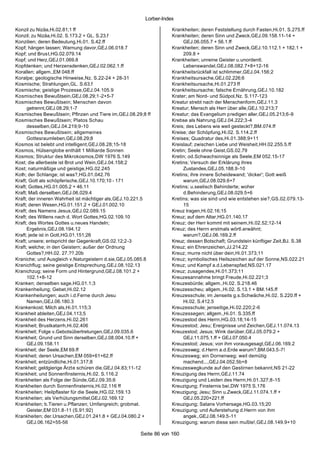 Lorber-Index

Konzil zu Nizäa,Hi.02.81;1 ff                                     Krankheiten; deren Feststellung durch Fasten,Hi.01. S.275.ff
Konzil; zu Nizäa,Hi.02. S.173.2 + GL. S.23.f                      Krankheiten; deren Sinn und Zweck,GEJ.09.158.11-14 +
Konzilien; deren Bedeutung,Hi.01. S.42.ff                              GEJ.06.055.7 + 56.1.ff
Kopf; hängen lassen; Warnung davor,GEJ.06.018.7                   Krankheiten; deren Sinn und Zweck,GEJ.10.112.1 + 182.1 +
Kopf; und Brust,HG.02.079.14                                           209.8 +
Kopf; und Herz,GEJ.01.069.8                                       Krankheiten; unreine Geister u.unordentl.
Kopfdenken; und Herzensdenken,GEJ.02.062.1.ff                          Lebenswandel,GEJ.08.082.7+8+12-16
Korallen; allgem.,EM 048.ff                                       Krankheitsrückfall ist schlimmer,GEJ.04.156;2
Koralpe; geologische Hinweise,Nz. S.22-24 + 28-31                 Krankheitsursache,GEJ.02.226;6
Kosmische; Strahlungen,GL. S.63.f                                 Krankheitsursache,Hi.01.273 ff
Kosmische; geistige Prozesse,GEJ.04.105.9                         Krankheitsursache; falsche Ernährung,GEJ.10.182
Kosmisches Bewußtsein,GEJ.08.29;1-2+5-7                           Krater; am Nord- und Südpol,Nz. S.117-123
Kosmisches Bewußtsein; Menschen davon                             Kreatur strebt nach der Menschenform,GEJ.11.3
      getrennt,GEJ.08.29;1-7                                      Kreatur; Mensch als Herr über alle,GEJ.10.213;7
Kosmisches Bewußtsein; Pflnzen und Tiere im,GEJ.08.29;8 ff        Kreatur; das Evangelium predigen aller,GEJ.05.213;6-9
Kosmisches Bewußtsein; Platos Schau                               Krebse als Nahrung,GEJ.04.222;3-4
      desselben,GEJ.04.219;9-10                                   Kreis; des Lebens wie weit gesteckt?,BM.074.ff
Kosmisches Bewußtsein; allgemeines                                Kreise; der Schöpfung,Hi.02. S.114.2.ff
      Gottesraumleben,GEJ.08.29;8                                 Kreises; Quadratur des,Hi.01.388;9+11
Kosmos ist belebt und intelligent,GEJ.08.28;15-18                 Kreislauf; zwischen Liebe und Weisheit,HH.02.255.5.ff
Kosmos, Hülsenglobe enthält 1 Milliarde Sonnen                    Kretin; Seele ohne Geist,GS.02.79
Kosmos; Struktur des Mikrokosmos,DW 1976 S.149                    Kretin; od.Schwachsinnige als Seele,EM 052.15-17
Kost; die allerbeste ist Brot und Wein,GEJ.04.158;2               Kretins; Versuch der Erklärung ihres
Kost; naturmäßige und geistige,HG.02.245                               Zustandes,GEJ.05.188.9-10
Koth; der Schlange; ist was?,HG.01.042.76                         Kretins; ihre innere Scheidewand; 'dicker'; Gott weiß
Kraft; Gott als schöpferische,GEJ.10.170;10 - 171                      warum,GEJ.08.029.6+7
Kraft; Gottes,HG.01.005.2 + 46.11                                 Kretins; u.seelisch Behinderte; woher
Kraft; Maß derselben,GEJ.06.029.4                                      d.Behinderung,GEJ.08.029.5+6
Kraft; der inneren Wahrheit ist mächtiger als,GEJ.10.221.5        Kretins; was sie sind und wie entstehen sie?,GS.02.079.13-
Kraft; deren Wesen,HG.01.151.2 + GEJ.01.002.10                         15
Kraft; des Namens Jesus,GEJ.02.089.15                             Kreuz tragen,Hi.02.16;15
Kraft; des Willens nach d. Wort Gottes,HG.02.109.10               Kreuz; auf dem Altar,HG.01.140.17
Kraft; des Wortes Gottes u.neues Handeln;                         Kreuz; der Herr kommt mit seinem,Hi.02.52;12-14
      Ergebnis,GEJ.08.194.12                                      Kreuz; des Herrn erstmals wörtl.erwähnt;
Kraft; jede ist in Gott,HG.01.151;26                                   warum?,GEJ.06.169.2.ff
Kraft; unsere; entspricht der Gegenkraft,GS.02.12;2-3             Kreuz; dessen Botschaft; Grundstein künftiger Zeit,BJ. S.38
Kraft; welche; in den Geistern; außer der Ordnung                 Kreuz; ein Ehrenzeichen,JJ.214.22
      Gottes?,HH.02. 27.??.20b                                    Kreuz; murre nicht über dein,Hi.01.373;11
Kraniche; und Ausgleich v.Naturgeistern d.sie,GEJ.05.085.8        Kreuz; symbolisches Heilszeichen auf der Sonne,NS.022.21
Kranichflug; seine geistige Entsprechung,GEJ.08.102.13            Kreuz; und Kampf a.d.Lebenspfad,NS.021.17
Kranichzug; seine Form und Hintergrund,GEJ.08.101.2 +             Kreuz; zusagendes,Hi.01.373;11
      102.1+8-12                                                  Kreuzesannahme bringt Freude,Hi.02.221;3
Kranken; denselben sage,HG.01.1;3                                 Kreuzesbürde; allgem.,Hi.02. S.218.46
Krankenheilung; Gebet,Hi.02.12                                    Kreuzesscheu; allgem.,Hi.02. S.13.1 + BM.145.ff
Krankenheilungen; auch i.d.Ferne durch Jesu                       Kreuzesschule; im Jenseits g.s.Schwäche,Hi.02. S.220.ff +
      Namen,GEJ.06.180.3                                               Hi.02. S.412.5
Krankenkost; Milch als,Hi.01.115;3                                Kreuzesschule; jenseitige,Hi.02.220;2-6
Krankheit ableiten,GEJ.04.113;5                                   Kreuzessegen; allgem.,Hi.01. S.335.ff
Krankheit des Herzens,Hi.02.261                                   Kreuzestod des Herrn,HG.03.18;14-15
Krankheit; Brustkatarrh,Hi.02.406                                 Kreuzestod; Jesu; Ereignisse und Zeichen,GEJ.11.074.13
Krankheit; Folge v.Gebotsübertretungen,GEJ.09.035.6               Kreuzestod; Jesus; Wink darüber,GEJ.05.079.2 +
Krankheit; Grund und Sinn derselben,GEJ.08.004.10.ff +                 GEJ.11.075.1.ff + GEJ.07.050.4
      GEJ.09.158.11                                               Kreuzestod; Jesus; von ihm vorausgesagt,GEJ.06.169.2
Krankheit; der Seele,EM 69.ff                                     Kreuzesweg; d.Herrn a.d.Erde warum?,BM.043.5-7!
Krankheit; deren Ursachen,EM 059+61+62.ff                         Kreuzesweg; ein Dornenweg; weil demütig
Krankheit; entzündliche,Hi.01.317;8                                    machend...,GEJ.04.052.5b+8
Krankheit; geldgierige Ärzte schüren die,GEJ.04.83;11-12          Kreuzeswegkunde auf den Gestirnen bekannt,NS 21-22
Krankheit; und Sonnenfinsternis,Hi.02. S.116.2                    Kreuzigung des Herrn,GEJ.11.74
Krankheiten als Folge der Sünde,GEJ.09.35;6                       Kreuzigung und Leiden des Herrn,Hi.01.327;8-15
Krankheiten durch Sonnenfinsternis,Hi.02.116 ff                   Kreuzigung; Finsternis bei,DW 1975 S.176
Krankheiten; Heilpflaster für die Seele,HG.02.159.13              Kreuzigung; Jesu; Sinn u.Zweck,GEJ.11.074.1.ff +
Krankheiten; als Verhütungsmittel,GEJ.02.169.12                        GEJ.05.220+221.ff
Krankheiten; b.Tieren u.Pflanzen; Umfangreich; grobmat.           Kreuzigung; Satans Vorhersage,HG.03.15;20
      Geister,EM 031.8-11 (S.91;92)                               Kreuzigung; und Auferstehung d.Herrn von ihm
Krankheiten; der.Ursachen,GEJ.01.241.8 + GEJ.04.080.2 +                angek.,GEJ.08.149.5-11
      GEJ.06.162+55-56                                            Kreuzigung; warum diese sein mußte!,GEJ.08.149.9+10

                                                     Seite 86 von 160
 