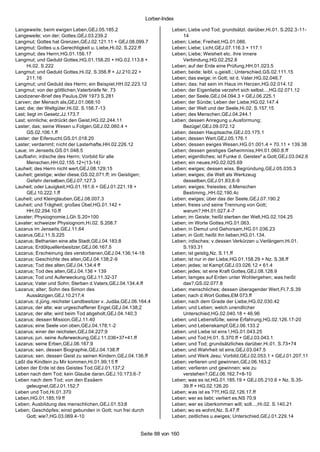 Lorber-Index

Langeweile; beim ewigen Leben,GEJ.05.185.2                           Leben; Liebe und Tod; grundsätzl. darüber,Hi.01. S.202.3-11-
Langeweile; von der; Gottes,GEJ.03.239.2                                 14
Langmut; Gottes hat Grenzen,GEJ.02.121.11 + GEJ.08.099.7             Leben; Liebe; Freiheit,HG.01.086.
Langmut; Gottes u.s.Gerechtigkeit u. Liebe,Hi.02. S.222.ff           Leben; Liebe; Licht,GEJ.07.116.3 + 117.1
Langmut; des Herrn,HG.01.156.17                                      Leben; Liebe; Weisheit etc. ihre innere
Langmut; und Geduld Gottes,HG.01.158.20 + HG.02.113.8 +                  Verbindung,HG.02.252.8
      Hi.02. S.222                                                   Leben; auf der Erde eine Prüfung,HH.01.023.5
Langmut; und Geduld Gottes,Hi.02. S.356.ff + JJ.210.22 +             Leben; beide; leibl. u.geistl.; Unterschied,GS.02.111.15
      211.16                                                         Leben; das ewige; in Gott; ist d. Vater,HG.02.046.7
Langmut; und Geduld des Herrn; ein Beispiel,HH.02.223.12             Leben; das; hat sein im Haus im Herzen,HG.02.014.12
Langmut; von der göttlichen,Vaterbriefe Nr. 73                       Leben; der Eigenliebe verzehrt sich selbst...,HG.02.071.12
Laodizener-Brief des Paulus,DW 1973 S.281                            Leben; der Seele,GEJ.04.094.3 + GEJ.06.225.1
Larven; der Mensch als,GEJ.01.068;10                                 Leben; der Sünde; Leben der Liebe,HG.02.147.4
Last; die; der Weltgüter,Hi.02. S.156.7-13                           Leben; der Welt und der Seele,Hi.02. S.157.15
Last; liegt im Gesetz,JJ.173.7                                       Leben; des Menschen,GEJ.04.244.1
Last; sinnliche; erdrückt den Geist,HG.02.244.11                     Leben; dessen Anregung u.Ausformung;
Laster; das; seine Wesen u.Folgen,GEJ.02.060.4 +                         Bezüge!,GEJ.09.072.12
      GS.02.106.1.ff                                                 Leben; dessen Hauptsache,GEJ.03.175.1
Laster; der Eifersucht,GS.01.018.20                                  Leben; dessen Wert,GEJ.05.176.1
Laster; verdammt; nicht der Lasterhafte,HH.02.226.12                 Leben; dessen ewiges Wesen,HG.01.001.4 + 70.11 + 139.38
Laue; im Jenseits,GS.01.048.5                                        Leben; dessen geistiges Geheimniss,HH.01.060.8.ff
Laufbahn; irdische des Herrn; Vorbild für alle                       Leben; eigentliches; ist Funke d. Geistes² a.Gott,GEJ.03.042.6
      Menschen,HH.02.155.12+(13-14)                                  Leben; ein neues,HG.02.025.69
Lauheit; des Herrn nicht wert,GEJ.08.129;15                          Leben; ewiges; dessen wiss. Begründung,GEJ.05.035.3
Lauheit; geistige; wider diese,GS.02.071.ff; im Geistigen;           Leben; ewiges; die Welt als Werkzeug
      Gefahr derselben,GEJ.07.127.3                                      desselben,GEJ.01.83;8-9
Lauheit; oder Lauigkeit,HG.01.161.6 + GEJ.01.221.18 +                Leben; ewiges; freiestes; d.Menschen
      GEJ.10.222.1.ff                                                    Bestimmg.,HH.02.190.4c
Lauheit; und Kleinglauben,GEJ.08.007.3                               Leben; ewiges; über das der Seele,GEJ.07.190.2
Lauheit; und Trägheit; großes Übel,HG.01.142 +                       Leben; freies und seine Trennung von Gott;
      HH.02.294.10.ff                                                    warum?,HH.01.027.4-7
Lavater; Physiognomie,LGh S.20+100                                   Leben; im Geiste; heißt sterben der Welt,HG.02.104.25
Lavater; schweizer Physiognom,Hi.02. S.208.7                         Leben; im Worte Gottes,HG.01.063.
Lazarus im Jenseits,GEJ.11.64                                        Leben; in Demut und Gehorsam,HG.01.036.23
Lazarus,GEJ.11.S.225                                                 Leben; in Gott; heißt ihn lieben,HG.01.134.
Lazarus; Bethanien eine alte Stadt,GEJ.04.183;8                      Leben; irdisches; v.dessen Verkürzen u.Verlängern,Hi.01.
Lazarus; Erdölquellenbesitzer,GEJ.06.167.5                               S.193.31
Lazarus; Erscheinung des verstorbenen,GEJ.04.136;14-18               Leben; ist geistig,Nz. S.11.ff
Lazarus; Geschichte des alten,GEJ.04.138;2-9                         Leben; ist nur in der Liebe,HG.01.158.29 + Nz. S.38.ff
Lazarus; Tod des alten,GEJ.04.134;4 ff                               Leben; jedes; ist Kampf,GEJ.03.026.12 + 61.4
Lazarus; Tod des alten,GEJ.04.136 + 139                              Leben; jedes; ist eine Kraft Gottes,GEJ.08.128.9
Lazarus; Tod und Auferweckung,GEJ.11.32-37                           Leben; lamges auf Erden unter Wohlergehen; was heißt
Lazarus; Vater und Sohn; Sterben d.Vaters,GEJ.04.134.4.ff                das?,GS.02.077.8
Lazarus; alter; Sohn des Simon des                                   Leben; menschliches; dessen überagender Wert,Fl.7.S.39
      Aussätzigen,GEJ.10.217;4                                       Leben; nach d.Wort Gottes,EM 073.ff
Lazarus; d.jüng. reichster Landbesitzer v. Judäa,GEJ.06.164.4        Leben; nach dem Grade der Liebe,HG.02.030.42
Lazarus; der alte; war urgeschaffener Engel,GEJ.04.138;2             Leben; und Leben; welch unendlicher
Lazarus; der alte; wird beim Tod abgeholt,GEJ.04.140;3                   Unterschied,HG.02.040.18 + 46.96
Lazarus; dessen Mission,GEJ.11.40                                    Leben; und Lebensfü lle; seine Erfahrung,HG.02.126.17-20
Lazarus; eine Seele von oben,GEJ.04.178;1-2                          Leben; und Lebenskampf,GEJ.06.133.2
Lazarus; einer der reichsten,GEJ.04.227;9                            Leben; und Liebe ist eins !,HG.01.043.25
Lazarus; jun. seine Auferweckung,GEJ.11.036+37+41.ff                 Leben; und Tod,Hi.01. S.370.ff + GEJ.03.043.1
Lazarus; seine Erben,GEJ.06.167.9                                    Leben; und Tod; grundsätzliches darüber,Hi.01. S.73+74
Lazarus; sen. dessen Biographie,GEJ.04.138.ff                        Leben; und Wahrheit ist eins,GEJ.03.047.5
Lazarus; sen. dessen Geist zu seinen Kindern,GEJ.04.136.ff           Leben; und Werk Jesu; Vorbild,GEJ.02.053.1 + GEJ.01.207.11
Laßt die Kindlein zu Mir kommen,Hi.01.99;15 ff                       Leben; verlieren und gewinnen,GEJ.06.163.2
Leben der Erde ist des Geistes Tod,GEJ.01.137;2                      Leben; verlieren und gewinnen; wie zu
Leben nach dem Tod; kein Glaube daran,GEJ.10.173;6-7                     verstehen?,GEJ.06.162.7+8-10
Leben nach dem Tod; von den Essäern                                  Leben; was es ist,HG.01.185.19 + GEJ.05.210.6 + Nz. S.35-
      geleugnet,GEJ.01.152;7                                             39.ff + HG.02.126.20
Leben und Tod,Hi.01.370                                              Leben; was ist es ??!!,HG.02.126.17.ff
Leben,HG.01.185;19 ff                                                Leben; wer es liebt; verliert es,NS 70;9
Leben; Ausbildung des menschlichen,GEJ.01.53;8                       Leben; wer es überkommen will; soll...,Hi.02. S.140.21
Leben; Geschöpfes; einst gebunden in Gott; nun frei durch            Leben; wo es wohnt,Nz. S.47.ff
      Gott; wie?,HG.03.069.4-10                                      Leben; zeitliches u.ewiges; Unterschied,GEJ.01.229.14


                                                        Seite 88 von 160
 
