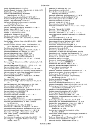 Lorber-Index

Babel; und ihre Hurerei,GS.01.020.10                                 Baukunst; auf der Sonne,NS. 1124
Babylon; Bagdad; Zerstörung v. Babylon,GEJ.10.161.2 + 237.1          Baum der Erkenntnis,GEJ.09.83
Babylon; das zerstörte,HG.01.12.9                                    Baum der Erkenntnis; dessen endzeitliche
Babylon; dessen Eroberung Jerusalems;                                     Segnung,GEJ.09.89;9-11
      geschichtliches,GEJ.08.123.                                    Baum und seine Rinde; ein Gleichnis,GEJ.01.134;18
Babylonische Gefangenschaft,GEJ.01.137.7 + EM 71                     Baum; Ausdünstung der Eiche,GEJ.03.167;13
Babylonische Prophezeiung üb.d. Messias,GEJ.02.023.1                 Baum; als Beispiel für Geisterwelt,GS.02.126.1
Bagdad = Neu-Babylon,GEJ.10.161;2+21                                 Baum; als Beispiel,HG.01.052.19
Bahanania (Brotbaum) = Stärkung und Labung der                       Baum; als Tempel,GEJ.01.049.13
      Schwachen,HG.01.14;4                                           Baum; das Leben desselben,Hi.01.62 ff
Bahn; der Erde u.d. Sonne,Nz. S.124.ff                               Baum; der Erkenntnis etc.,Nz. S.31.ff + GL. S.557 + GS.01.
Bahnen; nach dem Himmelszelt; jenseits,GS.01.014.1.ff                     57.7
Balsam; allgem.,GEJ.01.177.15                                        Baum; der Prüfung,HG.01.040.32
Balsam; ein harmonischer,HG.02.036.18                                Baum; des Lebens +,GEJ.09. 83.4 + 89.11 +
Balsam; für das Gemüt,HG.01.01.3                                     Baum; des Lebens +,HG.01.16.5 + 158.51 + 171.21 +
Balsamieren; der Leichen,GEJ.08. 84.1                                Baum; des Lebens; das geschriebene Wort,NS. 69.9 + GL.
Band; ein unzerreißbares,HG.02. 85.17+18                                  S.557
Band; heiliges zwischen Gott u.Mensch,HG.01.144.10 +                 Baum; dessen Entstehung,Nz. S.42.ff
      HG.02.85.17                                                    Baum; dessen Rinde; äußeres Leben,HG.02. 87.4
Band; heiliges zwischen Vater u.Kind,GEJ.03.225.5 + GS.01.           Baum; dessen Wesen u. Wachstum,Hi.01. S.62.ff
      98. S.460                                                      Baum; und dessen Kern,GS.02.28.18ff
Band; mächtiges; zwischen Vater u. Kind,GEJ.03.225.5 +               Baumeister; der Seelenentwicklung,EM 39.ff
      GS.01. 89. (S.460); Satans; durch BM,BM.190..7.ff              Baumgarten; Gleichnis vom Landmann und,Hi.03.S.17;27ff
Barabbas; der Räuber,GEJ.11.60                                       Baumgeister; Winke,Nz. S.40.ff
Barmherzigkeit enthält alle Eigenschaften,GEJ.07.20;7-11             Baumgrenze; oberhalb der,Hi.02.91;43
Barmherzigkeit enthält die Demut,GEJ.07.20;8-9                       Baumkrone = die weltlichen Wißtümlichkeiten,NS 70;6
Barmherzigkeit enthält in sich...,GEJ.07.19;9                        Baumstamm = die Eigenliebe des Menschen,NS 70;7
Barmherzigkeit und Gerechtigkeit,GEJ.11.S.310                        Baumwurzeln = die weltlichen Interessen u nd Vorteile,NS 70;7
Barmherzigkeit; Gebot des Herrn,GEJ.04.097.8                         Beamte und ihr Amt,HG.01.2;12
Barmherzigkeit; Gottes +,HG.01.09.17 + 14.4 + 1412.21 +              Beamte; der Welt,HG.01.002.12
      178.26 +                                                       Beamte; ein Wink für diese,GEJ.02.047.10
Barmherzigkeit; Gottes immer sichtbar v.gr.Katastroph.,Hi.02.        Beamte; einer vom Herrn,HG.02.014.1
      S.287.3+4                                                      Beamten; der Herr über sie...?,HH.01. 89.13
Barmherzigkeit; Gottes,GEJ.06.197.3 + GEJ.07.18.16 + 102.1           Bedenken; auf dem Lebensweg,GEJ.08.152.1
Barmherzigkeit; Gottes,HH.02.294. S.461                              Bedenken; gegen d.Ausbreitung des
Barmherzigkeit; Gottes; 3 Gleichnisse Jesu,GEJ.06.242.ff                  Evangliums,GEJ.10.130.8
Barmherzigkeit; allgemein (a),GEJ.01.124.4 + 146.3 + 185.13          Bedenken; gegen das Aufgeben der Vernunft,GEJ.03. 77.10
Barmherzigkeit; der siebte Geist Gottes,GEJ.07.18;15-16              Bedeutung; von ziehen; führen und tragen,GS.01.101.
Barmherzigkeit; deren Segen,Hi.01.284 ff                             Bedingung; der Gnade,HG.01.11.30 + 45
Barmherzigkeit; des Herrn und unserer B.,GEJ.08.065.8 +              Bedingung; der Jesusnachfolge; kompromißlos u.
      HG.01.141.                                                          eindeutig,GEJ.08.125.
Barmherzigkeit; falsche u. rechte,Hi.01. S.334                       Bedingung; des Gottesgeistes,HG.02.234.11
Barmherzigkeit; i.tätiges Erbarmen i.d.Liebe zu Gott,GEJ.08.         Bedingung; des Heils,JJ.147.6
      92.2                                                           Bedingung; des Segens (religiöse),HG.01.169.12
Barmherzigkeit; steht über Gerechtigkeit,JJ.138+139.ff               Bedingung; des ewigen Lebens,GEJ.03. 32.3 + GEJ.06. 13.5
Barmherzigkeit; und Gnade,HH.01.107.17+18                            Bedingung; zum Geistersehen: Außenlebensphäre;
Barmherzigkeit; unzeitige,HG.01.178.31                                    Lebensvollendung,GEJ.06.111.16-18
Barmherzigkeit; von der göttlichen,Vaterbriefe Nr. 61;72;34          Bedingung; zum Seligwerden,GEJ.07. 62.9
Barmherzigkeit; wahre,Hi.01.334;7-10                                 Bedingung; zum Wunderwirken,GEJ.02. 65.11
Barmliebe; Gottes,HG.01.013.36                                       Bedingung; zum großen Ziele,GEJ.03. 15.1
Barmliebe; und Gnade Gottes,HG.01.032.7 + 36.12                      Bedingung; zur Gotteskindschaft,BM.146 + 172.ff
Barnabas; Helfer d. Apoastel und sein                                Bedingung; zur Jüngerschaft Jesu,GEJ.045.8 + 93.4 +
      Lehramt,GEJ.10.189.15-19                                            GEJ.03.008.1-12
Barnabas; Pharisäer; welcher Jesus verhöhnte,GEJ.10.163              Bedingungen; bei echten Propheten,GEJ.09. 99.8
Barnabas; dessen Erinnerung an Jesus u.Verh.an                       Bedingungen; daß der Herr kommen kann,GEJ.09. 54.3
      ihn,GEJ.05.263.ff                                              Bedingungen; der Anwesenheit d.Herrn,Hi.01. S.297.6
Barnabas; über denselben,GEJ.10.189;2+15                             Bedingungen; der Wiedergeburt,Sat.044.9.ff
Barnabe; der Levit der DDT im Tempel,GEJ.05.263.3.ff                 Bedingungen; des Herrn; von IHM alles zu
Barometer-Anzeige; Erklärung derselben,Hi.03.109;08-09                    erhalten,GEJ.08.171.8
Barometer-Ausschlage; dessen Grund,Hi.01.142;11-12                   Bedingungen; notwendige; der Zustände auf der
Barometer; sein Steigen u.Fallen warum ?,Nz. S.110.ff                     Erde,GEJ.10.151.1
Bart; sanfter; weißer = Zeichen frommer weiser                       Bedingungen; zur Erfüllung von Verheißungen,GEJ.10.109.16
      Reden,HG.01.32;6                                                    + GEJ.03.241.1.ff
Bartholomäus; Jesu Jünger war Essäer,GEJ.02.98 ff + 110;             Bedürfnis; Gottes nach dem Menschen,GEJ.09.129.14
Bauernregeln; u.Lostage fürs Wetter u.d.Herrn Ärger                  Bedürfnis; Gottes; ist Liebe,HG.02.218.26
      darüber,EM 68. 1-3                                             Bedürfnis; geringes; der Menschen,GEJ.03. 10.3

                                                        Seite 9 von 160
 