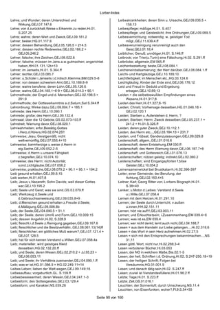 Lorber-Index

Lehre; und Wunder; deren Unterschied und                               Leibeskrankheiten; deren Sinn u. Ursache,GEJ.09.035.5 +
      Wirkung,GEJ.07.147.6                                                  158.13
Lehre; von d.zurückhalt.Weise v.Erkenntn.zu reden,Hi.01.               Leibespflege; mäßige,Hi.01. S.407
      S.207.25                                                         Leibespflege; und Geisteslicht; ihre Ordnungen,GEJ.09.069.5
Lehre; wahre; deren Wert und Zweck,GEJ.09.181.2                        Leibesvernichtung; notwendig; w. geistiger Tod
Lehrer; bester,HG.01.117.9                                                  mögl.,GEJ.11.039.4.ff
Lehrer; dessen Behandlung,GEJ.05.126.5 + 214.5                         Leibesverunreinigung verunreinigt auch den
Lehrer; dessen rechte Redeweise,GEJ.02.166.2 +                              Geist,GEJ.01.16;4
      GEJ.05.246.2                                                     Leiblicher; Genuß; unnötiger,Hi.01. S.146.ff
Lehrer; falsche; ihre Zeichen,GEJ.06.022.6                             Leibrock; von Trier(u.Turin) eine Fälschung,Hi.02. S.291.ff
Lehrer; falsche; müssen im Jens.a.w.gutmachen; angerichtet             Leibröcke; allgemein,EM 065.ff
      haben,HH.01.131.12b+13                                           Leichenbestattung; beste,GEJ.08.084.1
Lehrer; im Jenseits,Hi.01. S.364.ff                                    Leicheneinbalsamierung; der Herr darüber,GEJ.08.084.1.ff
Lehrer; rechter,GEJ.03.085.7                                           Leicht- und Hartgläubige,GEJ.10.189;10
Lehrer; u.Schüler i.Jenseits i.d.irdisch.Klemme,BM.029.5-8             Leichtfertigkeit; im Menschen etc.,HG.03.124.6
Lehrer; von dessen schwerem Amt,GEJ.10.189.8-9                         Leichtgläubig; Kinder der Erde sind,GEJ.06.178;12
Lehrer; wahre berufene; deren Lohn,GEJ.05.126.6                        Leid und Freud in Geduld und Ergebung
Lehrer; wahre,GEJ.04.165.1+6-9 + GEJ.08.014.3 + 90.1                        ertragen,GEJ.10.69;13
Lehrmethode; der Engel und d. Menschen,GEJ.02.196.5 +                  Leiden = die selbstbewußten Empfindungen eines
      291.9                                                                 Wesens,Hi.01.317;8
Lehrmethode; der Gotteserkenntnis a.d.Saturn,Sat S.044.ff              Leiden des Herr,Hi.01.327;8-15
Lehrordnung; Winke dazu,GEJ.09.004.7 + 185.1                           Leiden; Christi; Vorhersage desselben,HG.01.046.18 +
Lehrrede; des Herrn,GEJ.10.090.1                                            GEJ.02.120.1
Lehrrede; große; des Herrn,GEJ.09.132.4                                Leiden; Sterben u. Auferstehen d. Herrn, ?
Lehrsaal; über die 12 Gebote,GS.02.073-103.ff                          Leiden; Sterben; Herrn; Zweck desselben,GEJ.05.237.1 +
Lehrstreit; Warnung davor,GEJ.08.020.1                                      241.2 + Hi.01.S.326.ff
Lehrwahrheiten; erfor.Bestätig.Gottes                                  Leiden; deren guter Zweck,GEJ.10.112.1
      i.Herz.d.Hörers,HG.02.074.25!!                                   Leiden; des Herrn etc...,GEJ.03.184.13 + 231.7
Lehrweise; Jesu; Geistgemäß; nicht                                     Leiden; und Trübsal; Gandenzulassungen,GEJ.09.029.8
      weltvernünftig,GEJ.07.055.4+10                                   Leidenschaft; allgem.,GEJ.01.016.6
Lehrweise; barmherzige u.weise d.Herrn in                              Leidenschaft; deren Entstehung,EM 030.ff
      eig.Sache,GEJ.09.052.2-5                                         Leidenschaft; des Herrn Warnung davor,GEJ.06.187.7+8
Lehrweise; d.Herrn u.unsere Fähigkeit                                  Leidenschaft; und Gottesreich,GEJ.01.076.13
      z.begreifen,GEJ.10.074.10                                        Leidenschaften; nützen geistig; indirekt,GEJ.02.060.2
Lehrweise; des Herrn: nicht Autorität;                                 Leidenschaften; sind Eingangspforten f.böse
      sond.Lichtglaube,GEJ.07.058.2                                         Geister,GEJ.10.054.2
Lehrwinke; praktische,GEJ.08.079.2 + 90.1 + 95.1 + 194.2               Leinensamenwickel bei Brustkatarrh,Hi.02.396-397
Leib gesund erhalten,GEJ.09.6;15                                       Leiter; einer Gemeinde; der.Berufung; der
Leib warten,Hi.01.407;8                                                     Achtung,GEJ.02.150.4+5
Leib; Jesus v.Nazareth; Sohn Davids; weil dieser Gottes                Leitner; Karl; Georg Ritter von; Lorbers Biograph,Hi.01.
      war,GEJ.10.195.2                                                      S.38+40
Leib; Seele und Geist; was sie sind,GS.0 2.079.ff                      Lenker; u.Motor d.Leibes: Verstand d.Seele
Leib; Werkzeug d.Seele und                                                  u.i.Wille,GEJ.07.058.4
      d.Gebrauchsanweisung,GEJ.09.035.8+9                              Lernen mit dem Herzen,Hi.01.291;10
Leib; d.Menschen gesund erhalten z.Freude d.Seele;                     Lernen; der Seele durch Unterricht; v.außen
      d.Mäßigung,GEJ.09.006.8b                                              u.innen,HH.02.151.11
Leib; der Seele,GEJ.04.090.5 + 51.1                                    Lernen; hört nie auf!!!,GEJ.03.003.11
Leib; der Seele; deren Umriß und Form,GEJ.10.009.15                    Lernen; und Erleuchtetsein; i.Zusammenhang,EM 039.4+6
Leib; dessen Angehör,Hi.02. S.328.9                                    Lernen; was ist es,EM 039.4
Leib; fleischl.i.d.Seele z.Reinigung gegeben,GEJ.09.167.6              Lernen; wer nicht denkt; lernt auch nicht,GEJ.04.188;7
Leib; fleischlicher und die Besitzverhältn.,GEJ.08.061.13(14)ff        Lesen = aus dem Handeln zur Liebe gelangen...,Hi.02.316;6
Leib; fleischlicher; ein göttliches Muß warum?,GEJ.07.121.4 +          Lesen = das Wort in sein Herz aufnehmen,Hi.02.27;5
      GEJ.07.128.5                                                     Lesen = sich mit den Entsprechungen bekanntmachen...,NS
Leib; hat für sich keinen Verstand u.Willen,GEJ.07.058.4a                   31;11
Leib; materieller; wird geistiges Kleid                                Lesen göttl. Wort; nicht nur,Hi.02.268;3-4
      desselben,HG.02.132.20.ff                                        Lesen verbotener Bücher,Hi.03.053
Leib; und Seele; deren Wesen,GEJ.02.210.2 + JJ.55.23 +                 Lesen; der NO in welchem Maße,Ste.02.1-5
      GEJ.06.053.11                                                    Lesen; der heil. Schriften i.d. Ordnung,Hi.02. S.247-250.18+19
Leib; und Seele; ihr Verhältnis zueinander,GEJ.04.090.1.ff             Lesen; der heiligen Schrift; Folgen bei
Leib; was er ist,HG.01.086.9 + HG.02.249.11+14                              Versäumnis,HG.01.001.9
Leibes Leben; lieben der Welt wegen,GEJ.09.149;16                      Lesen; und danach tätig sein,Hi.02. S.247.ff
Leibesaufbau; vorgeburtlich,GL. S.159.ff                               Lesen; zuviel ist Verstandesfüllerei,Hi.01.96;2 ff
Leibesbesessenheit; deren Wesen,GEJ.04.247.1 -3                        Letzte; Tage,Hi.01. S.223.ff
Leibesform; des Gottesgeistes,GEJ.03.129.4                             Letzte; Zeit,GS.01.016.1
Leibesform; und Karakter,NS.039.26                                     Leuchten; der Sonnenluft; durch Umschwung,NS.11.4
                                                                       Leuchten; von Eisenfunken; woher?,Fl.9.S.54+55

                                                          Seite 90 von 160
 