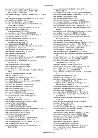 Lorber-Index

Liebe; deren Sold bzw. Belohnung,HG.01.154.10                      Liebe; und Weisheit,HG.01.095.7 + Hi.01. S.17 + 34 +
Liebe; deren Wesen,HG.01.004.6 + 41.26 + 150.4 +                          GEJ.01.153.12
     GEJ.03.048.2 + 59.8 + 111.1                                   Liebe; und Weisheit; ihr Zusammenhang,HG.02.086.5+6
Liebe; deren Wirkung b.s.selbst u.b.anderen,BM.022.2+3+15-         Liebe; und Weisheit; wie Herz u.Verstand,GEJ.07.052.11.ff
     17                                                            Liebe; vertreibt Furcht,HG.02.136.14
Liebe; deren verschiedene Kraftquanten,HG.02.024.19-22             Liebe; viel; viel Geduld,GEJ.09.152;11
Liebe; des Fleisches,GEJ.01.021.10                                 Liebe; von der Herrlichkeit der ewigen,Hi.02.50 ff
Liebe; die Grundkraft allen Lebens,Hi.02.1                         Liebe; von deren Richtung hängt alles ab,GEJ.05.098.6
Liebe; die Sünden zudeckt; Szene zwischen Offizier und             Liebe; von derselben leiten lassen,HH.01.255;2
     Jesus,HH.02.237.8+9                                           Liebe; wann ist sie Sünde u.wann Tugend?,HH.02.251.5
Liebe; die ewige; in Gott ist der Vater,GEJ.07.127;11              Liebe; zu Gott i.Höchstes w.d.Mensch leisten kann,HH.01.
Liebe; die gestaltliche; ist Zentrum                                      42.2+3
     d.Gottesgeistes,HG.02.139.20                                  Liebe; zu Gott weckt Urlebenskeim im Menschen,JJ.262.20
Liebe; die; Leben jedes Wesens,GEJ.08.017.6                        Liebe; zu Gott; wer erhält sie?,GS.02.041.6b+7a
Liebe; echte; himmlische und falsche,Hi.02.S.404.3.ff              Liebe; zu Gott; wie beschaffen,HG.02.232.7.14-23
Liebe; eigene; richtet uns,BM 16;2                                 Liebe; zu Jesus d.himml. Vater; wie sie beschaffen sein
Liebe; ein wohlgefälliges Gebet,GEJ.08.188;16                             soll,GS.02.050.14-17
Liebe; fehlende; als Ursache des                                   Liebe; zu Jesus tilgt alle Sünden,HH.01.056.11
     Nichtgelingens,GEJ.04.217;2                                   Liebe; zu Jesus und die daraus fließende Kraft,GEJ.10.091.5
Liebe; gibt Vertrauen,GEJ.02.048.6 + 102.1                         Liebe; zu Menschen,GEJ.01.049.11 + 76.4 +79.12
Liebe; gibt dem Verstand die rechte Schärfe,GEJ.05.058.1           Liebe; zu Weltschätzen u.d. Liebe zu Jesus,Hi.02. S.6.7b
Liebe; grenzenlose,HG.01.133.9                                     Liebe; zum Herrn u.Nächstenliebe,GS.01.064.ff
Liebe; göttliche; vom Werden der,Hi.02.75 ff                       Liebe; zum Herrn u.d. Weisheit,GS.01.005.4b
Liebe; haltet euch an die,Hi.02.30;19+21                           Liebe; zum Herrn um d. Welt willen?,Hi.02. S.93.7.ff
Liebe; haltet euch an die,Hi.02.4                                  Liebe; zum Herrn; wie sie entsteht; ihr Wesen,GS.02.50.6+12-
Liebe; heiligende,Hi.02.430                                               18
Liebe; himmlische und höllische. Unterschied,GEJ.01.205.1 0        Liebe; zum Nächsten; deren Bedeutung,Hi.01. S.20.ff
Liebe; himmlische; irdische,Hi.02.403                              Liebe; zur Welt und Liebe zu Jesus,Hi.02. S.183.5-11
Liebe; ihr Wesen; ist Wahrheit,HG.01.042.560 +                     Liebearten; höllische u.himmlische; ihr
     GEJ.08.079.20                                                        Unterschied,GEJ.01.205.7.ff
Liebe; ihre Bedeutung,GEJ.10.084.8-14                              Liebearten; oder die Zahl 666,GEJ.02.077.1
Liebe; im Gesetz erstorben,JJ.173.24                               Liebehimmel; in den kommt nur etc. ?,GEJ.04.152.13b
Liebe; in Gott,HG.01.002.10                                        Lieben mit der Liebe des Herrn,Hi.01.296;2
Liebe; in ihr fest zu werden; Übung hierzu,HG.01.059..21 +         Lieben mit geistigem Herzen,Hi.02.165;6
     60.13                                                         Lieben; i.Reich d.Todes schwerer als im R.d.Lebens,Hi.02.
Liebe; in ihr hat vieles Platz,GEJ.04.088.6                               S.32.27
Liebe; ist Gott,HG.01.003.2                                        Liebesaktie; himmlische,Hi.02.246
Liebe; ist Leben des Glaubens,HH.01.081.26                         Liebeseifer; und Zorn,GEJ.02.155.4
Liebe; ist Leben,JJ.151.21 + 284.25                                Liebesgebot; Gottes u.d.Menschen; Fähigkeit es zu
Liebe; ist das Gottesreich im Menschen,GEJ.07.75;4-5                      erfüllen,GS.02.099.?-12 + 102.2ff
Liebe; ist frei,HG.01.142.4                                        Liebesgebot; Gottes u.d.Menschen; Fähigkeit es zu
Liebe; mit Ernst ist Weisheit,GEJ.02.055.6                                erfüllen,HG.02.232.4+7-23
Liebe; neutrale; gibt es nicht,GEJ.01.205.1                        Liebesgebot; die zwei des Herrn siehe,GEJ.07.098.2.ff
Liebe; nicht ums Geld,HG.01.2;11                                   Liebesgebot; sein Maßstab,GS.02.0100-102.ff
Liebe; rechte; ist nicht blind,GEJ.09.129.13                       Liebesgeist in der Seele,GEJ.04.220;8-10
Liebe; rechte; zu Gott,HG.02.232                                   Liebesmahl; allgem.,GEJ.09.166.9-10 + GL. S.319.ff
Liebe; reine und interessierte,GEJ.04.175.4                        Liebesmahl; dessen Austeilungsrecht u.-pflicht,Hi.02.
Liebe; reine zu Jesus d.Vater macht unger. Tun                            S.319+320.4
     unmögl.,HG.03.028.4                                           Liebesmahl; rechte u.falsche Auffassung davon,Hi.02.
Liebe; tilgt alle Sünden,GEJ.10.146.13                                    S.274.16.ff
Liebe; und Barmherzigkeit,GEJ.10.004.12 + 21.9                     Liebesmahnung an eine junge Tochter,Hi.02.46 ff
Liebe; und Furcht,GEJ.03.054.2                                     Liebesplan; Gottes,HG.01.036
Liebe; und Geduld,Hi.02. S.313.6                                   Liebesschulden,GS.02.116;7 ff
Liebe; und Gerechtigkeit,Hi.01. S.319.ff                           Liebesschulden; und ihre Tilgung; wichtig!,GS.02.116.7b-8
Liebe; und Glauben macht frei durch Wahrheit,HH.02.203.20          Liebesschwärmerei; des Henoch u.d.Herrn
Liebe; und Glauben,Hi.01. S.30 + 68 + 238                                 Antwort,HG.02.224.1-18+19
Liebe; und Gottesfurcht,GEJ.01.059.4                               Liebestaten erschaffen Sonnen und Welen,Hi.01.368;11
Liebe; und Hoffnung; mächtiger als d.                              Liebestätigkeit; Wirkung u. Weisheit,GEJ.05.123.ff
     Verstand,GEJ.08.203.13                                        Liebeswort; und Weisheitswort Gottes,Hi.01. S.233.ff
Liebe; und Lohn,Hi.02. S.183.ff + GEJ.01.094.21                    Liebhaber; der Herr als,Hi.01.164;6-8
Liebe; und Lohn; ihre Beziehung,HG.01.154.10                       Liebhaber; der Herr als,Hi.02.244
Liebe; und Verstand,GEJ.02.032.7 + 61.5 + Hi.01. S.33.ff           Liebhabereien; törichte,Hi.02. S.431.8
Liebe; und Vertrauen,GEJ.09.129.8                                  Lied; hohes; des Salomo,GEJ.03.019.1
Liebe; und Wahrheit d.Herrn in sich aufnehmen,Hi.01.               Lilie; die abgeschnittene; ein Gleichnis,HG.02.166.4
     S.201.30+31                                                   Links = Herz-Seite; positive; Geistseite,LGh S.58
                                                                   Lippengebet,GEJ.02.154;8

                                                      Seite 92 von 160
 