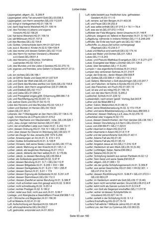 Lorber-Index

Lippengebet; allgem.,GL. S.299.ff                                  Luft; kalte;besteht aus friedlichen bzw. gefriedeten
Lippengebet; ohne Tat verunehrt Gott,GEJ.03.036.5                        Geistern,Hi.03.111;13
Lippengebet; von Herrn verworfen,GEJ.03.112.8.ff                   Luft; reinere; auf den Bergen,Hi.01.403;35
List; bringt in Verlegenheit,HG.01.108.16                          Luft; und Feuer,GEJ.04.252.9
List; darin liegt keine Weisheit,HG.01.109;14                      Luft; was selbe enthält,GEJ.07.015.3 + 16.1 + 76.4
List; des Feindes d.Lebens und eigene                              Luft; was sie ist,GEJ.07.072.1+76.6
      Vorsicht,HG.02.158.25                                        Luftbilder der Fata Morgana; deren Ursache,Hi.01.149 ff
List; hat keine Weisheit,HG.01.109.14                              Luftdruck; steigend od. fallend im Barometer,Hi.01. S.142.11.ff
List; sät Mißtrauen,HG.01.107.9                                    Luftgattung; nährende in Indiens Höhlen,GEJ.11.S.248-249
Lob des Mundes,GEJ.02.154;8                                        Lufthülle; der Erde wie hoch geht sie,GEJ.02.148.4
Lob; Gottes; Unterschiede darin,HH.01.027.8+9                      Luftschiffe; zu Jesus Zeit schon vorhergesagt
Lob; aus d. Munde d. Kinder,Hi.02.S.108+109.ff                           (Raphael),GEJ.10.234.5-7
Lob; das rechte und dessen Gefahr,GEJ.02.113.6                     Lukas und Markus sind wertvoll,GEJ.02.174;16
Lob; des Herrn für rechten Verstand u.Weisheit                     Lukas war Maler und Dichter,GEJ.01.128;4
      a.d.l.Geist,GEJ.08.61.4                                      Lukas,GEJ.11.S.243
Lob; des Herzens u.d.Mundes; Verhältnis                            Lukas- und Pseudo-Matthäus-Evangelium,GEJ.11.S.271-277
      zueinander,HG.02.124.3-7                                     Lukas; Evangelist war Maler u.Dichter,GEJ.01.128.4
Lob; des Mundes und die Liebe d.Geistes,HG.02.270.15               Lukas; über denselben,GEJ.11.S.243
Lob; eigenes und fremdes; eine Gefahr f.d.Seele,HH.01.37.3-        Lumpen = das eigentliche Erzböse,Hi.01.316;2
      7                                                            Lumpen des verlorenen Sohnes,Hi.01.316 ff
Lob; ein rechtes,GEJ.06.188.1                                      Lunge; der Erde etc.; deren Wesen,EM.008.ff
Lob; ist Gift für Seele und Geist,HH.01.037.6.ff                   Lust; Gottes,GEJ.02.006.4 + GEJ.03.112.3
Lob; und Dank der Welt eitel,GEJ.01.222.9                          Lust; Satans; Menschen v.Gott abzubringen,GEJ.03.207.7
Lob; und Dank des Mundes wertlos (vor Gott),GEJ.02.154.8           Lust; am Falschen; ist Same d.Sünde,HG.02.274.21
Lob; und Dank; dem Herrn angenehmer,GS.01.098.4b                   Lust; des Fleisches; ein Fluch,HG.01.001.10
Lob; und Eitelkeit,GEJ.02.113.7                                    Lust; ist wie und wo nötig,HG.01.169.16
Lob; und Liebe,GEJ.01.094.21                                       Lust; von der des Herrn,Hi.02. S.200.2
Lob; und Preisgebet anges.göttl. Erbarmung,BM.086.7-9              Lustbichel; Schloß,Hi.01.228;12
Lob; und Rechtfertigung,HG.03.051.13                               Lustwandeln; nach einem 'geistl.' Vortrag,Sat.043.ff
Lob; wahrer Dank und,HG.01.54;10-15                                Luther und die Bibel,BM 5;2
Lobe des Herzens und des Mundes,HG.02.124;3 -7                     Luther; Calvin; Melanchton,Hi.01.99;13
Loben und Danken im Herzen,GEJ.04.154;8                            Luther; seine Bibelübersetzung,Hi.02. S.173-175.ff
Loben,GEJ.01.94;21                                                 Luther; und seine Bibelübersetzung u.s.Mut dazu,BM.005.3
Lobpreis; der 7 Oberägypter an den Herrn,GEJ.07.138.4-10           Lutheraner; dessen Stellung z.e.E.Jesu,Hi.02.276.10
Logik; himmlische üb.d.Pracht,GS.01.070.2                          Lutherbibel oder Vulgata,Hi.02.173
Logischer; Nachweis von Glaubenslehr. notw.,GEJ.06.026.1           Luxus; dessen Gewohnheiten; der H err darüber,GEJ.08.100.1
Lohn; Jesu Jünger nehmen keinen,GEJ.01.89;3                        Luxus; dessen Verurteilung d.d.Herrn,GEJ.03.012.1
Lohn; der ernsthaften Liebe zum Vater,Hi.01. S.202.15-17           Luxus; vom,EM 064.ff + GEJ.11.023.5
Lohn; dessen Ordnung,HG.01.154.10 + GEJ.01.089.3                   Luzifer inkarniert in Adam,HG.03.21;8
Lohn; über diesen für Dienst im Weinberg,GEJ.08.023.17             Luzifer inkarnierte in Adam,HG.01.8;11 ff
Lorber als Zeuge für das Jenseits,DW 1974 S.268                    Luzifer und der personifizierte Gott,HG.01.40;11
Lorber; Anweisungen an ihn,Hi.01. S. 410 + 413                     Luzifer; Adams Fall als,HG.01.40
Lorber; Gottes Schreibknecht,Hi.01. S.109.ff                       Luzifer; Adams Fall als,HG.01.95;13
Lorber; Hinweis; daß seine Seele v.oben ist,GEJ.06.177.4c          Luzifer; Angebot Jesus an ihn,GEJ.11.016.10.ff
Lorber; Jakob; Mahnung an den Knecht,Hi.01.145;1-3                 Luzifer; Heidentum ist sein Werk,GEJ.09.16 (S.39)
Lorber; Jakob; als taugliches Werkzeug,Hi.01.174;3                 Luzifer; Lichtträger; Satan; Name,EM.056.2
Lorber; Jakob; diktierte der Herr selbst,Hi.01. S.179.8b           Luzifer; Satana,HG.03.24;10
Lorber; Jakob; zu dessen Berufung,GEJ.09.094.4                     Luzifer; Schöpfung besteht aus seinen Partikeln,Hi.02.1;2
Lorber; als Gottesbote geschmäht,Hi.02. S.97.ff                    Luzifer; Sein Geist und seine Seele,EM 053.ff
Lorber; dessen Berufung,Hi.01. S.7 + GEJ.04.112.ff                 Luzifer; allgem.,GS.01.069 + 72
Lorber; dessen Bittgebete,Hi.01. S.209 + 333 + 386                 Luzifer; als der große Schöpfungsmensch,Hi.01. S.309.ff
Lorber; dessen Dankgebete,Hi.01. S.23 + 195 + 295.ff               Luzifer; aus seiner Geschichte,HG.01.040 + HH.02.301. +
Lorber; dessen Demut,Hi.01. S.61 + 174                                   GEJ.07.014.14-18
Lorber; dessen Eignung als Gottesbote,Hi.02. S.251.4.ff            Luzifer; dessen Rückführung,Hi.01. S.66.ff + GEJ.01.072.5 +
Lorber; dessen Stammbaum,GEJ.04.112.3                                    GEJ.02.063.2.ff
Lorber; dessen Zweifel an seiner Berufung,Hi.01. S.386.ff          Luzifer; im Heidentum verehrt als Gott,GEJ.09.17 (S.46)
Lorber; muß schreiben was ihm gesagt wird,Hi.02. S.99.6            Luzifer; kann nicht vernichtet werden; Grund,GEJ.08.012.4.ff
Lorber; nicht schreiblustig,Hi.02. S.251.4                         Luzifer; kehrt nicht als Ganzer zurück,Hi.01.S.314.ff
Lorber; rechter Prediger,Hi.02. S.180.2                            Luzifer; von Gott als Gegenpol erschaffen,GEJ.11.017.ff
Lorber; redet aus Gott; nicht aus sich,Hi.01. S.99.7               Luzifer; woher ist dessen Schöpferfülle im
Lostage; und Aberglaube a.Geschäftsinn:Frevel,EM 068.7-12                Urzustand,HG.03.027.14+15
Luft = Wünsche und Begierden,Hi.01.156;30                          Luzifer; zerteilt in der Schöpfung,Hi.02. S.1.2
Luft ist Materie,Hi.02.41;31-32                                    Luzifers Erschaffung,HG.03.27;15-18
Luft; Aufschichtung am Nordpol,Hi.03.108;4 ff                      Luzifers Fall währte 1 Milliarde Jahre,HG.01.40;36
Luft; athmosphärische,GEJ.04.252;7                                 Luzifers Los; der Herr zu Cyrenius,GEJ.02.063.03.
Luft; gedrückte; entzündet sich,Hi.01.303;5

                                                      Seite 93 von 160
 