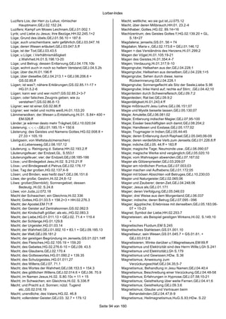 Lorber-Index

Luzifers Los; der Herr zu Lulius; römischer                        Macht; weltliche; wo sie gut ist,JJ.075.12
      Hauptmann,GEJ.02.152.24.                                     Macht; über deren Mißbrauch,HH.01. 23.2-4
Luzifers; Kampf um Moses Leichnam,GEJ.01.002.1                     Machthaber; Gottes,HG.02. 89.14+16
Lyrik; und Liebe zu Jesus; ihre Bezüge,HH.02.245.1+2               Machtzentrum; des Geistes Gottes !!,HG.02.139.20 + GL.
Lüge; Grund des übels,GEJ.01.56.10 + 187.6                             S.18+27
Lüge; auch unscheinbare; sehr gefährlich,GEJ.03.047.16             Magdalena; jenseits,GS.01. 56 + 74
Lüge; deren Wesen erläutert,GEJ.03.047.5.ff                        Magdalon; Maria v.,GEJ.02.173.8 + GEJ.01.146.12
Lüge; ist der Tod,GEJ.03.43.5                                      Magen = das Verständnis des Herzens,Hi.01.299;2
Lüge; u.Lüge; i.Verhältnismäßigkeit                                Magen der Vögel,Hi.01.105;19-21
      z.Wahrheit,Hi.01.S.198.13-20                                 Magen des Geistes,Hi.01.354;4-7
Lüge; und Betrug; dessen Entlarvung,GEJ.04.178.10b                 Magen; Verdauung,Hi.01.317;9-10
Lüge; wohnt auch in noch so hellem Verstand,GEJ.04.5.2b            Magengrube; Hellsehen aus der,GEJ.04.228;1
Lüge; über die,Hi.01.196 ff                                        Magengrube; Hellsehen aus derselben,GEJ.04.228;1+5
Lüge; über dieselbe,GEJ.04.213.1 + GEJ.06.206.6 +                  Magengrube; Sehen durch diese; keine
      GS.02.85.ff                                                      Rückerinnerung,GEJ.04.228.1
Lügen; ist was?; nähere Erklärungen,GS.02.85.11-17 +               Magengrube; Sonnengeflecht als Sitz der Seele,Liebe S.96
      HG.01.5.2-6                                                  Magengrube; linke Hand auf; rechte auf Stirn; ,GEJ.04.42;10
Lügen; kann wer und wer nicht?,GS.02.85.2+3-7                      Magenleiden durch Schweinefleisch,GEJ.09.7;2
Lügen; oder falsches Zeugnis geben; wie zu                         Magenleiden; Rat bei,GEJ.09.9;2
      verstehen?,GS.02.86.8-13                                     Magentätigkeit,Hi.01.243;4 ff
Lügner; wer ist einer,GS.02.86.ff                                  Magie mißbraucht Jesu Lehre,GEJ.06.151;07
Lügner; wer redet und nichts weiß,Hi.01.153;20                     Magie und Mystik beiseite lassen,GEJ.05.130;07
Lämmerwolken; der.Wesen u.Entstehung,Hi.01. S.84+ 400 +            Magie; Amulette,GEJ.06.081;02
      EM.026.ff                                                    Magie; Entlarvung indischer Magier,GEJ.07.95-100
Länder; je wärmer desto mehr Trägheit,GEJ.10.020;04                Magie; Essäer beschäftigten sich damit,GEJ.08.204;2
Lästerung; -; -; -; -,GEJ.01.185.15 + 150.6                        Magie; Handlesen und Exstase,GEJ.05.177;02
Lästerung; des Geistes und Namens Gottes,HG.02.008.8 +             Magie; Trugmagier in Indien,GEJ.05.44-45
      27.33 + 105.19                                               Magie; deren Entlarvung durch Raphael,GEJ.05.045;06-09
Lästigsein; von Weltstaub(menschen)                                Magie; deren verderbliche Verb.zum Jenseits,GEJ.01.226.8.ff
      a.d.Lebensweg,GEJ.08.157.12                                  Magie; indiche,GEJ.05. 44.ff + 183.ff
Läuterung; u. Reinigung d. Satana,HH.02.193.2.ff                   Magie; magische Tage; Neumonde usw.,GEJ.08.090;07
Läuterungsfeuer; der Endzeit,GL. S.553.f                           Magie; magische Werke sind vergänglich,GEJ.05.020;10
Läuterungsfeuer; vier; der Endzeit,GEJ.08.185-186                  Magie; vom Wahrsagen abwenden,GEJ.07.167;02
Löse-; und Bindegebot Jesu,Hi.02. S.210.21.ff                      Magier als Götzenpriester,GEJ.03.209;07
Löse-; und Bindegewalt d.Petrus,GEJ.02.176.17                      Magier am nördlichen Pontus,GEJ.07.003;03
Löse; Tag der großen,HG.02.137;4-9                                 Magier machen viel Aufhebens,GEJ.01.172;05
Lösen; und Binden; was heißt das?,GEJ.06.151.6                     Magier mit bösen Absichten voll Betruges,GEJ.10.230;03
Löwe; der große; Gestirn,Hi.02.24;8-12                             Magier und Naturgeister,GEJ.02.065;06
Löwe; großer(Sternbild); Sonnengebiet; dessen                      Magier und Zauberer; deren Zeit,GEJ.04.248;06
      Bedeutg.,Hi.02. S.24.8                                       Magier; Jesus als,GEJ.01.171
Löwe; von Juda,JJ.072.18                                           Magier; deren Verfolgung,GEJ.05.046;03
Macht der Schwachen; ein Gleichnis,Hi.02.336                       Magier; drei Weise aus dem Morgenland,GEJ.06.037
Macht; Gottes,HG.01.03.5 + 158.2+3 + HH.02.276.3                   Magier; indische; deren Betrug,GEJ.07.095 - 096
Macht; der Apostel,EM 71.ff                                        Magier; ägyptische; Erlebnisse mit denselben,GEJ.05.183;06-
Macht; der Geister auf Zentralsonnen,GS.02.062.5                       07 + 15-23
Macht; der Kindschaft größer; als etc.,HG.02.083.3                 Magnet; Symbol der Liebe,HH.02.253.7
Macht; der Liebe,HG.01.011.13 + GEJ.02. 71.4 + 119.4               Magneteisen; als Beispiel geistigen Wirkens,Hi.02. S.149.10
Macht; der Schlange,HG.01.129.8                                        +
Macht; der Urgeister,HG.01.03.14                                   Magnetisches Fluidum,EM S.245
Macht; der Wahrheit,GEJ.01.002.10 + 83.1 + GEJ.09.185.13           Magnetisches Stahleisen,GS.01.001.10
Macht; der Welt,GEJ.09.181.2                                       Magnetiseur; sein Wesen,GS.01.045.7 + GS.01.61. +
Macht; der geistigen Begründung im Jenseits,GS.01.021.14ff             GEJ.03.012.8
Macht; des Fleisches,HG.02.105.19 + 159.20                         Magnetisieren; Winke darüber u.f.Magnetiseure,EM 69.ff
Macht; des Gebetes,HG.02.276.6-10 + GEJ.09. 43.5                   Magnetismus und Elektrizität sind des Herrn Wille,LGh S.241
Macht; des Glaubens,GEJ.02.170.4                                   Magnetismus und Elektrizität,LGh S.179
Macht; des Gotteswortes,HG.01.090.2 + 139.35                       Magnetismus und Gewissen,HDw. S.36
Macht; des Schutzgeistes,HG.01.011.27                              Magnetismus; Anweisung zum
Macht; des Willens,GEJ.07. 71.1                                        Verzückungsschlaf,GEJ.04.35;5-7
Macht; des Wortes der Wahrheit,GEJ.08.153.5 + 154.3                Magnetismus; Behandlung in Jesu Namen,GEJ.04.40;4
Macht; des göttlichen Willens,GEJ.02.014.6 + GEJ.06. 70.9          Magnetismus; Beschreibung einer Verzückung,GEJ.04.48-58
Macht; im Namen Jesus,Hi.02. S.80.10c + 11 + 15                    Magnetismus; Erfahrungen in Hypnose,GEJ.07.58;10-21
Macht; im Schwachen; ein Gleichnis,Hi.02. S.336.ff                 Magnetismus; Geistheilung über weite Fernen,GEJ.04.41;6
Macht; und Pracht a.d. Sonnen; nützl. Tugend                       Magnetismus; Geistheilung,GEJ.09.3;6
      etc.,GS.02.016.19                                            Magnetismus; Glaube und Vertrauen beim
Macht; unendliche; des Vaters,HG.02. 46.8                              Behandelnden,GEJ.04.47;8-9
Macht; vollendeter Geister,GEJ.03. 32.7 + 179.12                   Magnetismus; Heilmagnetismus,HuG.S.93;HDw. S.22

                                                      Seite 94 von 160
 