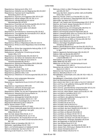 Lorber-Index

Magnetismus; Heilung durch,HDw. S.31                              Mahnung; d.Herrn a.i.Alter f.Festigung d.Glaubens tätig zu
Magnetismus; Hellsehen aus der Magengrube,GEJ.04.228;1                 sein,GEJ.09.152.7
Magnetismus; Hypnose durch magnetische                            Mahnung; des Herrn; darauf zu achten; daß uns Erwählte
    Behandlung,GS.01.45;7-8                                            lehren,GEJ.10.219.5
Magnetismus; Hypnose und Suggestion,DW 1973 S.207                 Mahnung; freundl. d.Herrn a.s.Freunde,GEJ.10. 30.9
Magnetismus; Hände auflegen,GEJ.05.165;13-14                      Mahnung; zum Vertrauen b. Natureignissen,GEJ.03.186.8
Magnetismus; Händeauflegung aus wahrer                            Mahnungen; der Natur,HG.01.010.3
    Nächstenliebe,GEJ.04.40;6                                     Mahujel = der Fatalist oder Schicksalsprediger,HG.01.29;10
Magnetismus; Pyramiden als Verzückungshilfe,GEJ.05.72;5           Malchus; der Knecht; dessen Episode,GEJ.01.072.21.ff
Magnetismus; Rat an Behandler,HDw. S.178                          Mallona; Belehrung über,GEJ.08.075;6
Magnetismus; Somnabule sehen nicht allezeit                       Mallona; Bestimmung und Untergang,GEJ.08.074;8-10
    richtig,GEJ.11.S.330                                          Mallona; Bruchstücke sind Asteroiden,BM 46
Magnetismus; Somnabulismus; Anwendung,GEJ.04.40;2                 Mallona; Sonnengürtel entspricht Asteroiden,NS 35
Magnetismus; Traumgebilde der Somnabulen,Hi.01.382;28             Mallona; Untergang 6000 Jahre vor Christus,GEJ.04.106;8
Magnetismus; Weib fällt leichter in                               Mallona; Untergang,Hi.01.S.124;17-22
    Verzückungsschlaf,GEJ.04.40;7                                 Mallona; Zerstörung nach Adams Fehltritt,NS S.21 ???
Magnetismus; Weissagung im                                        Mallona; Zerstörung um 4000 vor Christus,GEJ.08.75;8
    Verzückungsschlaf,GEJ.04.41;7-8                               Mallona; deren Bewohner,GEJ.08.76
Magnetismus; Winke an Magnetiseure,GEJ.03.12;8-10                 Mallona; ehemaliger Hauptbejahungspunkt der
Magnetismus; Winke an einen Magnetiseur,HuG S.93;HDw.                  Schöpfung,GEJ.08.057;5
    S.26                                                          Mallona; gleiche Bestimmung wie die Erde,GEJ.05.275;10
Magnetismus; Winke über magnetische Heilung,HDw. S.177            Mallona; in geistiger Schau,Mohr - Kosmos in geistiger Schau
Magnetismus; allgem.,GL. S.356.f                                       S. 38 ff
Magnetismus; animalischer; Einwirkung auf andere                  Mallona; ägyptische Nachahmungen,GEJ.04.203;3 ff
    Seelen,HDw. S.19                                              Mallone; hatte vier Monde,GEJ.08.075;7
Magnetismus; bei Gebährenden,GEJ.04.40;8+12                       Malona; einstiger Planet; seine Geschichte
Magnetismus; das Sehen der Gedanken,GEJ.07.58;23                       u.Gericht,BM.046.4-12
Magnetismus; dummer Mensch wird weise im                          Malonasteine; wo sie liegen,Hi.01. S.124.17+18ff
    Verzückungsschlaf,GEJ.04.42;1                                 Malta; Melite,GEJ.09.183;4
Magnetismus; egoistischer Magnetiseur,EM S.208-209                Malzeichen auf der Stirn = die Herrschsucht durch
Magnetismus; fester Glaube und Wille des                               Weltverstand,Hi.01.349;14
    Heilers,GEJ.04.40;5                                           Malzeichen der rechten Hand = die Herrschsucht durch
Magnetismus; geistiger,HDw. S.37                                       Macht,Hi.01.349;14
Magnetismus; geistiger,HuG S.93;HDw. S.28                         Malzeichen des Tieres,Hi.02.109;9
Magnetismus; göttlicher,HDw. S.20                                 Mammut; Mamelhud,HG.01.11;19
Magnetismus; hellsehend im Verzückungsschlaf,GEJ.05.72;4-         Manigfaltigkeit; d.Geschöpfe a.Erd.,GEJ.06.152.4 +GEJ.10.
    5                                                                  20.1+101.11
Magnetismus; keine aufgeregten Menschen                           Manigfaltigkeit; d.Geschöpfe a.Erde,GEJ.05.200.1ff
    behandeln,GEJ.04.47;6                                         Mann als Weisheitssymbol,KuZ S.22
Magnetismus; magnetische Kuren,Hi.03.S.277;43ff; HDw.             Mann erkennt den Herrn in der Liebe zu Ihm,Hi.01.045;04-07
    S.165                                                         Mann und Frau in der göttlichen Ordnung,DW 1975 S.306
Magnetismus; magnetisieren,EM S.250                               Mann und Frau,DW 1960 S.276
Magnetismus; paktische Anweisungen zum                            Mann und Frau. geschlechtlicher Unterschied,DW 1973 S.210
    Verzückungsschlaf,GEJ.04.42;10                                Mann und Frau; Aura zwischen,Frohe Botschaft S.9
Magnetismus; sanfter Tau aus den Fingerspitzen,GEJ.04.40;6        Mann und Frau; deren Wesen; Adam und Eva,GEJ.01.166
Magnetismus; telepathische Kommunikation im                       Mann und Weib im Verhältnis,HG.01.37;1
    Verzückungsschlaf,GEJ.04.49;3                                 Mann und Weib in Christo,Hi.02.393
Magnetismus; weissagender Schlaf,GEJ.04.40;3                      Mann und Weib in der götlichen Ordnung,Hi.02.114
Magnetismus; über denselben,SGh S.10 + 197                        Mann und Weib,DW 1975 S.409
Magnetnadel; deren Ausschlagen,Nz. S.116-117.ff                   Mann und Weib,DW 1977 S.84
Magnetsiche Behandlung,GS.01.045;07 ff                            Mann und Weib,HG.02.36;15-16
Mahal; dessen Hadern m.Gott                                       Mann und Weib; Gott ist,HG.03.27;5
    u.s.Zurechtweisung,HG.03.277-350)                             Mann und Weib; deren Anziehung,KuZ S.22
Mahal; dessen Haderrede gegen Gott,HG.03.335.2;337.10             Mann und Weib; des Herrn Geduld mit,Hi.02.202;11
Mahl = Hingebung u. Ergebung in den göttl.                        Mann und Weib; ein Leib,GEJ.09.104;3
    Willen,HG.02.22;10                                            Mann und Weib; ein Mensch,HG.02.88;4-6
Mahl; bei Gott; dessen Wert,HG.02. 41.11                          Mann und Weib; ein Wesen,HH.02.157;12
Mahl; eines für Gott Selbst,HG.02. 22.17+18                       Mann und Weib; polarisches Wesen,HG.03.30
Mahl; gemeinsames ; der Freude,HG.01.017.25                       Mann und Weib; wie Haupt und Leib,GEJ.07.33;9-11
Mahl; himmlisches; zum Wohl d.Erdenmenschen,HH.01.                Mann; Weiberbesitz; Verlangen desselben,HG.03.64
    86.7-22                                                       Mann; als Gegensatz zu Gott,HG.02. 88.8+9
Mahlzeit; Gebet vor derselben,GEJ.09.11;11                        Mann; des Weibes Haupt,Hi.01.44
Mahlzeiten; regelmäßige,HG.02.118;6                               Mann; dessen Gegensatz; das Weib,HG.02. 88.8
Mahn- und Verheißungswort an Gabiela,Hi.02.56                     Mann; dessen Herz; Wohnung d. Weibes,HG.02. 88.16
Mahnruf; einleitender; des Herrn,HG.01.1.ff                       Mann; dessen Schwäche,GS.01.37
Mahnung an den Knecht J.L.,Hi.01.145;1-3                          Mann; dessen Wesen,HG.03.27;6-13

                                                     Seite 95 von 160
 