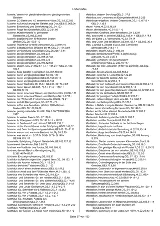 Lorber-Index

Materie, Verein von gleichliebenden und gleichgesinnten              Matthäus; dessen Berufung,GEJ.01.37;5
     Geistern                                                        Matthäus; und Johannes als Evangelisten,Hi.01.S.255
Materie; 2/3 Seele und 1/3 seelenlose Hülse,GEJ.02.232;03            Matthäusevangelium; dessen Geschichte,GEJ.10.157.6 +
Materie; Außenäußerung des Geistes aus Gott,GEJ.07.066;06                 GEJ.01.135.6
Materie; Entstehung und Entwicklung,GEJ.04.103                       Mauer; Roms,Hi.02.S.182.ff
Materie; Folge des Geisterfalls,GEJ.02.231;06                        Mauer; chinesische,HG.01.037.10
Materie; Hülsenmaterie ist gefesteter                                Mayerhofer; Gottfried; über denselben,LGh S.52 ff
     Gotteswille,GEJ.02.232;03                                       Maß; das rechte ist Weisheit,GEJ.02.185.11 + GEJ.01.174.8
Materie; Loslösung von 10 Millionen Seelen                           Maß; der Liebe u.d. Verstandes,HG.02. 79.14
     jährlich,GEJ.08.100;9-10                                        Maß; des Guten und des Bösen,GEJ.07. 53.1 + GEJ.09. 30.1
Materie; Pracht nur für reife Menschen,GEJ.03.014;10                 Maß; u.Größe e.Geistes w.a.s.Liebe u.Weisheit
Materie; Selbstsucht als Ursache der M.,GEJ.04.104;02 ff                  gemessen,BM.048.9-11
Materie; Verwandlung in Geistiges,GEJ.06.226;12-14                   Maßhalten; allgem.,GEJ.01.046.78
Materie; Wesen derselben,GEJ.03.234                                  Maßstab; Betrachtung d.Werke; d.Welt i.Bezug
Materie; Wesen derselben,GEJ.04.057;05                                    a.d.Geist,HG.03. 34.6-8
Materie; Wesen derselben,GEJ.05.070                                  Maßstab; Verhalten; von Geschwistern
Materie; Wesen derselben,GEJ.06.122;06                                    untereinander,GEJ.07.223.16!+17
Materie; allgem.,GEJ.01.002.6 + 4.4 + 191.24 + GEJ.04.103-           Maßstab; der drei Liebearten (1:10:100 Zahl 666),GEJ.02.
     109.ff                                                               77.1.ff
Materie; böse Geister in derselben,GEJ.07.169;09                     Maßstab; dessen Zweck,GEJ.05.184.2
Materie; deren Vergänglichkeit,DW 5/74 S. 189                        Maßstab; einer; für d. Liebe,HG.02.122.20
Materie; deren Vergänglichkeit,GEJ.06.153;09-10                      Maßstab; für Gerichte Gottes; Zahl der
Materie; deren Vergänglichkeit,GEJ.06.154                                 Gerechten,HG.02.266.4+5
Materie; deren Wert,GEJ.08. 35.6 + GEJ.07. 69+73-74.ff               Maßstab; für den Gebrauch von Naturrechten,GS.02.090.2-12
Materie; deren Wesen,GEJ.05. 70.5 + 71.4 + 180.1 +                   Maßstab; für den Grundbesitz,GS.02.090.8-12
     GEJ.09.141.9                                                    Maßstab; für den gerechten Gebrauch v.Kapital,GS.02.091.6-9
Materie; deren innerstes Wesen; ein Gleichnis,GEJ.03.234.1.ff        Maßstab; für die Gottesliebe,GS.02.102.1ff
Materie; deren innerstes Wesen; ein Gleichnis,Nz. S.37.ff +          Maßstab; für geistigen Fortschritt,GEJ.07.223.11
Materie; die; Wohnort f. Freiheitsberaubte,HG.02. 74.21              Maßstab; zahlenmäßiger; der Liebe,GL. S.41+66.ff
Materie; enthält Reingeistiges,GEJ.07.73 - 75                        Maßstab; zur Selbstprüfung,GEJ.05.126.1
Materie; erlöst aus derselben; jährlich 100 Millionen                Medien; d.Gefahr d.ungute Geister z.Narren z.w.,BM.161.34-35
     Seelen,GEJ.08.100;09-10                                         Medien; deren Verheißung für heute,GEJ.06.149.3
Materie; geistig-materieller Konflikt,DW S.16/73/109/176 /           Medien; echte; bildet allein d. Bruderliebe,HG.02.268.7
     1977                                                            Medien; falsche,HG.02.268.8
Materie; ihr weiser Zweck,GEJ.07.170.9                               Medienkult; Aufklärung darüber,HG.02.268.7
Materie; ihr Übergewicht,GEJ.09.181.9-11 + 182.ff                    Meditation in stiller Stunde,Hi.01.295;19
Materie; ist Seelenstoff und Hülsstoff,GEJ.02.232;01                 Meditation, Ruhe des Sabbats ist der höchste Segen
Materie; nichts Vernichtbares in der Schöpfung,GS02.106;07           Meditation, begebt euch zur Ruhe
Materie; und Geist ihr Spannungsverhältnis,GEJ.05. 70+71.ff          Meditation; Andachtszeit der Sammlung,Hi.02.26;13-14
Materie; warum und wann sie Bestand hat,Gg.05.S.29                   Meditation; Auge des Geistes,GS.02.44;14-18
Materie; was sie ist,Nz. S.37.ff+ S.58+ S.79+ S.140+                 Meditation; Bedeutung vom In-sich-gehen,GEJ.09.Anhang
     GEJ.04.103.1.ff                                                      S.329
Materielle; Schöpfung; Folge d. Geisterfalls,GEJ.02.227.12           Meditation; Bleibet daheim in eurem Kämmerlein,Ste 5;19
Materiewelt überwinden,DW S.88/76                                    Meditation; Das Reich Gottes ist inwendig,GEJ.08.18;3
Mathael war Vorläufer des Paulus,GEJ.03.109;12                       Meditation; Ein geistiges Rezept als Wunder ?,GS.02.18;20-23
Mathael; dessen Reich u.Gesetzgebung,GL.                             Meditation; Erlebnisse bei sich behalten,GEJ.02.153;6
     S.397+407+415.ff                                                Meditation; Gebet eines Gotteskindes,GEJ.03.123;3/5
Mathaels Endzeitprophezeiung,GEJ.03.33                               Meditation; Gewissenserforschung,GEJ.07.163;17-18
Matthäus Aufzeichnungen über Jugend Jesu,GEJ.09.152;17               Meditation; Gottesausbildung im Herzen,HG.02.259;14
Matthäus als Apostel Indiens,GEJ.11.S.242                            Meditation; Gottesbegegnung in der Stille des
Matthäus berichtet Tatsachen,GEJ.01.100                                   Gemütes,GEJ.??.8;95
Matthäus durch einen anderen ersetzt,GEJ.10.157;6                    Meditation; Gottesreich im eigenen Herzen,HH.02.278;4
Matthäus schrieb aus den Füßen des Herrn,Hi.01.255;12                Meditation; Herr über sich selbst werden,GEJ.05.133;9
Matthäus wird Schreiber des Herrn,GEJ.01.82;4                        Meditation; Herzensreinheit durch Säuberung,Hi.02.315;4
Matthäus- und Johannes -Ev. am reinsten,GEJ.01.113;10                Meditation; Herzensschau,HG.02.056;5-8+11-12
Matthäus- und Johannes -Ev. sind authentisch,GEJ.02.174;16           Meditation; Herzensverkehr mit seinem
Matthäus- und Johannes -Ev. unter Jesu Leitung,GEJ.01.91;8                Schutzengel,GEJ.02.39;6
Matthäus- und Lukas -Evangelium,GEJ.11.S.271-277                     Meditation; In sich auf dem rechten Weg sein,GEJ.10.120;14
Matthäus-Ev. Schreiber war L'Rabbbas,GEJ.11.S.262                    Meditation; Innere geistige Ruhe,GEJ.01.194;2
Matthäus-Ev. von L'Rabbas,GEJ.11.S.241-242                           Meditation; Inneres erkennen lernen,GEJ.08.87;9
Matthäus-Ev. von L'Rabbas,GEJ.11.S.271-277                           Meditation; Jesu Name im Herzen bewegen,GS.02.13;1-2 +
Matthäus-Ev.; heutiges; Auszug aus                                        16
     Ureveangelium,GEJ.01.134;8                                      Meditation; Lebensreich im Herzenskämmerlein,GEJ.08.61;14
Matthäus-Evangelium; echtes im Himalaya,GEJ.11.S.241-242             Meditation; Sabbatruhe ein paar Stunden am
Matthäus; Nachtpredigt,GEJ.01.221                                         Tag,GEJ.02.150;1
Matthäus; der Apostel u.s.Reise nach Indien,GEJ.10.161.1+2           Meditation; Sammlung in der Liebe zum Herrn,Hi.02.26;13-14

                                                       Seite 97 von 160
 