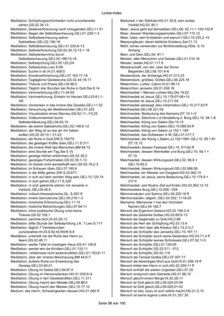 Lorber-Index

Meditation; Schöpfungsschönheiten nicht unvorbereitet               Meduhed = der Stärkste,HG.01.30;8; sein erstes
     sehen,GS.02.34;13                                                   Vorbild,HG.03. 85.1
Meditation; Seelenerforschung nach Untugenden,GEJ.11.51             Meer; Jesus geht auf demselben,GEJ.06. 42.11 + 100-102.ff
Meditation; Segen der Selbstbeschauung,GEJ.01.226;1-3               Meer; dessen Wanderungsperioden,GEJ.07.115.12
Meditation; Selbstbeschauung wahre                                  Meer; totes; sein Entstehen und warum?,GEJ.10.235.2-10
     Sabbatfeier,GEJ.02.166;18                                      Meerjungfauen; deren leibliche Existenz,Sat 21;13
Meditation; Selbstbeschauung,GEJ.01.224;8-13                        Mehl; reines verwenden zur Brotherstellung,HDw. S.10
Meditation; Selbsterforschung,GS.02.30;12-15 + 18                        Anhang
Meditation; Selbsterkenntnis durch                                  Mein; und Dein,GEJ.04. 81.1
     Selbstbeschauung,GEJ.02.188;15-16                              Meister; aller Menschen und Geister,GEJ.01.016.16
Meditation; Selbstprüfung,GEJ.05.125;2/4                            Meister; bester,HG.01.117.9
Meditation; Selbstschau,Lwo S.69                                    Meisterschaft; von der; über der Sinne
Meditation; Suche in dir,Hi.01.408;5                                     Begierden,GEJ.08.151.4-6
Meditation; Sündenerforschung,GEJ.07.163;17-18                      Meisterstück; der Schlange,HG.01.013.23
Meditation; Tagtägliche Geistesruhe,GS.02.44;16-17                  Meisterstück; größtes; Gottes,GEJ.06.225.18
Meditation; Theorie und Praxis,GEJ.04.86;3                          Melanchton; Luther; Calvin,Hi.01.99;13
Meditation; Täglich drei Stunden der Ruhe in Gott,Ste 8;14          Melanchton; jenseits,GS.01.036.18
Meditation; Verinnerlichung,GEJ.11.54-55                            Melchisedek = Meines Lichtes Sitz,Dts 19;02
Meditation; Verinnerlichung; Einkehr im Herzen,GEJ.03.61;1-         Melchisedek ist Jesus,GEJ.10.179;07-08+15
     3/8                                                            Melchisedek ist Jesus,GEJ.10.217;04
Meditation; Versenken in das Innere des Geistes,GEJ.11.52           Melchisedek weissagt Jesu Inkarnation,GEJ.10.217;03 ff
Meditation; Versuchung der Meditierenden,GEJ.01.225                 Melchisedek,GEJ.06.221;04
Meditation; Visualisation eines Sternes,GS.02.11- /15;25            Melchisedek; Bedeutung des Namens,DT.19.1+2
Meditation; Vollkommenheit durch                                    Melchisedek; Gleichnis v.d.Herstellung d. Burg,GEJ.10. 58.1-8
     Selbstentdeckung,GEJ.04.63;10                                  Melchisedek; König von Salem,Dts 15;15
Meditation; als wahre Sabbatruhe,GEJ.02.148;9-12                    Melchisedek; König von Salem,GEJ.10.060;03 ff
Meditation; der Weg ist so wie wir ihn haben                        Melchisedek; König von Salem,JJ 152 + 169
     wollen,GS.02.29;10 + 21-22                                     Melchisedek; das Gottwesen in M.,GEJ.01.017;7
Meditation; die Ruhe in Gott,DW S.155/70                            Melchisedek; der König v.Salem,JJ.152+169+ GEJ.10. 59.1.ff+
Meditation; die geistigen Kräfte üben,GEJ.11.S.311                       DT.15.15
Meditation; die innere Welt des Menschen,BM 84;12                   Melchisedek; dessen Festsaal,GEJ.10. 61+62.ff
Meditation; eine Stunde am Tag,Ste 5;15                             Melchisedek; dessen Weinkeller und Burg,GEJ.10. 59.1 +
Meditation; geistige Höhen erklimmen,GS.02.39;2                          57.10
Meditation; geistiges Fortschreiten,GS.02.35;1-13                   Melchisedek; dessen Wirkungszeit,GEJ.02. 66.6 +
Meditation; im Geiste nicht wankelhalft sein,GS.02.18;2-3                GEJ.10.60.3
Meditation; im Schauen üben,GEJ.07.160;4                            Melchisedek; dessen Wirkungszeit,GEJ.02.066;06
Meditation; in die Stille gehen,DW S.223/71                         Melchisedek; ein Ältester von Ewigkeit,HG.03.362;15
Meditation; in sich auf dem rechten Weg sein,GEJ.10.120;14          Melchisedek; ist Jesus; seine Bedeutung,GEJ.10.179.8 +
Meditation; in sich gehen,GEJ.11.S.329                                   217.4
Meditation; in sich gekehrte stehen mit Jenseits in                 Melchisedek; seit Noahs -Zeit auf Erden,HG.03.362;12-15
     Verbind.,GEJ.04.40;5                                           Melchisedeks Burg,GEJ.10.056 - 059
Meditation; indisch-theosophische,GL. S.297.ff                      Memnonsäulen und Sphinx,GEJ.04.202;16 ff
Meditation; innere Gemütsruhe,GEJ.05.218;1-2                        Memnonsäulen; allgem.,GEJ.04.202. 1+18-20
Meditation; innerliche Erforschung,GEJ.11.15                        Memphis; Memavise = hat den höchsten
Meditation; nützliche Betrachtungen,GEJ.07.64;11                         Namen,GEJ.04.182;7
Meditation; ohne praktische Übung nutzt keine                       Mensch als Eigentum Satans,HG.02.199;3-4
     Theorie,GS.02.105;1                                            Mensch als Gedanke Gottes,HG.03.69;9-13
Meditation; sammle dich,Hi.02.26;13                                 Mensch als Gegensatz zu Gott,HG.2.88
Meditation; stille Stunde der Selbstprüfung J.K. ?,Lwo S.117        Mensch als Herr der Schöpfung,HG.03.13;4
Meditation; täglich 7 Viertelstunden                                Mensch als Herr über alle Kreatur,GEJ.10.213;7
     zurückziehen,Hi.03.S.62;43;WzW S.8                             Mensch als Schöpfer des Jenseits,GEJ.10.187;11
Meditation; unterlaß nie die Ruhe des Herrn zu                      Mensch als Schöpfer durch seine Gedanken,HG.03.71;4 ff
     feiern,GS.02.48;11                                             Mensch als Schöpfer seines Schicksals,GEJ.07.52;1+3
Meditation; weiße Tafel im inseitigen Haus,GS.01.100;8              Mensch als Schöpfer,GEJ.01.140;05
Meditation; werdet wie die Kindlein,GEJ.01.133;11                   Mensch als Schöpfer,GS.02.011 - 012
Meditation; ~erlebnisse nicht weitererzählen,GEJ.01.163;8-11        Mensch als Schöpfer,GS.02.119
Meditation; über der inneren Beschauung,BM 44;6-7                   Mensch als Tempel Gottes,GEJ.07.007;17
Meditation; äußere Ruhe zur Erweckung des                           Mensch als lebendiges Wort aus Gott,Hi.01.206;19 ff
     Geistes,GEJ.03.60;21                                           Mensch bildet den Herrn in sich,HG.02.259;11 ff
Meditation; Übung im Gebet,GEJ.09.87;4                              Mensch enthält die sieben Urgeister,GEJ.07.20
Meditation; Übung im Herzensdenken,HH.01.035;6-9                    Mensch entspricht dem Getreide,HG.01.96;10
Meditation; Übung in den Geisteskräften,GEJ.11.311                  Mensch gleicht einem Berge,Hi.02.28;11
Meditation; Übung macht den Meister,GEJ.04.86;5                     Mensch ist Gott gleich,GEJ.09.024;03-06
Meditation; Übung macht den Meister,GEJ.10.17;10                    Mensch ist Gott gleich,GEJ.09.025;01-02
Medium; des Herrn; Schwierigkeiten dessen,HG.01.060.ff              Mensch ist das; wozu er sich selbst macht,HG.01.2;10
                                                                    Mensch ist seine eigene Liebe,Hi.01.201;30

                                                       Seite 98 von 160
 