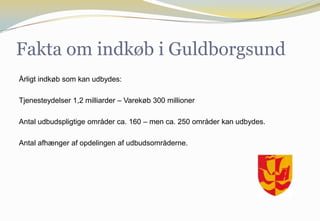 Fakta om indkøb i Guldborgsund
Årligt indkøb som kan udbydes:
Tjenesteydelser 1,2 milliarder – Varekøb 300 millioner
Antal udbudspligtige områder ca. 160 – men ca. 250 områder kan udbydes.
Antal afhænger af opdelingen af udbudsområderne.
 