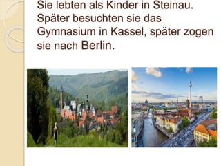 Sie lebten als Kinder in Steinau.
Später besuchten sie das
Gymnasium in Kassel, später zogen
sie nach Berlin.
 