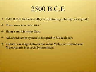 2500 B.C.E 2500 B.C.E the Indus valley civilizations go through an upgrade There were two new cities Harapa and Mohenjo-Daro Advanced sewer system is designed in Mohenjodaro Cultural exchange between the indus Valley civilization and Mesopotamia is especially prominent 