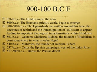 900-100 B.C.E 876 b.c.e- The Hindus invent the zero 800 b.c.e- The Bramans, priestly castle, begin to emerge 800-500 b.c.e - The Upanishads are written around this time; the doctrines of rebirth and the transmigration of souls start to appear, leading to important theological transformations within Hinduism 563 b.c.e – Gautama Siddharta Buddha, the founder of Buddhism, is born somewhere in what is today Nepal 540 b.c.e – Mahavira, the founder of Jainism, is born 537 b.c.e – Cyrus the Eprsian campaigns west of the Indus River 517-509 b.c.e – Darius the Persian defeat 
