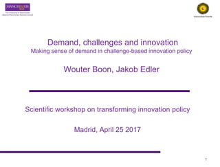 Demand, challenges and innovation
Making sense of demand in challenge-based innovation policy
Wouter Boon, Jakob Edler
Scientific workshop on transforming innovation policy
Madrid, April 25 2017
1
 