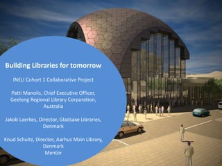 Building Libraries for tomorrow
INELI Cohort 1 Collaborative Project
Patti Manolis, Chief Executive Officer,
Geelong Regional Library Corporation,
Australia

Jakob Laerkes, Director, Gladsaxe Libraries,
Denmark
Knud Schultz, Director, Aarhus Main Library,
Denmark
Mentor

 