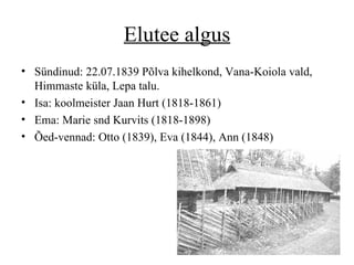 Elutee algus S ü nd inud:  22.07.1839 Põlva kihelkond, Vana-Koiola vald, Himmaste küla, Lepa talu.  Isa:  koolmeister  Jaan Hurt (1818 - 1861) Ema: Marie snd Kurvits   (1818 - 1898) Õed-vennad: Otto (1839), Eva (1844), Ann (1848)  