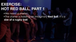 EXERCISE: 
HOT RED BALL, PART 1
•We need a starter
•The starter is holding an imaginary Red Ball, it’s a
size of a rugby ball 
 
 
 
 
 
 