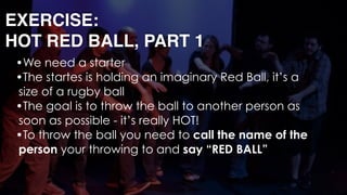 EXERCISE: 
HOT RED BALL, PART 1
•We need a starter
•The startes is holding an imaginary Red Ball, it’s a
size of a rugby ball
•The goal is to throw the ball to another person as
soon as possible - it’s really HOT!
•To throw the ball you need to call the name of the
person your throwing to and say “RED BALL” 
 
 