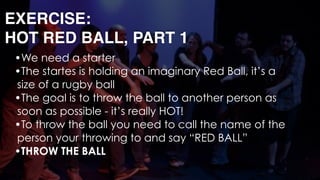 EXERCISE: 
HOT RED BALL, PART 1
•We need a starter
•The startes is holding an imaginary Red Ball, it’s a
size of a rugby ball
•The goal is to throw the ball to another person as
soon as possible - it’s really HOT!
•To throw the ball you need to call the name of the
person your throwing to and say “RED BALL”
•THROW THE BALL 
 