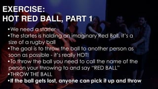 EXERCISE: 
HOT RED BALL, PART 1
•We need a starter
•The startes is holding an imaginary Red Ball, it’s a
size of a rugby ball
•The goal is to throw the ball to another person as
soon as possible - it’s really HOT!
•To throw the ball you need to call the name of the
person your throwing to and say “RED BALL”
•THROW THE BALL
•If the ball gets lost, anyone can pick it up and throw
 