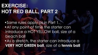 EXERCISE: 
HOT RED BALL, PART 2
•Same rules apply as in Part 1.
•At any point of time the starter can
introduce a HOT YELLOW ball, size of a
beach ball
•As a stretch, the starter can introduce a
VERY HOT GREEN ball, size of a tennis ball
 