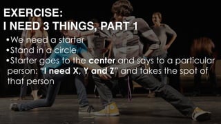 EXERCISE: 
I NEED 3 THINGS, PART 1
•We need a starter
•Stand in a circle
•Starter goes to the center and says to a particular
person: “I need X, Y and Z” and takes the spot of
that person 
 
 
 