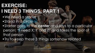 EXERCISE: 
I NEED 3 THINGS, PART 1
•We need a starter
•Stand in a circle
•Starter goes to the center and says to a particular
person: “I need X, Y and Z” and takes the spot of
that person
•Try to keep these 3 things somehow related 
 
 