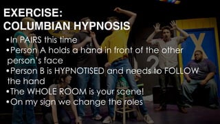 •In PAIRS this time
•Person A holds a hand in front of the other
person’s face
•Person B is HYPNOTISED and needs to FOLLOW
the hand
•The WHOLE ROOM is your scene!
•On my sign we change the roles 
EXERCISE: 
COLUMBIAN HYPNOSIS
 