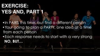 •In PAIRS this time, but find a different person
•Your going to plan a PARTY, one idea at a time
from each person
•Each response needs to start with a very strong 
NO, BUT… 
EXERCISE: 
YES AND, PART 1
 