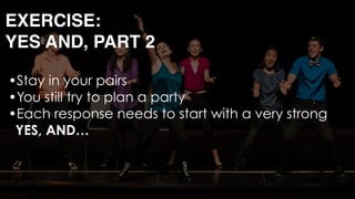 •Stay in your pairs
•You still try to plan a party
•Each response needs to start with a very strong 
YES, AND… 
 
EXERCISE: 
YES AND, PART 2
 
