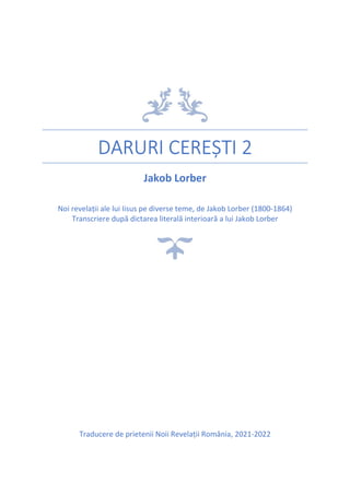 DARURI CEREȘTI 2
Jakob Lorber
Noi revelații ale lui Iisus pe diverse teme, de Jakob Lorber (1800-1864)
Transcriere după dictarea literală interioară a lui Jakob Lorber
Traducere de prietenii Noii Revelații România, 2021-2022
 