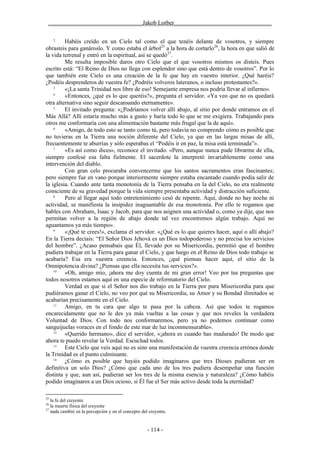 ________________________________Jakob Lorber_________________________________

     2
         Habéis creído en un Cielo tal como el que tenéis delante de vosotros, y siempre
obrasteis para ganároslo. Y como estaba el árbol25 a la hora de cortarlo26, la hora en que salió de
la vida terrenal y entró en la espiritual, así se quedó27.
         Me resulta imposible daros otro Cielo que el que vosotros mismos os disteis. Pues
escrito está: “El Reino de Dios no llega con esplendor sino que está dentro de vosotros”. Por lo
que también este Cielo es una creación de la fe que hay en vuestro interior. ¿Qué haréis?
¿Podéis desprenderos de vuestra fe? ¿Podréis volveros luteranos, o incluso protestantes?».
    3
         «¡La santa Trinidad nos libre de eso! Semejante empresa nos podría llevar al infierno».
    4
         «Entonces, ¿qué es lo que queréis?», pregunta el servidor. «Ya veo que no os quedará
otra alternativa sino seguir descansando eternamente».
    5
         El invitado pregunta: «¿Podríamos volver allí abajo, al sitio por donde entramos en el
Más Allá? Allí estaría mucho más a gusto y haría todo lo que se me exigiera. Trabajando para
otros me conformaría con una alimentación bastante más frugal que la de aquí».
    6
         «Amigo, de todo esto se tanto como tú, pero todavía no comprendo cómo es posible que
no tuvieras en la Tierra una noción diferente del Cielo, ya que en las largas misas de allí,
frecuentemente te aburrías y sólo esperabas el “Podéis ir en paz, la misa está terminada”».
    7
         «Es así como dices», reconoce el invitado. «Pero, aunque nunca pude librarme de ella,
siempre confesé esa falta fielmente. El sacerdote la interpretó invariablemente como una
intervención del diablo.
         Con gran celo procuraba convencerme que los santos sacramentos eran fascinantes;
pero siempre fue en vano porque interiormente siempre estaba encantado cuando podía salir de
la iglesia. Cuando ante tanta monotonía de la Tierra pensaba en la del Cielo, no era realmente
consciente de su gravedad porque la vida siempre presentaba actividad y distracción suficiente.
    8
         Pero al llegar aquí todo entretenimiento cesó de repente. Aquí, donde no hay noche ni
actividad, se manifiesta la insipidez inaguantable de esa monotonía. Por ello te rogamos que
hables con Abraham, Isaac y Jacob, para que nos asignen una actividad o, como ya dije, que nos
permitan volver a la región de abajo donde tal vez encontremos algún trabajo. Aquí no
aguantamos ya más tiempo».
    9
         «¡Qué te crees!», exclama el servidor. «¿Qué es lo que quieres hacer, aquí o allí abajo?
En la Tierra decíais: “El Señor Dios Jehová es un Dios todopoderoso y no precisa los servicios
del hombre”. ¿Acaso pensabais que Él, llevado por su Misericordia, permitió que el hombre
pudiera trabajar en la Tierra para ganar el Cielo, y que luego en el Reino de Dios todo trabajo se
acabaría? Esa era vuestra creencia. Entonces, ¿qué piensas hacer aquí, el sitio de la
Omnipotencia divina? ¿Piensas que ella necesita tus servicios?».
    10
         «Oh, amigo mío, ¡ahora me doy cuenta de mi gran error! Veo por tus preguntas que
todos nosotros estamos aquí en una especie de reformatorio del Cielo.
         Verdad es que si el Señor nos dio trabajo en la Tierra por pura Misericordia para que
pudiéramos ganar el Cielo, no veo por qué su Misericordia, su Amor y su Bondad ilimitados se
acabarían precisamente en el Cielo.
    11
         Amigo, en tu cara que algo te pasa por la cabeza. Así que todos te rogamos
encarecidamente que no le des ya más vueltas a las cosas y que nos reveles la verdadera
Voluntad de Dios. Con todo nos conformaremos, pero ya no podemos continuar como
sanguijuelas voraces en el fondo de este mar de luz inconmensurable».
    12
         «Querido hermano», dice el servidor, «¡ahora es cuando has madurado! De modo que
ahora te puedo revelar la Verdad. Escuchad todos.
    13
         Este Cielo que veis aquí no es sino una manifestación de vuestra creencia errónea donde
la Trinidad es el punto culminante.
    14
         ¿Cómo es posible que hayáis podido imaginaros que tres Dioses pudieran ser en
definitiva un solo Dios? ¿Cómo que cada uno de los tres pudiera desempeñar una función
distinta y que, aun así, pudieran ser los tres de la misma esencia y naturaleza? ¿Cómo habéis
podido imaginaros a un Dios ocioso, si Él fue el Ser más activo desde toda la eternidad?

25
   la fe del creyente
26
   la muerte física del creyente
27
   nada cambió en la percepción y en el concepto del creyente.


                                                    - 114 -
 