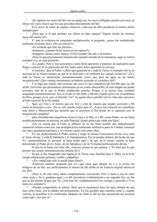 ________________________________Jakob Lorber_________________________________

   7
         «Si capturas los rayos del Sol con un espejo así, los rayos reflejados pueden provocar un
efecto mil veces mayor que los que proceden directamente del Sol.
    8
         Si te sirves de miles de espejos cóncavos, cada uno de ellos producirá el mismo efecto
multiplicador.
    9
         ¿Pero qué es lo que produce ese efecto en tales espejos? Siguen siendo los mismos
rayos del mismo Sol.
    10
         Y, ante la evidencia de semejante multiplicación, te pregunto: ¿acaso fue multiplicado
realmente el mismo Sol o sólo sus efectos?».
         «Es evidente que sólo los efectos».
         «Entonces, ¿cuántos Soles tenías en tus espejos?».
         «Imágenes, tantas como espejos. El Sol siempre fue uno y el mismo».
    11
         «Pues lo que precisamente muestra este ejemplo tomado de la naturaleza, aquí se vuelve
realidad viva, en toda plenitud».
    12
         «Lo acepto. Pero si nos acercamos a estos Soles aparentes y tratamos de analizarlos para
llegar a conocer el ser particular del Sol, todos estos Soles aparentes no sirven».
    13
         «Correcto», dice el Padre. «¿Pero qué ganaríais tú y toda la Tierra si el propio Sol se os
acercara de la misma manera en que tú te acercaste a él mediante los espejos cóncavos? ¡Tú y
toda la Tierra os disolveríais instantáneamente como una gota de agua en un hierro
incandescente! ¿Qué ventaja encontrarías en haberte acercado al verdadero Sol?
    14
         Y te digo que mucho más extremo aún sería el caso tratándose del Sol Mío que ves ahí
arriba. Este tiene que permanecer eternamente en un centro inaccesible, al cual ningún ser puede
acercarse más de lo que el Orden establecido permite. Porque si se acerca mas, resultará
aniquilado instantáneamente. Eso es lo que le fue dicho a Moisés cuando quiso ver el semblante
de Dios, porque en su caso el término “ver” no quería decir percibir con la vista sino acercarse
al Ente esencial de la Divinidad.
    15
         Aquí soy Uno y el mismo que ese Sol, y esto de manera que puedes acercarte a Mí
como un hermano a otro. ¿No es esto mucho mejor para ti? ¿Acaso esta solución no manifiesta
más Amor y Misericordia que permitir que te acercaras al Sol donde no te esperaría sino la
aniquilación completa?
    16
         ¡Que felicidad más imperfecta serían la tuya y la Mía, si a Mí -como Padre- no me fuera
posible presentarme en persona, en toda Plenitud, donde quiera que estén mis hijos!
    17
         ¡Ten en cuenta que el Cielo es infinito! Si no me fuera posible una multiplicación
sustancial infinita como esa, una multiplicación totalmente inofensiva para mi Unidad, entonces
mis hijos quedarían huérfanos y Yo mismo estaría solo entre ellos.
    18
         Yo soy perfectamente el Padre mismo y tengo la misma Consciencia divina viva, todo
el Amor divino, y toda la Sabiduría y la Omnipotencia. Eso lo puedes deducir del hecho de que
Yo -sustancialmente en persona- te haya traído aquí y de que en el mismo camino te haya
demostrado el Poder de mi Amor, de mi Sabiduría y de mi Voluntad perfectamente divina.
         Si aún no te basta con todo ello, entonces piensa lo que quieras, y Yo haré que lo que
pienses sea creado instantáneamente delante de ti.
    19
         Sé que te has imaginado una región de la Tierra, muy familiar para ti. Mira, ya te la he
creado enteramente perfecta, visible y palpable».
    20
         «¡En verdad esto sólo lo puede hacer Dios!».
         «Entonces también aceptarás que Yo -que estoy aquí delante de ti y te revelo los
milagros de mi Ser- soy perfectamente el mismo de allí arriba en mi Esencia original eterna en
ese Sol».
    21
         «Pues sí, de esto estoy ahora completamente convencido. Pero si fuera a una de estas
otras casas y Tú te quedaras aquí, y si allí encontrase evidentemente a un segundo Ser -un Ser
que es del mismo Origen que Tú- ¿será este Ser verdaderamente Uno contigo y parecido a Ti en
todos los sentidos?».
    22
         «Puedes comprobarlo tú mismo. Haré que te encuentres lejos de aquí, delante de una
casa cómo estas, con la rapidez del pensamiento. Yo me quedaré aquí mientras tanto y, cuando
vuelvas, la asamblea te lo confirmará. Después me dirás si allí me has encontrado tan perfecto
como aquí. ¡Así que ve!



                                           - 132 -
 