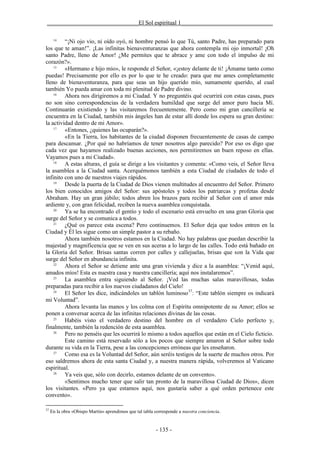 _______________________________El Sol espiritual 1_______________________________

      14
         “¡Ni ojo vio, ni oído oyó, ni hombre pensó lo que Tú, santo Padre, has preparado para
los que te aman!”. ¡Las infinitas bienaventuranzas que ahora contempla mi ojo inmortal! ¡Oh
santo Padre, lleno de Amor! ¿Me permites que te abrace y ame con todo el impulso de mi
corazón?».
    15
         «Hermano e hijo mío», le responde el Señor, «¡estoy delante de ti! ¡Ámame tanto como
puedas! Precisamente por ello es por lo que te he creado: para que me ames completamente
lleno de bienaventuranza, para que seas un hijo querido mío, sumamente querido, al cual
también Yo pueda amar con toda mi plenitud de Padre divino.
    16
         Ahora nos dirigiremos a mi Ciudad. Y no preguntéis qué ocurrirá con estas casas, pues
no son sino correspondencias de la verdadera humildad que surge del amor puro hacia Mí.
Continuarán existiendo y las visitaremos frecuentemente. Pero como mi gran cancillería se
encuentra en la Ciudad, también mis ángeles han de estar allí donde los espera su gran destino:
la actividad dentro de mi Amor».
    17
         «Entones, ¿quienes las ocuparán?».
         «En la Tierra, los habitantes de la ciudad disponen frecuentemente de casas de campo
para descansar. ¿Por qué no habríamos de tener nosotros algo parecido? Por eso os digo que
cada vez que hayamos realizado buenas acciones, nos permitiremos un buen reposo en ellas.
Vayamos pues a mi Ciudad».
    18
         A estas alturas, el guía se dirige a los visitantes y comenta: «Como veis, el Señor lleva
la asamblea a la Ciudad santa. Acerquémonos también a esta Ciudad de ciudades de todo el
infinito con uno de nuestros viajes rápidos.
    19
         Desde la puerta de la Ciudad de Dios vienen multitudes al encuentro del Señor. Primero
los bien conocidos amigos del Señor: sus apóstoles y todos los patriarcas y profetas desde
Abraham. Hay un gran júbilo; todos abren los brazos para recibir al Señor con el amor más
ardiente y, con gran felicidad, reciben la nueva asamblea conquistada.
    20
         Ya se ha encontrado el gentío y todo el escenario está envuelto en una gran Gloria que
surge del Señor y se comunica a todos.
    21
         ¿Qué os parece esta escena? Pero continuemos. El Señor deja que todos entren en la
Ciudad y Él les sigue como un simple pastor a su rebaño.
         Ahora también nosotros estamos en la Ciudad. No hay palabras que puedan describir la
majestad y magnificencia que se ven en sus aceras a lo largo de las calles. Todo está bañado en
la Gloria del Señor. Brisas santas corren por calles y callejuelas, brisas que son la Vida que
surge del Señor en abundancia infinita.
    22
         Ahora el Señor se detiene ante una gran vivienda y dice a la asamblea: “¡Venid aquí,
amados míos! Esta es nuestra casa y nuestra cancillería; aquí nos instalaremos”.
    23
         La asamblea entra siguiendo al Señor. ¡Ved las muchas salas maravillosas, todas
preparadas para recibir a los nuevos ciudadanos del Cielo!
    24
         El Señor les dice, indicándoles un tablón luminoso 37: “Este tablón siempre os indicará
mi Voluntad”.
         Ahora levanta las manos y los colma con el Espíritu omnipotente de su Amor; ellos se
ponen a conversar acerca de las infinitas relaciones divinas de las cosas.
    25
         Habéis visto el verdadero destino del hombre en el verdadero Cielo perfecto y,
finalmente, también la redención de esta asamblea.
    26
         Pero no penséis que les ocurrirá lo mismo a todos aquellos que están en el Cielo ficticio.
         Este camino está reservado sólo a los pocos que siempre amaron al Señor sobre todo
durante su vida en la Tierra, pese a las concepciones erróneas que les enseñaron.
    27
         Como esa es la Voluntad del Señor, aún seréis testigos de la suerte de muchos otros. Por
eso saldremos ahora de esta santa Ciudad y, a nuestra manera rápida, volveremos al Vaticano
espiritual.
    28
         Ya veis que, sólo con decirlo, estamos delante de un convento».
         «Sentimos mucho tener que salir tan pronto de la maravillosa Ciudad de Dios», dicen
los visitantes. «Pero ya que estamos aquí, nos gustaría saber a qué orden pertenece este
convento».

37
     En la obra «Obispo Martín» aprendimos que tal tabla corresponde a nuestra conciencia.


                                                         - 135 -
 