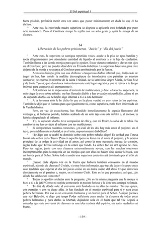 _______________________________El Sol espiritual 1_______________________________


fuera posible, preferiría morir otra vez antes que poner mínimamente en duda lo que él ha
dicho».
   15
        Ante eso, la reverenda madre superiora se dispone a aplicarle otra bofetada por puro
celo monástico. Pero el Confesor rompe la rejilla con un solo gesto y quita la monja de su
alcance.


                                            64
             Liberación de las pobres prisioneras. “Juicio” y “día del juicio”
   1
         Ante esto, la superiora se santigua repetidas veces, acude a la pila de agua bendita y
rocía diligentemente con abundante cantidad de líquido al confesor y a la hija de confesión.
También llama a las demás monjas para que le ayuden. Estas vienen corriendo y clavan sus ojos
en el Confesor, pero no pueden descubrir en Él nada diabólico. La superiora hace una gran cruz
delante de la monja y se acerca al Confesor para arrebatársela por la fuerza.
         Al mismo tiempo grita con vos chillona: «Asqueroso diablo infernal que, disfrazado de
ángel de luz, has tenido la maldita desvergüenza de introducirte con patrañas en nuestro
santuario: ¡te ordeno en nombre de la santa Trinidad, de la santísima virgen María, de San José
y de Santa Teresa, que abandones instantáneamente este lugar sagrado y que te retires a tu fuego
infernal para quemarte allí eternamente!».
    2
         Al Confesor no le impresiona el torrente de maldiciones, y dice: «Escucha, superiora, la
más ciega de este pobre rebaño: me has llamado diablo y has evocado mi perdición; ¡dime si yo
-tu supuesto diablo- os he hecho algo infernal a ti o a esta hermana!
    3
         A la hermana sólo le he dicho lo que es la plena verdad en este reino de los espíritus.
También le dije que te llamara para que igualmente tú, como superiora, estés bien informada de
la Verdad divina.
         Pero, en vez de escucharme, has blandido inmediatamente la espada llameante del
verdugo y, si hubieras podido, habrías acabado de un solo tajo con esta infeliz o, al menos, la
habrías despachado al infierno.
    4
         Yo, tu supuesto diablo, tuve compasión de ella y, con mi Poder, la salvé de tu rabia. En
cambio tú me has enviado al infierno con tus maldiciones.
    5
         Si comparamos nuestros corazones, ¿en cuál de los dos hay más amor al prójimo: en el
tuyo, pretendidamente celestial, o en el mío, supuestamente diabólico?
    6
         ¡Te digo que se acabó tu dominio sobre este pobre rebaño ciego! Es verdad que Teresa
fundó esta orden en la Tierra. Pero en aquella época su lema era el amor al prójimo, y la norma
principal de la orden la actividad en el amor, así como la muy necesaria pureza de corazón,
reglas todas que Teresa introdujo en la orden que fundó. La orden fue así del agrado de Dios.
Pero tus reglas, junto con una clausura extremadamente severa, con las muchas oraciones
incomprensibles para la mayoría de las monjas que con ellas no hacen sino cansar la boca, son
un horror para el Señor. Sobre todo cuando una superiora como tú está dominada por el afán de
mando.
    7
         ¿Acaso oíste alguna vez en la Tierra que hubiera también conventos en el mundo
espiritual, además de clausura? Creíais, si estoy bien informado, que tras de dejar el cuerpo atrás
sólo tendríais que esperar el día del juicio como en un dulce sueño del alma. O que entraríais
directamente en el paraíso o, mejor, en el mismo Cielo. Esto es lo que pensabais, así que, ¿de
dónde ha salido este convento?
    8
         Todas os quedáis aleladas ante la pregunta. ¿No es la misma pregunta que la monja te
hizo a ti, a la jefa? Como no supiste contestarle te pusiste furiosa y le diste una amarga bofetada.
    9
         Te diré de dónde sale: el convento está fundado en tu afán de mandar. Tú eres quien,
con patrañas y con tu ciego afán, lo has fundado en el mundo espiritual para ti y para estas
pobres hermanas. Por eso es un convento fantasma y un horror para el Señor. Aunque pienses
que soy Belcebú, te digo que tengo Poder suficiente para anular la clausura de todas estas
pobres hermanas y para darles la libertad, dejándote sola en él hasta que tal vez llegues a
entender que este convento de clausura es una idea errónea del espíritu, sin nada verdadero ni
bueno.


                                                - 139 -
 