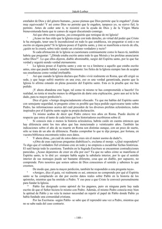 ________________________________Jakob Lorber_________________________________


estafador de Dios y del género humano, ¿acaso piensas que Dios permite que le engañen? ¡Estás
muy equivocado! Y así como Dios no permite que le engañen, tampoco yo, su siervo fiel, lo
permito. Antes de ceder ante ti, te resistiré con la ayuda de Dios y de la Virgen María
bienaventurada hasta que te canses de seguir discutiendo conmigo.
         Así que obra como quieras, ¡no conseguirás que reniegue de mi Iglesia!
    3
         ¿Acaso no has oído que la Iglesia exige con todo derecho, en virtud del poder que Cristo
le ha otorgado, tener una fe incondicional en todo lo que establezca, sin preguntar si está o no
escrito en alguna parte? Si la Iglesia posee el Espíritu santo, y éste se manifiesta a través de ella,
¿quién no la creerá, sobre todo siendo un cristiano verdadero y recto?
         Si cada afirmación de la Iglesia se cuestionara continuamente como lo haces tú, también
habría que preguntar: “¿Dónde estaba escrito antes todo lo que Moisés y los profetas anunciaron
sobre Dios?”. Lo que ellos dijeron, diablo abominable, surgió del Espíritu santo, por lo que fue
verdad y seguirá siendo verdad eternamente.
    4
         La Iglesia posee el Espíritu santo y este no va a limitarse a aquello que estaba escrito
antes, sino que puede hablar y enseñar libremente: los fieles de la Iglesia siempre han de aceptar
sus enseñanzas como verdad irrefutable.
    5
         Así que cuando la Iglesia declara que Pedro vivió realmente en Roma, que allí erigió su
sede, y que luego sufrió martirio en una cruz, eso es una verdad garantizada, puesto que la
Iglesia lo afirma estando en plena posesión del Espíritu santo. Esta es la prueba que me has
pedido.
         ¡Y ahora abandona este lugar, tal como tú mismo te has comprometido a hacerlo! En
realidad, no tenía ni mucho menos la obligación de darte esta explicación, ¡pero aun así te la he
dado, para tu mayor perdición!».
         Dice el guía: «Amigo desgraciadamente ofuscado. Ya que me hablas del Espíritu santo
con semejante seguridad, te pregunto cómo es posible que haya podido equivocarse tanto sobre
Pedro, las informaciones acerca del cuál proceden de los diversos profetas eclesiásticos, todos
inspirados por el Espíritu santo según tu propia declaración.
         Tú mismo acabas de decir que Pedro estuvo tres años en Roma. Puedo decirte al
respecto que estoy al tanto de cada letra que los historiadores escribieron sobre él.
    7
         Si conoces más o menos la historia eclesiástica, habrás caído en cuenta entonces que
hay diferencia entre los tres años que has mencionado y veinticuatro años. También las
indicaciones sobre el año de su muerte en Roma son distintas aunque, con un poco de suerte,
sólo se trata de un año de diferencia. Puedes comprobar lo que te dije porque, por fortuna, en
vuestra biblioteca encontrarás todos esos datos.
    8
         Y ahora dime, ¿en cuál de estos datos crees sin el menor asomo de duda?».
         «¡Otra de esas capciosas preguntas diabólicas!», exclama el monje. «¿Qué responderte?
Te digo que el verdadero fiel cristiano cree en todo y no empieza a escudriñar fechas históricas.
El sutil hereje todo lo cuestiona. También en la Sagrada Escritura se encuentran contradicciones
parecidas. ¿Acaso dejaremos de creer en ella por eso? Ya que no sabes cómo se manifiesta el
Espíritu santo, te lo diré yo: siempre habla según la sabiduría interior, por lo que el sentido
interior de sus mensajes puede ser bastante diferente, cosa que un diablo, por supuesto, no
comprende. Pero nosotros que somos sabios de Dios conocemos el sentido y sabemos lo que
creemos.
         De modo que, para tu mayor perdición, también he respondido a esta pregunta tuya».
    9
         «Amigo», dice el guía, «si realmente es así, entonces no comprendo por qué el Espíritu
santo se ha complacido en dar por escrito datos reales sobre Pablo en la historia de los
apóstoles, mientras que ha omitido a Pedro. Y eso pese a que Cristo le convocó personalmente
para fundar la Iglesia.
    10
         Pablo fue designado como apóstol de los paganos, pero en ninguna parte hay nada
escrito de que el Señor hiciera lo mismo con Pedro. Además, el mismo Pedro conocía muy bien
la aptitud de Pablo y no veía la menor necesidad en repetir el papel de Pablo donde Pablo ya
había fundado una comunidad cristiana.
         Por las Escrituras -según Pablo- se sabe que él reprendió una vez a Pedro, mientras que
no se sabe nada del caso contrario.



                                             - 148 -
 