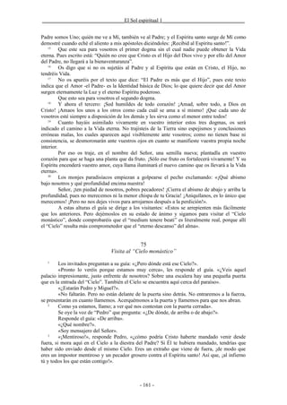 _______________________________El Sol espiritual 1_______________________________


Padre somos Uno; quién me ve a Mí, también ve al Padre; y el Espíritu santo surge de Mí como
demostré cuando eché el aliento a mis apóstoles diciéndoles: ¡Recibid al Espíritu santo!”.
    15
          Que este sea para vosotros el primer dogma sin el cual nadie puede obtener la Vida
eterna. Pues escrito está: “Quién no cree que Cristo es el Hijo del Dios vivo y por ello del Amor
del Padre, no llegará a la bienaventuranza”.
    16
          Os digo que si no os sujetáis al Padre y al Espíritu que están en Cristo, el Hijo, no
tendréis Vida.
    17
          No os apuréis por el texto que dice: “El Padre es más que el Hijo”, pues este texto
indica que el Amor -el Padre- es la Identidad básica de Dios; lo que quiere decir que del Amor
surgen eternamente la Luz y el eterno Espíritu poderoso.
          Que esto sea para vosotros el segundo dogma.
    18
          Y ahora el tercero: ¡Sed humildes de todo corazón! ¡Amad, sobre todo, a Dios en
Cristo! ¡Amaos los unos a los otros como cada cuál se ama a sí mismo! ¡Que cada uno de
vosotros esté siempre a disposición de los demás y les sirva como el menor entre todos!
    19
          Cuanto hayáis asimilado vivamente en vuestro interior estos tres dogmas, os será
indicado el camino a la Vida eterna. No trajisteis de la Tierra sino espejismos y conclusiones
erróneas malas, los cuales aparecen aquí visiblemente ante vosotros; como no tienen base ni
consistencia, se desmoronarán ante vuestros ojos en cuanto se manifieste vuestra propia noche
interior.
          Por eso os traje, en el nombre del Señor, una semilla nueva; plantadla en vuestro
corazón para que se haga una planta que da fruto. ¡Sólo ese fruto os fortalecerá vivamente! Y su
Espíritu encenderá vuestro amor, cuya llama iluminará el nuevo camino que os llevará a la Vida
eterna».
    20
          Los monjes paradisíacos empiezan a golpearse el pecho exclamando: «¡Qué abismo
bajo nosotros y qué profundidad encima nuestra!
          Señor, ¡ten piedad de nosotros, pobres pecadores! ¡Cierra el abismo de abajo y arriba la
profundidad, pues no merecemos ni la menor chispa de tu Gracia! ¡Aniquílanos, es lo único que
merecemos! ¡Pero no nos dejes vivos para arrojarnos después a la perdición!».
          A estas alturas el guía se dirige a los visitantes: «Estos se arrepienten más fácilmente
que los anteriores. Pero dejémoslos en su estado de ánimo y sigamos para visitar el “Cielo
monástico”, donde comprobaréis que el “medium tenere beati” es literalmente real, porque allí
el “Cielo” resulta más comprometedor que el “eterno descanso” del alma».


                                              75
                                 Visita al “Cielo monástico”
   1
         Los invitados preguntan a su guía: «¿Pero dónde está ese Cielo?».
         «Pronto lo veréis porque estamos muy cerca», les responde el guía. «¿Veis aquel
palacio impresionante, justo enfrente de nosotros? Sobre una escalera hay una pequeña puerta
que es la entrada del “Cielo”. También el Cielo se encuentra aquí cerca del paraíso».
         «¿Estarán Pedro y Miguel?».
         «No faltarán. Pero no están delante de la puerta sino detrás. No entraremos a la fuerza,
se presentarán en cuanto llamemos. Acerquémonos a la puerta y llamemos para que nos abran.
    2
         Como ya estamos, llamo; a ver qué nos contestan con la puerta cerrada».
         Se oye la voz de “Pedro” que pregunta: «¿De dónde, de arriba o de abajo?».
         Responde el guía: «De arriba».
         «¿Qué nombre?».
         «Soy mensajero del Señor».
    3
         «¡Mentiroso!», responde Pedro, «¿cómo podría Cristo haberte mandado venir desde
fuera, si mora aquí en el Cielo a la diestra del Padre? Si Él te hubiera mandado, tendrías que
haber sido enviado desde el mismo Cielo. Eres un extraño que viene de fuera, ¡de modo que
eres un impostor mentiroso y un pecador grosero contra el Espíritu santo! Así que, ¡al infierno
tú y todos los que están contigo!».



                                               - 161 -
 