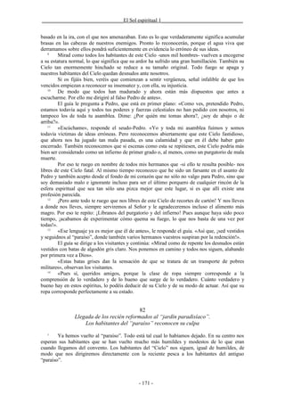 _______________________________El Sol espiritual 1_______________________________


basado en la ira, con el que nos amenazaban. Esto es lo que verdaderamente significa acumular
brasas en las cabezas de nuestros enemigos. Pronto lo reconocerán, porque el agua viva que
derramamos sobre ellos pondrá suficientemente en evidencia lo erróneo de sus ideas.
    9
         Mirad como todos los habitantes de este Cielo -unos mil hombres- vuelven a encogerse
a su estatura normal, lo que significa que su ardor ha sufrido una gran humillación. También su
Cielo tan enormemente hinchado se reduce a su tamaño original. Todo fuego se apaga y
nuestros habitantes del Cielo quedan desnudos ante nosotros.
         Si os fijáis bien, veréis que comienzan a sentir vergüenza, señal infalible de que los
vencidos empiezan a reconocer su insensatez y, con ella, su injusticia.
    10
         De modo que todos han madurado y ahora están más dispuestos que antes a
escucharme. Por ello me dirigiré al falso Pedro de antes».
         El guía le pregunta a Pedro, que está en primer plano: «Como ves, pretendido Pedro,
estamos todavía aquí y todos tus poderes y fuerzas celestiales no han podido con nosotros, ni
tampoco los de toda tu asamblea. Dime: ¿Por quién me tomas ahora?, ¿soy de abajo o de
arriba?».
    11
         «Escúchame», responde el seudo-Pedro. «Yo y toda mi asamblea fuimos y somos
todavía víctimas de ideas erróneas. Pero reconocemos abiertamente que este Cielo fastidioso,
que ahora nos ha jugado tan mala pasada, es una calamidad y que en él debe haber gato
encerrado. También reconocemos que si escenas como esta se repitiesen, este Cielo podría más
bien ser considerado como un infierno de primer grado o, al menos, como un purgatorio de mala
muerte.
         Por eso te ruego en nombre de todos mis hermanos que -si ello te resulta posible- nos
libres de este Cielo fatal. Al mismo tiempo reconozco que he sido un farsante en el asunto de
Pedro y también acepto desde el fondo de mi corazón que no sólo no valgo para Pedro, sino que
soy demasiado malo e ignorante incluso para ser el último porquero de cualquier rincón de la
esfera espiritual que sea tan sólo una pizca mejor que este lugar, si es que allí existe una
profesión parecida.
    12
         ¡Pero ante todo te ruego que nos libres de este Cielo de recortes de cartón! Y nos lleves
a donde nos lleves, siempre serviremos al Señor y le agradeceremos incluso el alimento más
magro. Por eso te repito: ¡Líbranos del purgatorio y del infierno! Pues aunque haya sido poco
tiempo, ¡acabamos de experimentar cómo quema su fuego, lo que nos basta de una vez por
todas!».
    13
         «Ese lenguaje ya es mejor que él de antes», le responde el guía. «Así que, ¡sed vestidos
y seguidnos al “paraíso”, donde también varios hermanos vuestros suspiran por la redención!».
         El guía se dirige a los visitantes y continúa: «Mirad como de repente los desnudos están
vestidos con batas de algodón gris claro. Nos ponemos en camino y todos nos siguen, alabando
por primera vez a Dios».
         «Estas batas grises dan la sensación de que se tratara de un transporte de pobres
militares», observan los visitantes.
    14
         «Pues sí, queridos amigos, porque la clase de ropa siempre corresponde a la
comprensión de lo verdadero y de lo bueno que surge de lo verdadero. Cuánto verdadero y
bueno hay en estos espíritus, lo podéis deducir de su Cielo y de su modo de actuar. Así que su
ropa corresponde perfectamente a su estado.


                                            82
                Llegada de los recién reformados al “jardín paradisíaco”.
                    Los habitantes del “paraíso” reconocen su culpa
   1
        Ya hemos vuelto al “paraíso”. Todo está tal cual lo habíamos dejado. En su centro nos
esperan sus habitantes que se han vuelto mucho más humildes y modestos de lo que eran
cuando llegamos del convento. Los habitantes del “Cielo” nos siguen, igual de humildes, de
modo que nos dirigiremos directamente con la reciente pesca a los habitantes del antiguo
“paraíso”.



                                               - 171 -
 