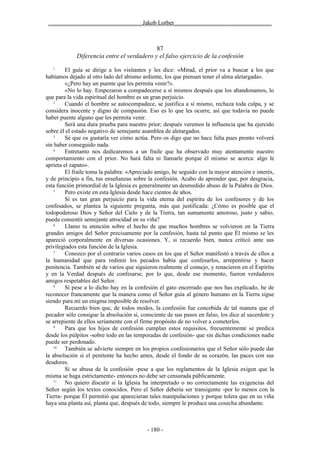 ________________________________Jakob Lorber_________________________________



                                            87
             Diferencia entre el verdadero y el falso ejercicio de la confesión
   1
         El guía se dirige a los visitantes y les dice: «Mirad, el prior va a buscar a los que
habíamos dejado al otro lado del abismo ardiente, los que piensan tener el alma aletargada».
         «¿Pero hay un puente que les permita venir?».
         «No lo hay. Empezaron a compadecerse a sí mismos después que los abandonamos, lo
que para la vida espiritual del hombre es un gran perjuicio.
    2
         Cuando el hombre se autocompadece, se justifica a sí mismo, rechaza toda culpa, y se
considera inocente y digno de compasión. Eso es lo que les ocurre, así que todavía no puede
haber puente alguno que les permita venir.
         Será una dura prueba para nuestro prior; después veremos la influencia que ha ejercido
sobre él el estado negativo de semejante asamblea de aletargados.
    3
         Sé que os gustaría ver cómo actúa. Pero os digo que no hace falta pues pronto volverá
sin haber conseguido nada.
    4
         Entretanto nos dedicaremos a un fraile que ha observado muy atentamente nuestro
comportamiento con el prior. No hará falta ni llamarle porque él mismo se acerca: algo le
aprieta el zapato».
         El fraile toma la palabra: «Apreciado amigo, he seguido con la mayor atención e interés,
y de principio a fin, tus enseñanzas sobre la confesión. Acabo de aprender que, por desgracia,
esta función primordial de la Iglesia es generalmente un desmedido abuso de la Palabra de Dios.
    5
         Pero existe en esta Iglesia desde hace cientos de años.
         Si es tan gran perjuicio para la vida eterna del espíritu de los confesores y de los
confesados, se plantea la siguiente pregunta, más que justificada: ¿Cómo es posible que el
todopoderoso Dios y Señor del Cielo y de la Tierra, tan sumamente amoroso, justo y sabio,
pueda consentir semejante atrocidad en su viña?
    6
         Llamo tu atención sobre el hecho de que muchos hombres se volvieron en la Tierra
grandes amigos del Señor precisamente por la confesión, hasta tal punto que Él mismo se les
apareció corporalmente en diversas ocasiones. Y, si recuerdo bien, nunca criticó ante sus
privilegiados esta función de la Iglesia.
    7
         Conozco por el contrario varios casos en los que el Señor manifestó a través de ellos a
la humanidad que para redimir los pecados había que confesarlos, arrepentirse y hacer
penitencia. También sé de varios que siguieron realmente el consejo, y renacieron en el Espíritu
y en la Verdad después de confesarse, por lo que, desde ese momento, fueron verdaderos
amigos respetables del Señor.
    8
         Si pese a lo dicho hay en la confesión el gato encerrado que nos has explicado, he de
reconocer francamente que la manera como el Señor guía al género humano en la Tierra sigue
siendo para mí un enigma imposible de resolver.
         Recuerdo bien que, de todos modos, la confesión fue concebida de tal manera que el
pecador sólo consigue la absolución si, consciente de sus pasos en falso, los dice al sacerdote y
se arrepiente de ellos seriamente con el firme propósito de no volver a cometerlos.
    9
         Para que los hijos de confesión cumplan estos requisitos, frecuentemente se predica
desde los púlpitos -sobre todo en las temporadas de confesión- que sin dichas condiciones nadie
puede ser perdonado.
    10
         También se advierte siempre en los propios confesionarios que el Señor sólo puede dar
la absolución si el penitente ha hecho antes, desde el fondo de su corazón, las paces con sus
deudores.
         Si se abusa de la confesión -pese a que los reglamentos de la Iglesia exigen que la
misma se haga estrictamente- entonces no debe ser censurada públicamente.
    11
         No quiero discutir si la Iglesia ha interpretado o no correctamente las exigencias del
Señor según los textos conocidos. Pero el Señor debería ser transigente -por lo menos con la
Tierra- porque Él permitió que aparecieran tales manipulaciones y porque tolera que en su viña
haya una planta así, planta que, después de todo, siempre le produce una cosecha abundante.



                                           - 180 -
 