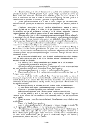 _______________________________El Sol espiritual 1_______________________________

   3
         «Bueno, hermano, si el forastero ha sido quién ha hecho la tarea que te encomendé a ti,
¿dónde está entonces tu mérito?», pregunta el guía al prior. «Porque te puse una condición: que
debías liberar a los prisioneros sólo con la ayuda del Señor. ¿Cómo has podido servirte de la
ayuda de un forastero sin tener en cuenta la condición que te puse y sin saber Quién es el
forastero que te ha ayudado? Si actúas así, ¿qué tareas se te podrán confiar?
    4
         ¿Acaso ignoras que el Señor no te ha dado la Fuerza vital para que seas un holgazán,
sino que te la dio, por su gran Misericordia, para que te apliques a una actividad justa en el
amor?
         ¡Pregúntate cómo apareces ante mí! Justifícate adecuadamente, pues de lo contrario
quedará probado que has fallado en tu misión, por lo que, finalmente, tendré que colocarte a ti
detrás del foso para que allí las llamas te castiguen en vez de castigar a los demás, y para que
puedas reflexionar sobre cuál es la manera correcta de andar los caminos del Señor».
    5
         «Hermano mío, si eso es todo, ¡entonces ponme ahora mismo detrás del foso ardiente!»,
le responde el prior. «Y si tengo que aguantar mil años terrestres completamente solo, teniendo
la certeza de que mis pobres hermanos están a salvo, aun detrás de las llamas alabaré al Señor,
sobre todo porque el amable forastero tuvo tanta misericordia con mis pobres hermanos presos.
    6
         Por mi parte estoy profundamente convencido de haber cumplido escrupulosamente tus
instrucciones, y no de manera obligada sino totalmente voluntaria.
         Invoqué al Señor junto con mis hermanos presos. Y cuando nuestra fe en el Amor y la
Misericordia del Señor alcanzó probablemente un grado sumo, entonces se presentó este
salvador. Yo, perfectamente consciente de que soy eternamente indigno de que el mismo Señor
viniera a ayudarme, me dije que seguramente su gran Misericordia era la que me había enviado
este hombre salvador.
         De modo que los hermanos están a salvo, y eso sin la menor contribución por mi parte.
Aquí me tienes, pase lo que pase. Si me toca el otro lado del foso, ¡entonces envíame ya! Y,
alabando al Señor, iré corriendo.
         Una vez allí, si ello es posible, pagaré diez veces por cada uno de mis hermanos».
    7
         «¿Hablas realmente en serio?», le pregunta el guía.
         «Oh, amigo, ¡sólo tienes que comprobarlo! Si me mandas allí, pronto te convencerás de
que hago lo que digo, según la santa Voluntad del Señor, si así lo quiere».
         «Entonces, ya puedes ponerte en camino; ve por la causa de tus hermanos».
    8
         El prior agradece la orden, da la vuelta y se encamina directamente hacia el lugar tras el
foso para ocupar su puesto.
         Al pasar al lado del Hombre sencillo, le dice: «Como ves, tenías razón. Me toca ir al
brasero para ocupar el sitio de mis hermanos liberados y reflexionar sobre cual es la manera
correcta de actuar en los caminos del Señor. Pero como ellos están a salvo, lo mío carece de
importancia. Mientras pueda amar al Señor y alabarle por su gran Amor y Misericordia, poco
me importan las llamas.
         De modo que me voy, en el nombre del Señor. Cuando le veas, acuérdate de mí».
    9
         «¡De eso puedes estar seguro! ¡Pero ahora ve y cumple la voluntad del mensajero!».
         El prior se va, profiriendo gritos de júbilo y alabando al Señor.
         Los visitantes preguntan al guía: «¿Cuánto tiempo tendrá que quedarse allí?».
         El guía los tranquiliza: «No os preocupéis por él, porque pronto volverá. En vez de
encontrar la fosa ardiente sólo encontrará unos excelsos mensajeros del Cielo que le pondrán un
nuevo vestido.
    10
         Mirad, ya vuelve, y viene directamente hacia mí. Ahora lleva una corona reluciente y un
vestido blanco.
         Bueno, ya ha llegado; le voy a recibir».
         A eso el guía se gira hacia el prior y le pregunta: «Hermano mío, ¿qué ha pasado? En
vez de expiar detrás del foso ardiente, veo que vuelves con un vestido celestial».
    11
         «Querido amigo, ¡no es culpa mía! He ido al triste fondo de nuestro refectorio pero el
abismo no estaba. En su lugar había tres jóvenes luminosos que me dijeron: “Hermano en el
Señor, sabemos dónde quieres ir; pero ése no es tu destino ni mucho menos; sólo se trataba de
una última prueba para tu corazón. ¡Así que quítate el vestido de tus antiguas ideas erróneas y
ponte este nuevo, atributo del Amor y la Verdad!”.


                                               - 195 -
 