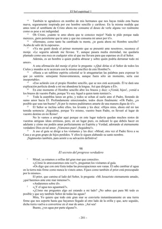 _______________________________El Sol espiritual 1_______________________________

   14
        También te agradezco en nombre de mis hermanos que nos hayas traído esta buena
nueva, seguramente inspirada por ese hombre sencillo y cariñoso. En la misma medida que
antes temí el semblante de Cristo ahora me consume el deseo de verle alguna vez realmente
como es pese a mi indignidad.
   15
        Oh Cristo, ¡cuánto te amo ahora que te conozco mejor! Nada te pido porque nada
merezco, ¡pero permíteme que te ame y que me consuma mi amor por ti!».
   16
        «Hermano, como tanto ha cambiado tu mente, ¿te gusta ahora mi Hombre sencillo?
Acaba de salir de la espesura».
   17
        «Ya me gustó desde el primer momento que se presentó ante nosotros», reconoce el
monje. «Le seguiría adonde me llevase. Y, aunque pasara media eternidad, me quedaría
plantado como una roca en cualquier sitio al que me llevara para que esperase en él al Señor.
        Además, es un hombre a quien podría abrazar y sobre quién podría derramar todo mi
amor».
        A esta afirmación del monje el prior le pregunta: «¿Qué dirías si el Señor de todos los
Cielos y mundos se te acercara con la misma sencillez de este Hombre?».
   18
        «Hasta a un sublime espíritu celestial se le atragantarían las palabras para expresar lo
que yo sentiría: semejante bienaventuranza, aunque fuera sólo un momento, sería casi
insoportable».
   19
        «Eso acláralo con el propio Hombre sencillo, que se nos está acercando. Él te dará una
explicación perfecta donde a mí me abandona la lengua. Así que dirígete a Él».
   20
        En este momento el Hombre sencillo abre los brazos y dice: «¡Venid, hijos!, ¡venid a
los brazos de vuestro Padre, porque Yo soy Aquel a quien tanto temíais!».
   21
        Toda la asamblea lanza un grito, y todos se echan al suelo ante el Padre, llorando de
sumo amor hacia Él. Profundamente emocionados, todos dicen finalmente: «Oh Padre, ¿es
posible que seas tan bueno? ¡Si por lo menos pudiéramos amarte de una manera digna de ti!».
   22
        El Señor se inclina sobre ellos, los levanta y les dice: «Hijos míos, ahora oíd mi tan
temida sentencia: ¡Seguidme, porque Yo mismo, vuestro buen Padre, os llevaré al lugar de
vuestro destino en mi Reino!
        No lo vamos a arreglar aquí porque en este lugar todavía quedan muchos restos de
vuestras antiguas ideas erróneas, pero, en un lugar puro, os indicaré lo que debéis hacer en
adelante y cómo me podéis amar perfectamente en Espíritu y Verdad, adorando al eternamente
verdadero Dios en tal amor. ¡Vámonos pues! ¡Seguidme!».
   23
        A eso el guía se dirige a los visitantes y les dice: «Mirad, otra vez el Padre lleva a su
Casa a un gran grupo de hijos perdidos. Y ellos le siguen alabando su santo nombre.
   ¡Sigámosles también, para asistir a su salvación definitiva!


                                             98
                             El secreto del progreso verdadero
   1
         Mirad, ya estamos a orillas del gran mar que conocéis».
         «¿Cómo lo atravesaremos esta vez?», preguntan los visitantes al guía.
         «Os digo que con este Guía todas las preocupaciones son vanas. Él sabe cambiar el agua
en la tierra más firme como nunca lo visteis antes. Fijaos como también el prior está preocupado
por lo mismo».
         El prior, que camina al lado del Señor, le pregunta: «Mi Jesucristo eternamente amado,
¿qué haremos ante este mar inmenso?».
         «Andaremos sobre él».
   2
         «¿Y el agua nos aguantará?».
         «¿Cómo me preguntes algo así estando a mi lado? ¿No sabes que para Mí todo es
posible y que soy también Señor de todas las aguas?
         Mira, Yo quiero que todo este gran mar se convierta instantáneamente en una tierra
firme que nos soporte hasta que hayamos llegado al otro lado de la orilla y que, acto seguido,
dicha tierra vuelva a convertirse en el mar de antes. ¡Así sea!
         Bueno, ¿ves agua por parte alguna?».


                                              - 201 -
 