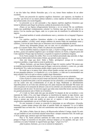 ________________________________Jakob Lorber_________________________________


A sus dos lados hay árboles florecidos que, a la vez, tienen frutos maduros de un sabor
excelente.
         Veréis una procesión de espíritus angélicos femeninos -por supuesto, sin bandera ni
crucifijo- que llevan en sus manos palmas radiantes y cestas repletas de frutos celestiales para
dar la bienvenida a los recién llegados.
    6
         La procesión ya se está acercando y hay algunos espíritus angélicos femeninos que
toman la delantera para llegar las primeras; acaban de presentarse dos de ellas.
         ¡Fijaos en sus figuras milagrosamente hermosas y en su ternura! De sus semblantes
irradia una amabilidad verdaderamente celestial. La finísima ropa que llevan es señal de su
pureza. Con las muchas que llegan, cada vez se pone más de manifiesto la sublimidad de su
aspecto.
    7
         ¡Escuchad también el sonido celestialmente suave y armónico de su lenguaje! Oigamos
lo que dicen».
         Los espíritus angélicos femeninos saludan a la asamblea recién llegada con las
siguientes palabras: «¡Venid, venid, amigos sublimes de nuestro Padre tan sumamente santo y
cariñoso, y servíos de estos frutos que os ofrecemos con el corazón palpitante de amor!
         ¡Somos muy afortunadas porque, una vez más, nos es concedida la gran felicidad de
poder ver a nuestro Señor, Dios y Padre a la cabeza de una asamblea!».
    8
         Toda la asamblea empieza a arquear las cejas, y el prior se dirige al Señor: «Por el amor
de Dios, ¿acaso son espíritus angélicos que a su tiempo vinieron a la Tierra, o ángeles puros del
Cielo supremo? Porque algo tan hermoso y exquisito ni siquiera lo podíamos imaginar.
         En la Tierra siempre fui célibe. Pero si se me hubiera presentado algo parecido, te digo
que incluso habría dado la bienvenida el Islam, que permite cuatro esposas.
         Ante esto tengo que decir: Señor y Padre, ¡protégenos!, porque de lo contrario
estaremos perdidos, si aquí todavía existe la perdición».
    9
         «Bueno, hermano, ¿así que hemos llegado al lugar de vuestros sueños? Me parece que
no tendrías inconveniente en buscarte aquí un hogar y una novia celestial; y, como ves, ¡ya nada
de perdición! Tú y todos tus hermanos podéis elegir a gusto en mi presencia.
         De modo que si te parece bien, ahora mismo puedes escoger una novia celestial y uno
de esos pequeños palacios, y te bendeciré a ti y a los demás, y a cada uno le encomendaré una
tarea celestial. Esto es lo que os ofrezco; podéis elegir libremente».
    10
         El prior y sus hermanos miran ya al Señor, ya a las preciosas novias celestiales.
         Como al prior le cuesta un poco tomar una decisión, dice para sus adentros: «Aquí, por
supuesto, lo pasaría bien junto a una de semejantes novias celestiales y con tamañas propiedades
con las cuales está uno evidentemente en el país de Jauja. Realmente es absolutamente
imposible pensar en un Cielo más celestial que este ¡Qué situación más delicada! Me mareo tan
sólo con pensar en la sensación de abrazar a esta novia celestial y de estrecharla contra mi pecho
inmortal que arde de amor. Si estuviera seguro que todas estas maravillas tienen una base sólida,
me gustaría pronunciar ante el Señor un sí homérico.
    11
         ¿Y si todo no fuera nada más que una prueba? Si después de dar un mordisco a esta
manzana de Adán y Eva, este lugar milagroso se transforma de repente en algo distinto -que
Dios nos salve eternamente de una cosa así-, entonces el mordisco saldría caro. Casi ni me
atrevo a pensar que todo esto podría ser para mí -si supiera si tiene consistencia o no-
simplemente respondiendo con un sí al Padre tan amoroso».
    12
         En este momento el monje ya conocido le interrumpe en sus reflexiones: «Escucha,
hermano, ¿cuanto tiempo piensas aún dejar al querido Padre sin respuesta? Yo ya le habría
respondido hace un buen rato. Te diré mis sentimientos más íntimos; la respuesta que yo daría
es esta:
         ¡Oh, Señor y Padre, lleno de Amor y de Misericordia infinitos! Contigo, donde Tú estés
-así que también en esta excelsitud celestial maravillosa- siempre estaremos bien. De modo que
si Tú te quedas aquí, entonces aquí seré bienaventurado.
         Pero si Tú, fuente primaria santísima de todas estas maravillas, no te quedas aquí
porque tu Hogar se encuentra en otra parte, entonces tampoco yo me quedaré, sino que -si es
conforme a tu santa Voluntad- te seguiré hasta que digas: “¡Aquí vivo Yo!”.
         ¿Qué te parece, hermano, ¿es o no es correcta la respuesta?».


                                           - 204 -
 