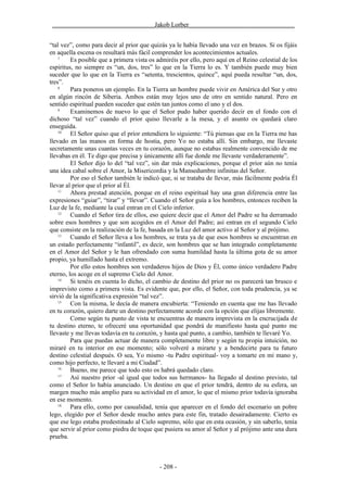 ________________________________Jakob Lorber_________________________________


“tal vez”, como para decir al prior que quizás ya le había llevado una vez en brazos. Si os fijáis
en aquella escena os resultará más fácil comprender los acontecimientos actuales.
    7
         Es posible que a primera vista os admiréis por ello, pero aquí en el Reino celestial de los
espíritus, no siempre es “un, dos, tres” lo que en la Tierra lo es. Y también puede muy bien
suceder que lo que en la Tierra es “setenta, trescientos, quince”, aquí pueda resultar “un, dos,
tres”.
    8
         Para poneros un ejemplo. En la Tierra un hombre puede vivir en América del Sur y otro
en algún rincón de Siberia. Ambos están muy lejos uno de otro en sentido natural. Pero en
sentido espiritual pueden suceder que estén tan juntos como el uno y el dos.
    9
         Examinemos de nuevo lo que el Señor pudo haber querido decir en el fondo con el
dichoso “tal vez” cuando el prior quiso llevarle a la mesa, y el asunto os quedará claro
enseguida.
    10
         El Señor quiso que el prior entendiera lo siguiente: “Tú piensas que en la Tierra me has
llevado en las manos en forma de hostia, pero Yo no estaba allí. Sin embargo, me llevaste
secretamente unas cuantas veces en tu corazón, aunque no estabas realmente convencido de me
llevabas en él. Te digo que precisa y únicamente allí fue donde me llevaste verdaderamente”.
         El Señor dijo lo del “tal vez”, sin dar más explicaciones, porque el prior aún no tenía
una idea cabal sobre el Amor, la Misericordia y la Mansedumbre infinitas del Señor.
         Por eso el Señor también le indicó que, si se trataba de llevar, más fácilmente podría Él
llevar al prior que el prior al Él.
    11
         Ahora prestad atención, porque en el reino espiritual hay una gran diferencia entre las
expresiones “guiar”, “tirar” y “llevar”. Cuando el Señor guía a los hombres, entonces reciben la
Luz de la fe, mediante la cual entran en el Cielo inferior.
    12
         Cuando el Señor tira de ellos, eso quiere decir que el Amor del Padre se ha derramado
sobre esos hombres y que son acogidos en el Amor del Padre; así entran en el segundo Cielo
que consiste en la realización de la fe, basada en la Luz del amor activo al Señor y al prójimo.
    13
         Cuando el Señor lleva a los hombres, se trata ya de que esos hombres se encuentran en
un estado perfectamente “infantil”, es decir, son hombres que se han integrado completamente
en el Amor del Señor y le han ofrendado con suma humildad hasta la última gota de su amor
propio, ya humillado hasta el extremo.
         Por ello estos hombres son verdaderos hijos de Dios y Él, como único verdadero Padre
eterno, los acoge en el supremo Cielo del Amor.
    14
         Si tenéis en cuenta lo dicho, el cambio de destino del prior no os parecerá tan brusco e
imprevisto como a primera vista. Es evidente que, por ello, el Señor, con toda prudencia, ya se
sirvió de la significativa expresión “tal vez”.
    15
         Con la misma, le decía de manera encubierta: “Teniendo en cuenta que me has llevado
en tu corazón, quiero darte un destino perfectamente acorde con la opción que elijas libremente.
         Como según tu punto de vista te encuentras de manera imprevista en la encrucijada de
tu destino eterno, te ofreceré una oportunidad que pondrá de manifiesto hasta qué punto me
llevaste y me llevas todavía en tu corazón, y hasta qué punto, a cambio, también te llevaré Yo.
         Para que puedas actuar de manera completamente libre y según tu propia intuición, no
miraré en tu interior en ese momento; sólo volveré a mirarte y a bendecirte para tu futuro
destino celestial después. O sea, Yo mismo -tu Padre espiritual- voy a tomarte en mi mano y,
como hijo perfecto, te llevaré a mi Ciudad”.
    16
         Bueno, me parece que todo esto os habrá quedado claro.
    17
         Así nuestro prior -al igual que todos sus hermanos- ha llegado al destino previsto, tal
como el Señor lo había anunciado. Un destino en que el prior tendrá, dentro de su esfera, un
margen mucho más amplio para su actividad en el amor, lo que el mismo prior todavía ignoraba
en ese momento.
    18
         Para ello, como por casualidad, tenía que aparecer en el fondo del escenario un pobre
lego, elegido por el Señor desde mucho antes para este fin, tratado desairadamente. Cierto es
que ese lego estaba predestinado al Cielo supremo, sólo que en esta ocasión, y sin saberlo, tenía
que servir al prior como piedra de toque que pusiera su amor al Señor y al prójimo ante una dura
prueba.



                                            - 208 -
 