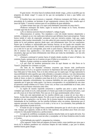 _______________________________El Sol espiritual 1_______________________________


         El guía insiste: «Si miras hacia la mañana desde donde vengo, ¿cómo es posible que me
preguntes de dónde vengo? A causa de los que me acompañan te insto a que hables con
claridad».
    11
         El hombre hace una reverencia y responde: «Poderoso mensajero del Señor, un sabio
procedente de la mañana, un hermano al que seguramente conoces muy bien, enseña aquí el
amor del Señor. Y nosotros venimos para oír sus palabras de gran sabiduría».
         «¿Cuánto tiempo hace que vivís aquí como habitantes inmortales de estas islas?».
         «Poderoso mensajero del Señor, según la noción del tiempo en la Tierra, llevamos
viviendo aquí más de cien años».
         «¿No os interesa acercaros hacia la mañana?», indaga el guía.
    12
         «Desconocemos el camino. Nos mandaron a esta isla donde tenemos alojamiento y
sustento, y después ya no vino nadie para indicarnos qué debíamos hacer para progresar. Nunca
hemos tenido el valor de emprender semejante viaje por iniciativa propia, viaje que, según
pensamos, debe resultar interminable. Los más sabios de entre nosotros dicen que la mañana, un
atisbo de la cual podemos apreciar desde aquí, está infinitamente lejos. Por eso concluimos:
Puesto que la mañana es inalcanzable para nuestras fuerzas, no nos queda otro remedio sino
refrenar nuestro anhelo por ella. Además, somos de la opinión de que todo lo que aquí tenemos,
ya es más de lo que nos corresponde, pues todo es pura Gracia y Misericordia del Señor. Por
ello le estamos muy agradecidos y nos damos por satisfechos. Pero sí; hay algo que nos
encantaría, algo que nos haría infinitamente más felices por todas las eternidades: ¡ver tan sólo
una vez al Señor!».
    13
         «Entonces continuad el camino hacia el templo donde enseñan el amor al Señor», les
contesta el guía, «porque ése es el camino en que el Señor se os acercará...».
         Deprisa, el grupo continúa su camino hacia el templo.
    14
         «¿A qué clase de hombres pertenecían estos de aquí durante su vida física en la
Tierra?», preguntan los visitantes a su guía.
         «Se trata de los llamados cristianos creyentes que buscan toda justificación
exclusivamente en la fe y no quieren reconocer la importancia del amor porque piensan que no
hace falta para la Vida eterna. Ésta es la idea errónea que los sujeta aquí. El lago representa la
inaccesibilidad de todos aquellos que están aferrados a conceptos erróneos. Las islas demuestran
que esta convicción está fundada en la Palabra del Señor; pero como aquí la Verdad no está
unida al Amor, es decir, lo verdadero como base de la fe y lo bueno como base del amor no se
encuentran esposados celestialmente, las comarcas habitables de estos pueblos se encuentran
separadas por el agua por todas partes. Las barcas corresponden a la sociabilidad de esta clase
de personas cuando estaban en la Tierra. Como veis, en base a esa amabilidad en el trato, estos
hombres están en buenas relaciones entre ellos.
    15
         La región de nuestra izquierda caracteriza a aquellos que poco a poco, desde lo
verdadero que reside en su fe, están pasando a lo bueno que reside en la práctica del amor, y que
por ello creen en el Amor del Señor. Pero aun así, la fe sigue predominando sobre el amor.
         Todo esto está representado por los muchos árboles que, a pesar de ser muy altos y
fuertes, no dan fruto comestible alguno. Por ello es por lo que todo lo comestible que hay allí es
producto de una vegetación a ras de tierra. De la misma manera, las pirámides de las crestas
redondeadas de las cordilleras, con las estrellas brillantes sobre sus puntas, demuestran que el
supremo precepto de estos hombres es el credo y la luz en sí. Las montañas, bien pobladas de
cedros, representan el poder de la fe.
    16
         El hecho de que no tengan frutos comestibles demuestra que la sola fe aún no produce
vida. Aunque, por supuesto, resida en ella la vida espiritual, esta produce poco fruto con cuyo
consumo la vida pueda fortalecerse y perfeccionarse.
    17
         La región de cordilleras escarpadas de nuestra derecha linda con la región del norte. Ese
es el motivo de que las montañas sean tan altas y escarpadas: ser la línea fronteriza entre la tarde
y el norte».
    18
         «¿Está habitada esta región?», preguntan los visitantes.
         «¡Por supuesto! Sobre todo por paganos de buena índole, como también por otros que a
través de la idolatría guardaron sus corazones limpios de toda maldad, y que, por lo demás,
también fueron gente íntegra.


                                                - 51 -
 