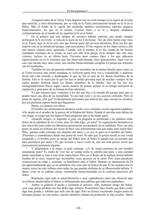 _______________________________El Sol espiritual 1_______________________________


        «Llegaron todos de la Tierra. Unos llegaron tras un cierto tiempo en la región de la tarde
que conocéis, y otros directamente, por su vida en la Tierra estrictamente basado en la fe en el
Señor. Más al fondo de la región del mediodía también encontraríais espíritus paganos
bienaventurados: los que en el mundo vivieron fieles a su fe y después adoptaron
voluntariamente en el mundo de los espíritus la fe en el Señor.
    12
        En el palacio que está delante de nosotros habitan espíritus que desde siempre
profesaron la fe en Cristo: se trata de la secta de los Calvinistas. Tres de ellos fueron muy ricos
en la Tierra; aquí ya no lo son, sino que forman parte del servicio doméstico. Pero los dos que
todavía veis en la entrada del parque, eran muy pobres. Él fue vaquero en los Alpes suizos y ella
una mísera vaquera poco agraciada. Cuando, con el tiempo, él se dio cuenta de las buenas
cualidades cristianas de la criada, se casó con ella. Esta pareja vivió siempre una vida muy
virtuosa, incluso en su última hora. Tuvieron unos cuantos hijos a los que educaron
rigurosamente en su fe cristiana, que fue observada durante cinco generaciones. Aquí veis un
caso que sucede muy raras veces: una familia bienaventurada completa La pareja que miramos
son los bisabuelos.
        También los tres de posición inferior son miembros de la misma familia; pero como en
la Tierra tuvieron más suerte mundana, se volvieron gente muy rica y considerada, y pudieron
llevar una vida cómoda y desahogada, lo que no fue el caso de los demás miembros de la
familia. Esta es la razón por la que los tres se hallan privados aquí de muchas ventajas de las
cuales pueden disfrutar ahora los demás miembros de la familia. Aun así los tres son
inimaginablemente felices según vuestra manera de pensar, porque en su tiempo utilizaron su
reputación y gran parte de su fortuna en fines altruistas.
    13
        Ya que estamos aquí, visitemos a los dos que hay a la entrada del parque para que os
podáis hacer una idea de su mentalidad. Ya nos han visto y se nos acercan corriendo. Pero se
paran de repente ¿Por qué? Evidentemente presienten que todavía hay algo sensual en vosotros;
por eso prefieren esperar hasta que lleguemos.
        Bueno, ya estamos con ellos».
        El hombre tan celestialmente hermoso recibe a los visitantes con las siguientes palabras:
«Os saludo en el nombre de la pureza de la Palabra del Señor. Siendo el servidor más ínfimo de
este hogar, os ruego que me digáis el buen propósito que os ha traído aquí».
    14
        «Querido amigo», le responde el guía, «tu pregunta es justificada y tus palabras están
llenas de la sabiduría de los Cielos, pero les falta algo, ¡el amor! Tu organización doméstica es
una maravilla, pues todas tus fabulosas pertenencias son producto de tu sabiduría. Pero ¡un solo
grano de arena en el Reino del Amor de Dios vale infinitamente más que todas estas maravillas!
Mira, quienes están conmigo son alumnos del amor, y yo soy su guía en el nombre del Señor.
¡Piénsanos y considéranos desde este punto de vista! Se sabe que la pureza moral es una virtud
estupenda, y el hombre justo un amigo del Señor; pero al Señor le agrada más un pecador que
hace penitencia por amor a Él, que noventa y nueve como tú, aun con toda pureza moral que
nunca precisó penitencia alguna».
    15
        Y dirigiéndose a la mujer, el guía continúa: «¿Y tú, mujer purísima de este hombre
sumamente puro? Tu modo de vivir fue en verdad como la estrella más pura, y una castidad
jamás manchada te trajo a este reino maravilloso. Pero en el Reino de la mañana eterna habitan
muchas de tu sexo, mujeres que incontables veces pecaron en la carne. Pero estas pecadoras
reconocieron su culpa y, contritas, se humillaron ante el Señor. Después se enamoraron de Él
tan apasionadamente que ya no anhelaron otra cosa sino la Gracia de que Él las aceptara tras la
muerte como las más ínfimas entre todas las que pueden disfrutar de su Misericordia infinita. Y
ahora viven en la mañana eterna, sumamente bienaventuradas en la continua presencia del
Señor.
        Realmente, aquí todo es maravillosísimo y muy esplendoroso; pero una choza de paja
en el Reino donde habita el Señor es infinitamente más sublime que todo este esplendor».
    16
        Ambos se golpean el pecho y exclaman al unísono: «Oh, poderoso amigo del Señor,
¡con estas pocas palabras nos has dicho algo infinito! Presentimos hace mucho que debe existir
algo más grande y sublime que todo esto de aquí. Pero no hemos encontrado ningún punto de
arranque porque, en este marco, nuestra sabiduría siempre ha producido lo más excelso. Ahora



                                               - 99 -
 