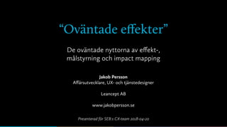 “Oväntade eﬀekter”
Jakob Persson
Aﬀärsutvecklare, UX- och tjänstedesigner
Leancept AB
www.jakobpersson.se
De oväntade nyttorna av eﬀekt-,
målstyrning och impact mapping
Presenterad för SEB:s CX-team 2018-04-20
 